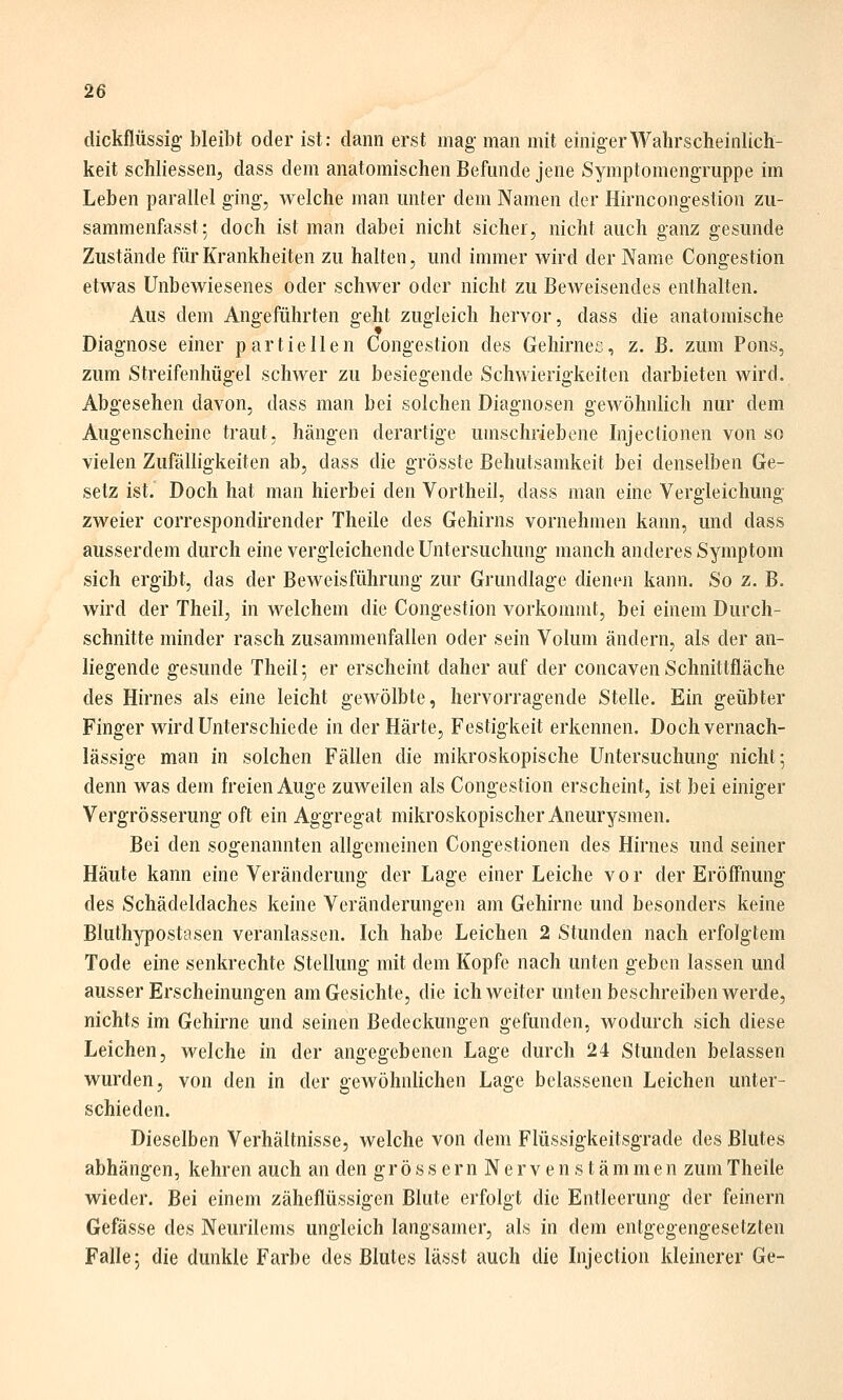 dickflüssig bleibt oder ist: dann erst mag- man mit einiger Wahrscheinlich- keit schliessen, dass dem anatomischen Befunde jene Symptomengruppe im Leben parallel ging, welche man unter dem Namen der Hirncongestion zu- sammenfasst; doch ist man dabei nicht sicher, nicht auch ganz gesunde Zustände für Krankheiten zu halten, und immer wird der Name Congestion etwas Unbewiesenes oder schwer oder nicht zu Beweisendes enthalten. Aus dem Angeführten geht zugleich hervor, dass die anatomische Diagnose einer partiellen Congestion des Geliirnec, z. B. zum Pons, zum Streifenhügel schwer zu besiegende Schwierigkeiten darbieten wird. Abgesehen davon, dass man bei solchen Diagnosen gewöhnlich nur dem Augenscheine traut, hängen derartige umschriebene Injectionen von so vielen Zufälligkeiten ab, dass die grösste Behutsamkeit bei denselben Ge- setz ist. Doch hat man hierbei den Vortheil, dass man eine Vergleichung zweier correspondirender Theile des Gehirns vornehmen kann, und dass ausserdem durch eine vergleichende Untersuchung manch anderes Symptom sich ergibt, das der Beweisführung zur Grundlage dienen kann. So z. B. wird der Theil, in welchem die Congestion vorkommt, bei einem Durch- schnitte minder rasch zusammenfallen oder sein Volum ändern, als der an- liegende gesunde Theil; er erscheint daher auf der concaven Schnittfläche des Hirnes als eine leicht gewölbte, hervorragende Stelle. Ein geübter Finger wird Unterschiede in der Härte, Festigkeit erkennen. Doch vernach- lässige man in solchen Fällen die mikroskopische Untersuchung nicht; denn was dem freien Auge zuweilen als Congestion erscheint, ist bei einiger Vergrösserung oft ein Aggregat mikroskopischer Aneurysmen. Bei den sogenannten allgemeinen Congestionen des Hirnes und seiner Häute kann eine Veränderung der Lage einer Leiche vor der Eröffnung des Schädeldaches keine Veränderungen am Gehirne und besonders keine Bluthypostasen veranlassen. Ich habe Leichen 2 Stunden nach erfolgtem Tode eine senkrechte Stellung mit dem Kopfe nach unten geben lassen und ausser Erscheinungen am Gesichte, die ich weiter unten beschreiben werde, nichts im Gehirne und seinen Bedeckungen gefunden, wodurch sich diese Leichen, welche in der angegebenen Lage durch 24 Stunden belassen wurden, von den in der gewöhnlichen Lage belassenen Leichen unter- schieden. Dieselben Verhältnisse, welche von dem Flüssigkeitsgrade des Blutes abhängen, kehren auch an den gr ö s s e r n N e r v e n s t ä m m e n zum Theile wieder. Bei einem zäheflüssigen Blute erfolgt die Entleerung der feinern Gefässe des Neurilems ungleich langsamer, als in dem entgegengesetzten Falle 5 die dunkle Farbe des Blutes lässt auch die Injection kleinerer Ge-