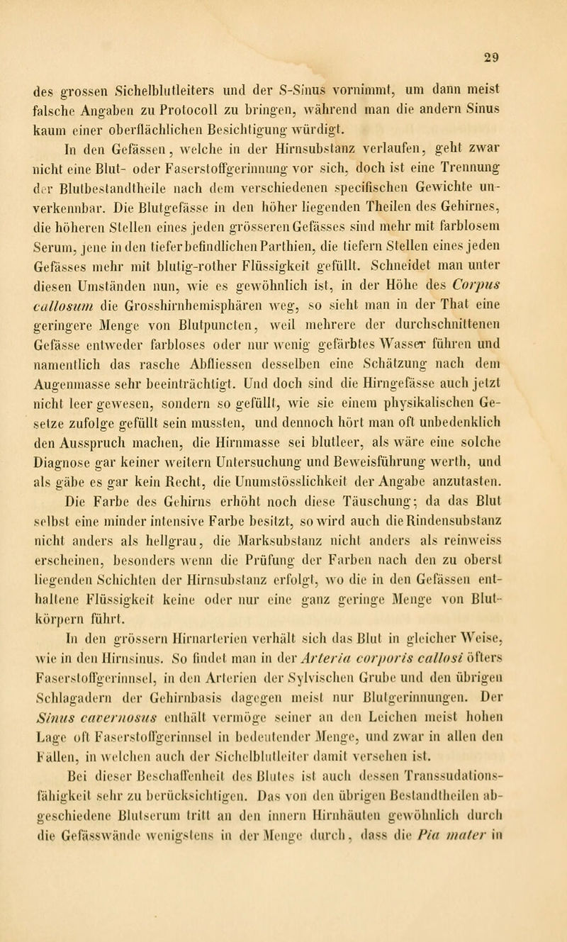 des grossen Sichelblutleiters und der S-Sinus vornimmt, um dann meist falsche Angaben zu Protocoll zu bringen, während man die andern Sinus kaum einer oberflächlichen Besichtigung- würdigt. In den Gefässen, welche in der Hirnsubstanz verlaufen, geht zwar nicht eine Blut- oder Faserstoffgerinnung vor sich, doch ist eine Trennung der Blutbestandtheile nach dem verschiedenen specifischen Gewichte un- verkennbar. Die Blutgefässe in den höher liegenden Theilen des Gehirnes, die höheren Stellen eines jeden grösseren Gefässes sind mehr mit farblosem Serum, jene in den tiefer befindlichen Parthien, die tiefern Stellen eines jeden Gefässes mehr mit blutig-rother Flüssigkeit gefüllt. Schneidet man unter diesen Umständen nun, wie es gewöhnlich ist, in der Höhe des Corpus callosum die Grosshirnhemisphären Aveg, so sieht man in der That eine geringere Menge von Blutpuncten, weil mehrere der durchschnittenen Gefässe entweder farbloses oder nur wenig gefärbtes Wassei' führen und namentlich das rasche Abfliessen desselben eine Schätzung nach dem Augenmasse sehr beeinträchtigt. Und doch sind die Hirngefässe auch jetzt nicht leer gewesen, sondern so gefüllt, wie sie einem physikalischen Ge- setze zufolge gefüllt sein mussten, und dennoch hört man oft unbedenklich den Ausspruch machen, die Hirnmasse sei blutleer, als wäre eine solche Diagnose gar keiner weitem Untersuchung und Beweisführung werth, und als gäbe es gar kein Recht, die Unumstösslichkeit der Angabe anzutasten. Die Farbe des Gehirns erhöht noch diese Täuschung; da das Blut selbst eine minder intensive Farbe besitzt, so wird auch die Rindensubstanz nicht anders als hellgrau, die Marksubslanz nicht anders als reinweiss erscheinen, besonders wenn die Prüfung der Farben nach den zu obersl liegenden Schichten der Hirnsubsianz erfolgt, wo die in den Gefässen ent- haltene Flüssigkeit keine oder nur eine ganz geringe Menge von Blut- körpern führt. In den grössern Hirnarterien verhält sich das Blut in gleicher Weise, wie in den Ilirnsinus. So findet man in der Jr^^/vV/ corporis callosi öfters Fasersloflgeriinisel, in den Arlericn der Sylvischen Grube und den übrigen Schlagadern der Gehirnbasis dagegen meist nur Blutgerinnungen. Der Sinus cavernosus enthält vermöge seiner an den Leichen jneist hohen Lage oft Faserstofl'gerinnsel in bedeutender Menge, und zwar in allen den Fällen, in welchen auch der Sichelbliilleiler damit versehen ist. Bei dieser Beschafi'enheit des Bliilos isl aucli dessen Transsudations- fähigkeit sehr zu borücksicliligon. Das von den übrigen Beslandtheilen ab- geschiedene Blutserum tritt an den Innern Hirnhäuten gewöhnlich durch die Gefässwände wenigstens In der Menge durch, dass die Pia mater in