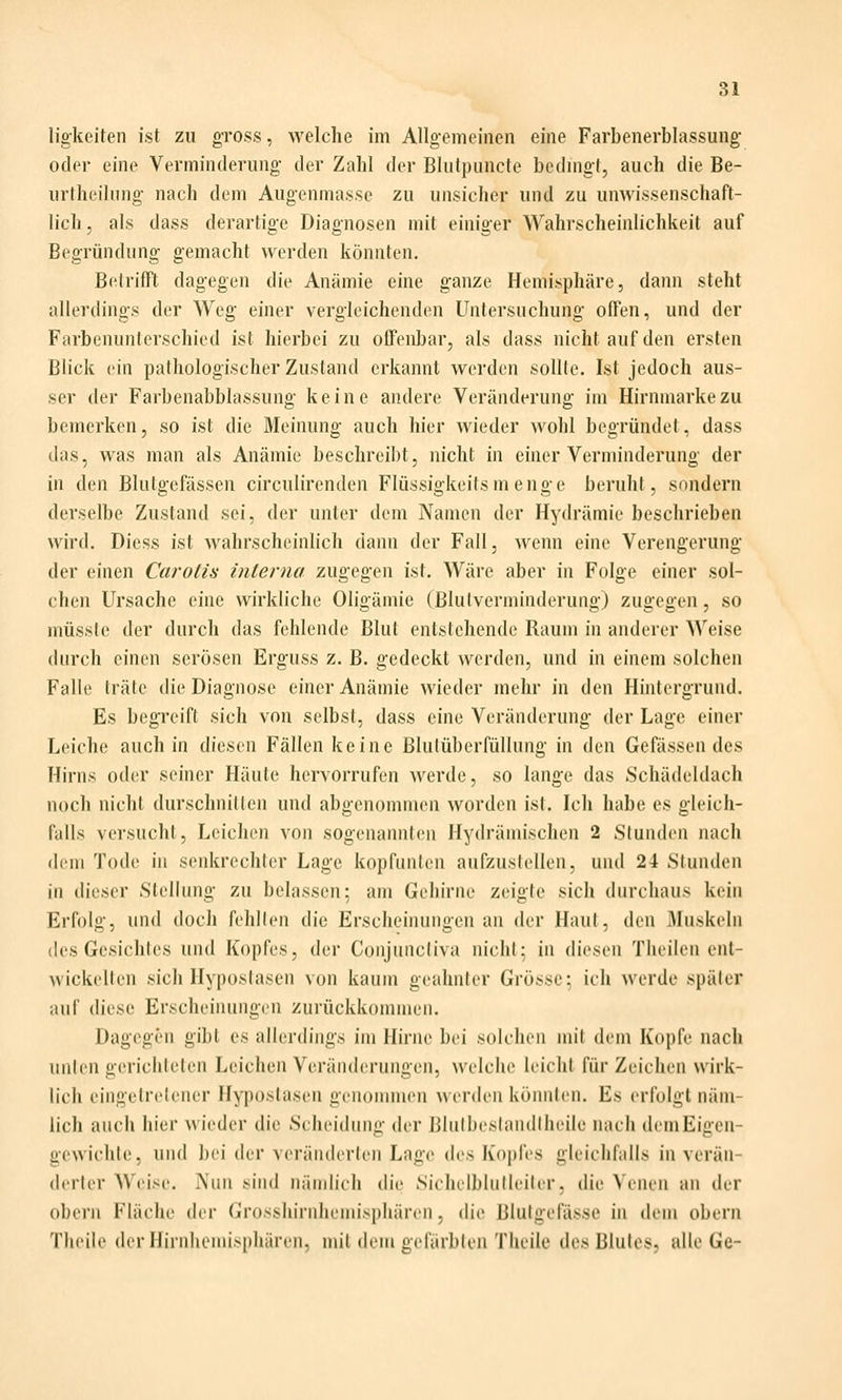 ligkeiten ist zii gross, welche im Allgemeinen eine Farbenerblassung oder eine Verminderung der Zahl der Blntpuncte bedmgt, auch die Be- urtheilung- nach dem Augenmasse zu unsicher und zu unwissenschaft- lich, als dass derartige Diagnosen mit einiger Wahrscheinlichkeit auf Begründung gemacht werden könnten. Betrifft dagegen die Anämie eine ganze Hemisphäre, dami steht allerdings der Weg einer vergleichenden Untersuchung offen, und der Farbenunterschied ist hierbei zu offenbar, als dass nicht auf den ersten Blick ein pathologischer Zustand erkannt werden sollte. Ist jedoch aus- ser der Farbenabblassung keine andere Veränderung im Hirnmarke zu bemerken, so ist die Meinung auch hier wieder wohl begründet, dass das, was man als Anämie beschreil)t, nicht in einer Verminderung der in den Blutgefässen circulirenden Flüssigkeitsmenge beruht, sondern derselbe Zustand sei, der unter dem Namen der Hydrämie beschrieben wird. Diess ist wahrscheinlich dann der Fall, wenn eine Verengerung der einen Carotis interna zugegen ist. Wäre aber in Folge einer sol- chen Ursache eine wirkliche Oligämie (Blulverminderung) zuacffen, so müsstc der durch das fehlende Blut entstehende Raum in anderer Weise durch einen serösen Erguss z. B. gedeckt werden, und in einem solchen Falle träte die Diagnose einer Anämie wieder mehr in den Hhitergrund. Es begreift sich von selbst, dass eine Veränderung der Lage einer Leiche auch in diesen Fällen keine Blulüberfüllung in den Gefässen des Hirns oder seiner Häute hervorrufen Averde, so lange das Schädeldach noch nicht durschnitleii und abgononnnen worden isl. Ich habe es gleich- falls versucht, Leichen von sogenannten Hydraulischen 2 Stunden nach dem Tode in senkrechter Lage kopfunlen aufzusicllen, und 24 Stunden in dieser Stellung zu belassen; am Gehirne zeigte sich durchaus kein Erfolg, und doch fehllen die Erscheinungen an der Haut, den Muskeln des Gesichtes und Kopfes, der Conjuncliva nichl: in diesen Theilen ent- wickelten sich Hyposlasen von kaum geahnter Grösse: ich werde später auf diese Erscheiiuiiigen zurückkommen. Dagegen gibt es allerdings im Hirne bei solchen mil dem Kopfe nach unten gerichteten Leichen Veränderungen, welche leiclil für Zeichen wirk- lich eingetretener Hyposlasen genonnnen werden könnten. Es erfolgt näm- lich auch hier wieder die Scheidung der Blulbestandlheile nach dem Eigen- gewichte, und bei der veränderten Lage des Kopfes gleichfnlls in verän- derter Weise. Nun sind nändich die SichelbliiHeiler, die Venen an der obern Fläche der Grosshirnhemisphären, die Blutgefässe in dem obern Theile der Hirnhemisphären, mit dem gefärbten Theile des Blutes, alle Ge-