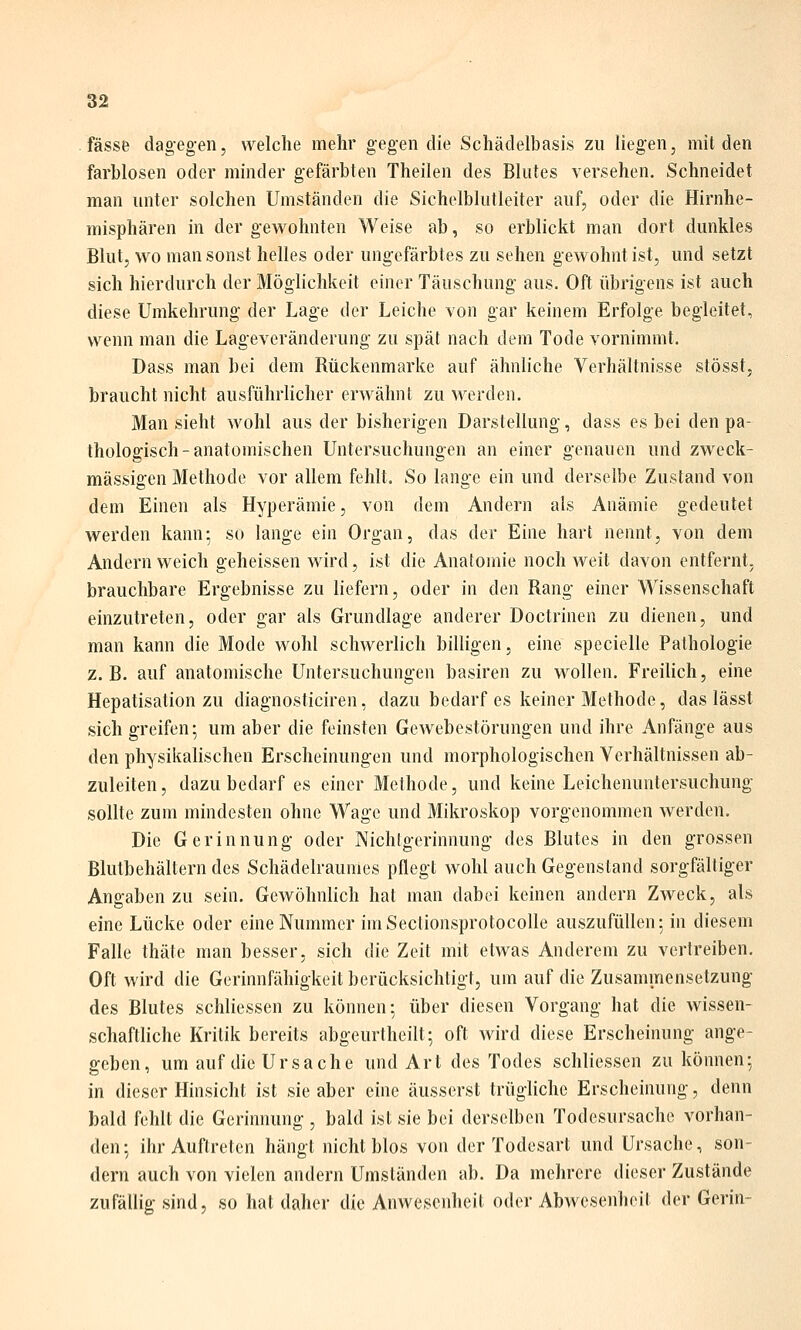 fasse dagegen, welche mehr gegen die Schädelbasis zu liegen, milden farblosen oder minder gefärbten Theilen des Blutes versehen. Schneidet man unter solchen Umständen die Sichelblutleiter auf, oder die Hirnhe- misphären in der gewohnten Weise ab, so erblickt man dort dunkles Blut, wo man sonst helles oder ungefärbtes zu sehen gewohnt ist, und setzt sich hierdurch der Möglichkeit einer Täuschung aus. Oft übrigens ist auch diese Umkehrung der Lage der Leiche von gar keinem Erfolge begleitet, wenn man die Lageveränderung zu spät nach dem Tode vornimmt. Dass man bei dem Rückenmarke auf ähnliche Verhältnisse stösst, braucht nicht ausführlicher erwähnt zu werden. Man sieht wohl aus der bisherigen Darstellung, dass es bei den pa- thologisch-anatomischen Untersuchungen an einer genauen und zweck- mässigen Methode vor allem fehlt. So lange ein und derselbe Zustand von dem Einen als Hyperämie, von dem Andern als Anämie gedeutet werden kann; so lange ein Organ, das der Eine hart nennt, von dem Andern weich geheissen wird, ist die Anatomie noch weit davon entfernt, brauchbare Ergebnisse zu liefern, oder in den Rang einer Wissenschaft einzutreten, oder gar als Grundlage anderer Doctrinen zu dienen, und man kann die Mode wohl schwerlich billigen, eine specielle Pathologie z. B. auf anatomische Untersuchungen basiren zu wollen. Freilich, eine Hepatisation zu diagnosticiren, dazu bedarf es keiner Methode, das lässt sich greifen; um aber die feinsten Gewebestörungen und ihre Anfänge aus den physikalischen Erscheinungen und morphologischen Verhältnissen ab- zuleiten, dazu bedarf es einer Methode, und keine Leichenuntersuchung sollte zum mindesten ohne Wage und Mikroskop vorgenommen werden. Die Gerinnung oder Nichlgerinnung des Blutes in den grossen Blutbehältern des Schädelraumes pflegt wohl auch Gegenstand sorgfältiger Angaben zu sein, GeAvöhnlich hat man dabei keinen andern Zweck, als eine Lücke oder eine Nummer imSectionsprotocolle auszufüllen; in diesem Falle thäte man besser, sich die Zeit mit etwas Anderem zu vertreiben. Oft wird die Gerinnfähigkeit berücksichtigt, um auf die Zusammensetzung des Blutes schliessen zu können: über diesen Vorgang hat die wissen- schaftliche Kritik bereits abgeurtheilt; oft wird diese Erscheinung ange- geben, um auf die Ursache und Art des Todes schliessen zu können; in dieser Hinsicht ist sie aber eine äusserst trüglichc Erscheinung, denn bald fehlt die Gerinnung , bald ist sie bei derselben Todesursache vorhan- den; ihr Auftreten hängt nicht blos von der Todesart und Ursache, son- dern auch von vielen andern Umständen ab. Da mehrere dieser Zustände zufällig sind, so hat daher die Anwesenheit oder Abwesenheit der Gerin-