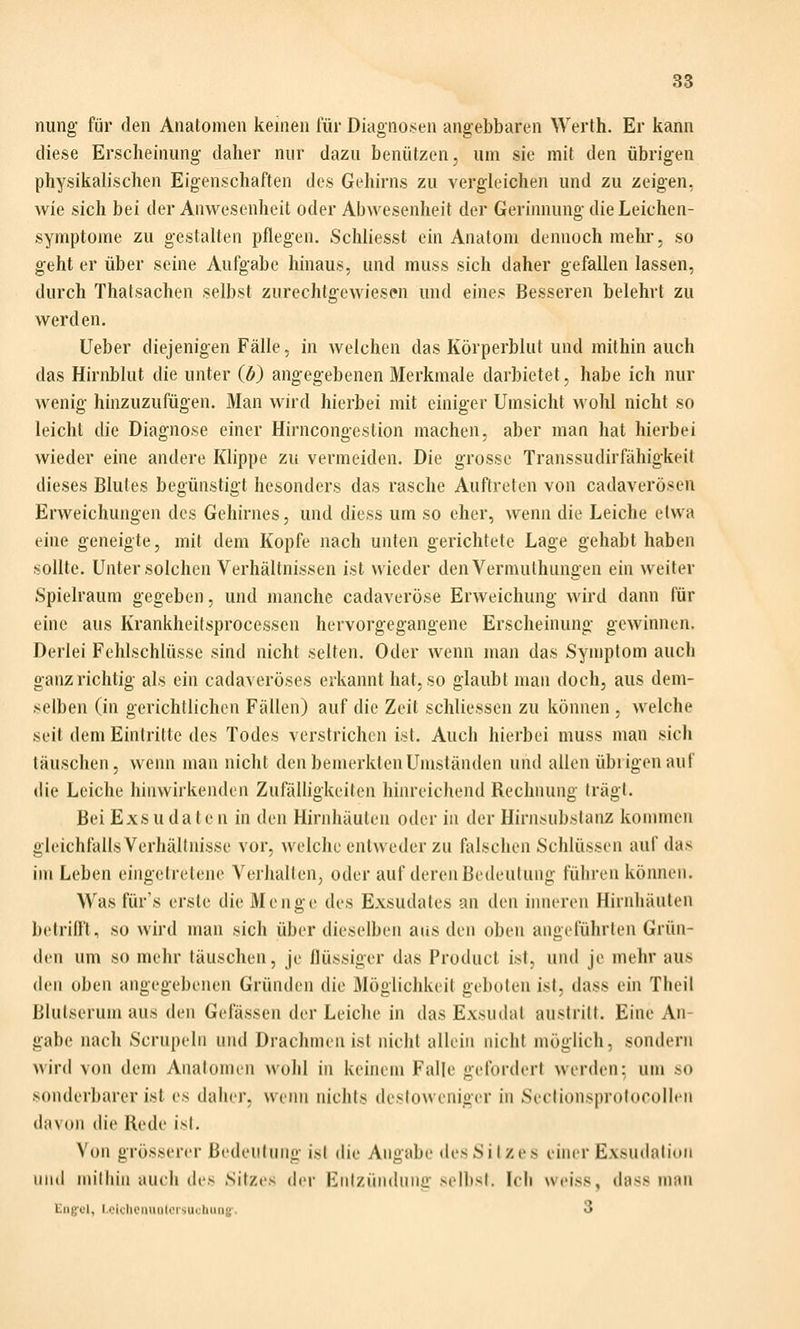 nung für den Anatomen keinen für Diagnosen angebbaren Werth. Er kann diese Erscheinung daher nur dazu benützen, um sie mit den übrigen physikalischen Eigenschaften des Gehirns zu vergleichen und zu zeigen, wie sich bei der Anwesenheit oder Abwesenheit der Gerinnung die Leichen- symptome zu gestalten pflegen. Schliesst ein Anatom dennoch mehr, so geht er über seine Aufgabe hinaus, und muss sich daher gefallen lassen, durch Thatsachen selbst zurechtgewiesen und eines Besseren belehrt zu werden. Ueber diejenigen Fälle, in welchen das Körperblut und mithin auch das Hirnblut die unter (ö) angegebenen Merkmale darbietet, habe ich nur wenig hinzuzufügen. Man wird hierbei mit einiger Umsicht wohl nicht so leicht die Diagnose einer Hirncongeslion machen, aber man hat hierbei wieder eine andere Klippe zu vermeiden. Die grosse Transsudirfähigkeil dieses Blutes begünstigt besonders das rasche Auftreten von cadaverösen Erweichungen des Gehirnes, und diess um so eher, wenn die Leiche etwa eine geneigte, mit dem Kopfe nach unten gerichtete Lage gehabt haben sollte. Unter solchen Verhältnissen ist wieder denVermuthungen ein weiter Spielraum gegeben, und manche cadaveröse Erweichung wird dann für eine aus Krankheilsprocessen hervorgegangene Erscheinung gewinnen. Derlei Fehlschlüsse sind nicht selten. Oder wenn man das Symptom auch ganz richtig als ein cadaveröses erkannt hat, so glaubt man doch, aus dem- selben (in gerichtlichen Fällen) auf die Zeit schliessen zu können , welche seit dem Eintritte des Todes verstrichen ist. Auch hierbei muss man sich täuschen, wenn man nicht den bemerkten Umständen und allen übrigen auf die Leiche hinwirkenden Zufälligkeiten hinreichend Rechnung trägt. Bei Exs u da I en in den Hirnhäuten oder in der Hirnsubslanz kommen gleichfalls Verhältnisse vor, welche entweder zu falschen Schlüssen auf das im Leben eingetretene Verhalten, oder auf deren Bedeutung führen können. Was fiir's erste die Menge des Exsudates an den inneren Hirnhäuten betrifft, so wird man sich Überdieseiben ans den oben angeführten Grün- den um so mehr täuschen, je flüssiger das Product ist, und je mehr aus den oben angegebenen Gründen die Möglichkeit geboten ist, dass ein Theil Blutserum aus den Gefässen der Leiche in das Exsudat austritt. Eine An- gabe nach Scrupeln und Drachmen ist nicht allein nicht möglich, sondern wird von dem Analomen wohl in keinem Falle gefordert werden: um so sonderbarer ist es daher, wenn nichts dcstoweniger in Sectionsprofocollen davon (h'e Rede ist. Von grösserer Bedeutung ist die Angabe des Sitzes einer Exsudalion und mithin auch des Sitzes der Entzündung selbst. Ich weiss, dass man Eng-el, Lciclicniinlorsucbiin«'. 3