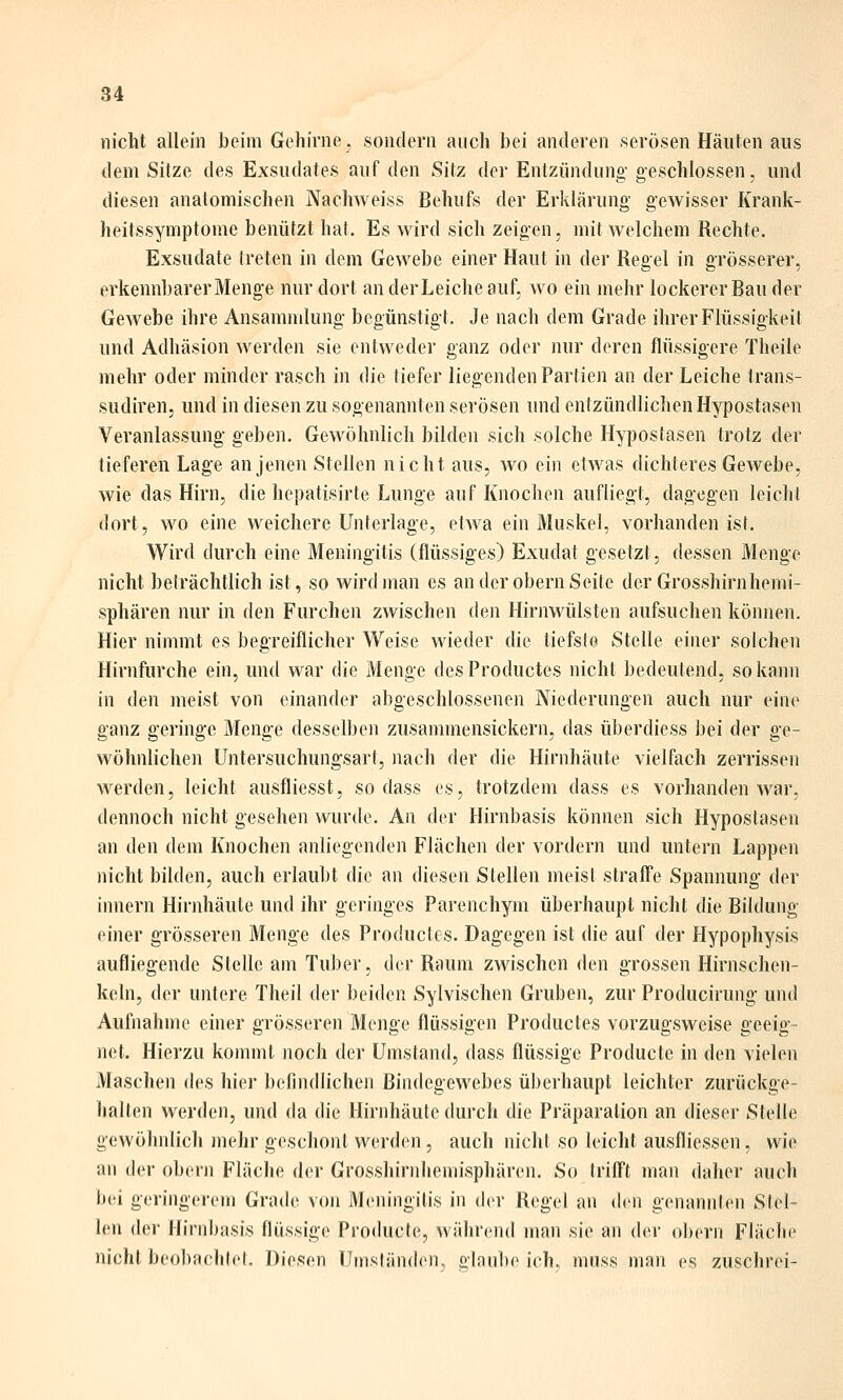 nicht allein beim Gehirne, sondern auch bei anderen serösen Häuten aus dem Sitze des Exsudates auf den Sitz der Entzünduno- geschlossen, und diesen anatomischen Nachweiss Behufs der Erklärung gewisser Krank- heitssymptome benützt hat. Es wird sich zeigen, mit welchem Rechte. Exsudate treten in dem Gewebe einer Haut in der Regel in grösserer, erkennbarer Menge nur dort an der Leiche auf, avo ein mehr lockerer Bau der Gewebe ihre Ansammlung begünstigt. Je nach dem Grade ihrer Flüssigkeit und Adhäsion werden sie entweder ganz oder nur deren flüssigere Theile mehr oder minder rasch in die tiefer liegenden Partien an der Leiche trans- sudiren, und in diesen zu sogenannten serösen und entzündlichen Hypostasen Veranlassung geben. Gewöhnlich bilden sich solche Hypostasen trotz der tieferen Lage an jenen Stellen nicht aus, wo ein etwas dichteres Gewebe, wie das Hirn, die hepatisirte Lunge auf Knochen aufliegt, dagegen leicht dort, wo eine weichere Unterlage, etwa ein Muskel, vorhanden isf. Wird durch eine Meningitis (flüssiges) Exudat gesetzt, dessen Menge nicht belrächtlich ist, so wird man es an der obern Seite der Grosshirn hemi- sphären nur in den Furchen zwischen den Hirnwülsten aufsuchen können. Hier nimmt es begreiflicher Weise wieder die tiefste Stelle einer solchen Hirnfurche ein, und war die Menge desProductes nicht bedeutend, so kann in den meist von einander abgeschlossenen Niederungen auch nur eine ganz geringe Menge desselben zusanunensickern, das überdiess bei der ge- wöhnlichen Untersuchungsart, nach der die Hirnhäute vielfach zerrissen werden, leicht ausfliesst, sodass es, trotzdem dass es vorhanden war, dennoch nicht gesehen wurde. An der Hirnbasis können sich Hypostasen an den dem Knochen anliegenden Flächen der vordem und untern Lappen nicht bilden, auch erlaubt die an diesen Stellen meist straffe Spannung der innern Hirnhäute und ihr geringes Parenchym überhaupt nicht die Bildung einer grösseren Menge des Productcs. Dagegen ist die auf der Hypophysis aufliegende Stelle am Tuber, der Raum zwischen den grossen Hirnschen- keln, der untere Theil der beiden Sylvischen Gruben, zur Producirung und Aufnahme einer grösseren Menge flüssigen Productes vorzugsweise geeig- net. Hierzu kommt noch der Umstand, dass flüssige Producte in den vielen Maschen des hier befindlichen Bindegewebes überhaupt leichter zurückge- halten werden, und da die Hirnhäute durch die Präparation an dieser Stelle gewöhnlich mehr geschont werden, auch nicht so leicht ausfliessen, wie an der obern Fläche der Grosshirnhemisphären. So trifft man daher auch bei geringerem Grade von Meningitis in der Regel an dvn genannten Stel- len der Hirnbasis flüssige Producte, während man sie an der obern Fläche nicht beobachtet. Diesen Umsländen, glnul)e ich, muss man es zuschrei-