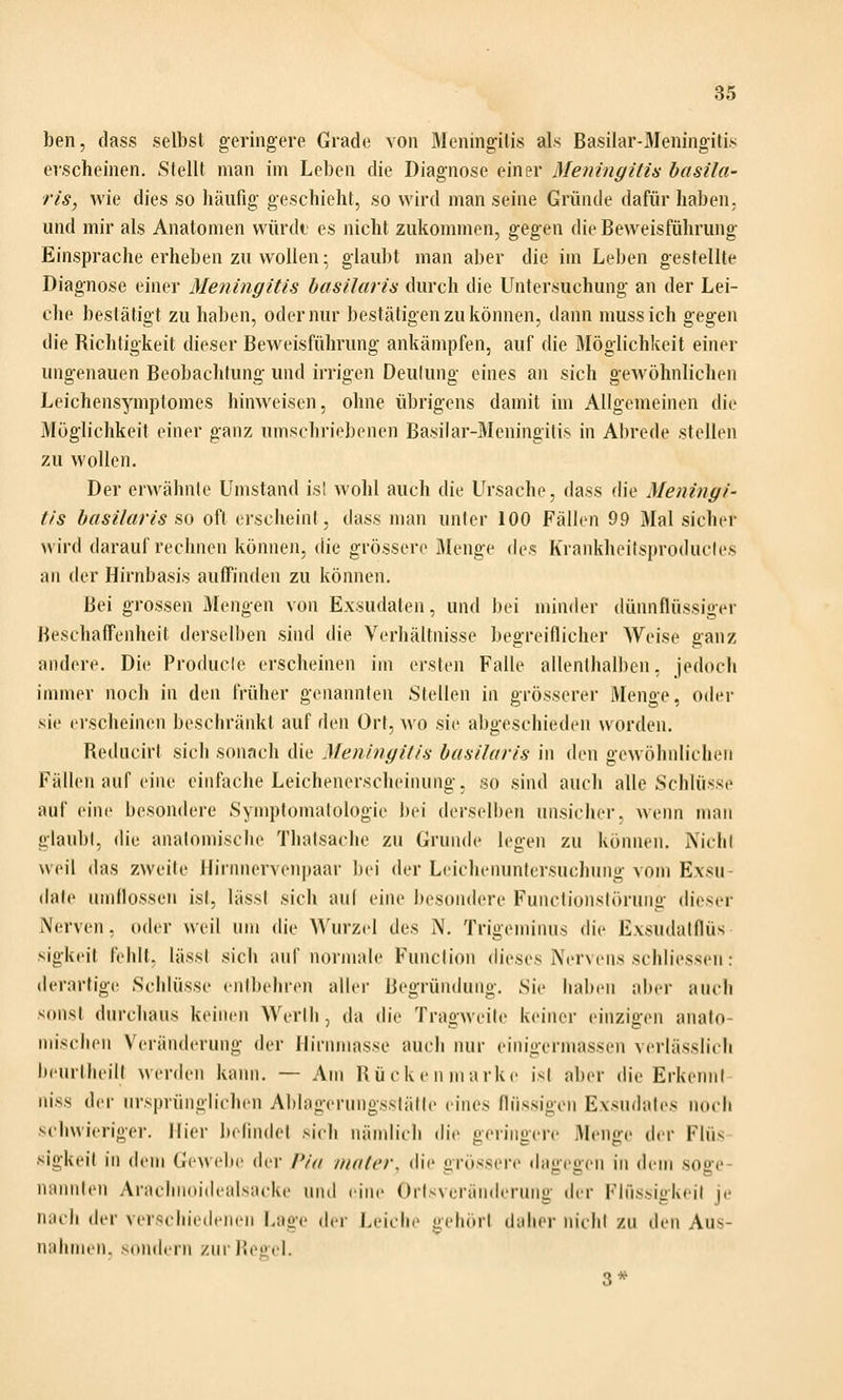 ben, dass selbst geringere Grade von Meningitis als Basilar-Meningitis erscheinen. Stellt man im Leben die Diagnose einer Meningitis hasila- ris, wie dies so iiäufig geschieht, so wird man seine Gründe dafür haben. und mir als Anatomen würdt es nicht zukommen, gegen die Beweisführung Einsprache erheben zu wollen • glaubt man aber die im Leben gestellte Diagnose einer Meningitis basilaris durch die Untersuchung an der Lei- che bestätigt zu haben, oder nur bestätigen zu können, dann mussich gegen die Richtigkeit dieser Beweisführung ankämpfen, auf die Möglichkeit einer ungenauen Beobachtung und irrigen Deutung eines an sich gewöhnlichen Leichensymptomes hinweisen, ohne übrigens damit im Allgemeinen die Möglichkeit einer ganz umschriebenen Basilar-Meningitis in Abrede stellen zu wollen. Der erwähnte Umstand isi wohl auch die Ursache, dass die Meningi- tis basilaris s,o oft erscheint, dass man unter 100 Fällen 99 Mal sicher wird darauf rechnen können, die grössere Menge des Krankheitsproductes an der Hirnbasis auffinden zu können. Bei grossen Mengen von Exsudaten, und bei minder dünnflüssiger Beschaffenheit derselben sind die Verhältnisse begreiflicher Weise ganz andere. Die Producle erscheinen im ersten Falle allenthalben, jedoch immer noch in den früher genannten Stellen in grösserer Menge, oder sie erscheinen beschränkt auf den Ort, wo sie abgeschieden worden. Reducirt sich sonach die Meningitis basilaris in den gewöhnlichen Fällen auf eine einfache Leichenerscheinung, so sind auch alle Schlüsse auf eine besondere Symptomatologie bei derselben unsicher, wenn man glaubt, die anatomische Thatsache zu Grunde legen zu können. Nicht weil das zweite Hirnnervenpaar bei der Leichenunlersuchung vom Exsu- date umflossen ist, lässf sich auf eine besondere Functiunslörung dieser N(;rven, oder weil um die Wurzel des M. Trigen)inus die Exsudatflüs sigkeit fehlt, lässt sich auf normale Function dieses Nervens schliessen: (lerarfig(( Schlüsse entbehren aller Begründung. Sie haben aber auch sonst durchaus keinen Werlh, da die Tragweite keiner einzigen anato- mischen Veränderung der Hirnmasse auch nur eiiiigermassen verlässlich iieurtlieilt Averdeii kaini. — Am Bü c k e ii marke ist aber die Erkennt russ der ursprünglichen Ablageruiigsstälte eines flüssigen Exsudates noch schwieriger. Hier belindet sich m'imlich die geringere Menge der Flüs sigkeit in dem Gewebe dei- Pin niater, die grössere dagegen in dem soge- nannten Arachnoidealsacke und eine Orlsveränderuiig der Flüssigkeit je n;icii der verschiedenen Lage der Leiche gehört daher nicht zu den Aus- nahmen, sondern zur Regel. 3*