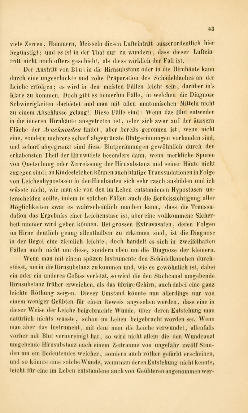 viele Zerren, Häminern, Meissein diesen Lufteintritt ausserordentlich hier ])egünstigt: und es ist in der That nur zu wundern. dass dieser Luftein- tritt nicht noch öfters geschieht, als diess wirklich der Fall ist. Der Austritt von Blut in die Hirnsubstanz oder in die Hirnhäute kann durch eine ungeschickte und rohe Präparation des Schädeldaches an der Leiche erfolgen; es wird in den meisten Fällen leicht sein, darüber in's Klare zu kommen. Doch gibt es immerhin Fälle, in welchen die Diagnose Schwierigkeiten darbietet und man mit allen anatomischen Mitteln nicht zu einem Abschlüsse gelangt. Diese Fälle sind: Wenn das Blut entweder in die inneren Hirnhäute ausgetreten ist, oder sich zwar auf der äussern Fläche der Arachnoidea findet, aber bereits geronnen ist, wenn nicht eine, sondern mehrere scharf abgegränzte Blutgerinnungen vorhanden sind, und scharf abgegränzt sind diese Blutgerinnungen gewöhnlich durch den erhabensten Theil der Hirnwülste besonders dann, wenn merkliche Spuren von Quetschung oder Zerreissung der Hirnsubstanz und seiner Häute nicht zugegen sind; an Kindesleichen können auch blutige Transsudationen in Folge von Leichenhypostasen in den Hirnhäuten sich sehr rasch ausbilde)i und ich wüsste nicht, wie man sie von den im Leben entstandenen Hypostasen un- terscheiden sollte, indem in solchen Fällen auch die Berücksichtigung aller Möglichkeiten zwar es wahrscheinlich machen kann, dass die Transsu- dation das Ergebniss einer Leichenslase ist. aber eine vollkommene Sicher- heit ninuner wird geben können. Bei grossen Extravasaten, deren Folgen im Hirne deutlich genug allenthalben zu erkennen sind, ist die Diagnose in der Regel eine ziemlich leichte, doch handelt es sich in zweifelhaften Fällen auch nicht um diese, sondern eben um die Diagnose der kleinern. Wenn man mit einem spitzen Instrumente den Schädelknochen durch- stössl, um in dieHirnsubslanz zukonunen und, wie es gewöhnlich ist, dabei ein oder ein anderes Gefäss verletzt, so wird die den Stichcanal umgebende Hirnsubstanz früher erweichen, als das übrige Gehirn, auch dabei eine ganz leichte Rölhung zeigen. Dieser Umstand könnte nun allerdings nur von einem weniger Geübten für einen Beweis angesehen werden, dass eine in dieser Weise der Leiche beigebrachte Wunde, ülier deren Entstehung man natürlich nichts wusste, schon im Leben beigebracht worden sei. Wenn man aber das Instrument, mit dem man die Leiche verwundet, allenfalls vorher \\\\\ Blut verunreinigt hat, so wird nicht allein die {\[}\\ Wundcaiial umgebende Hirnsubslanz nach einem Zeiträume von ungefähr zwölf Stun- den um ein Bedeutendes weicher, sondern auch röther gefärbt erscheinen, und so könnte eine soIcIk'Wunde, wenn man deren Enlslelunig iiichi kennte, leicht für eine im Leben entstandene auchvon Geübteren anoenommen wer-