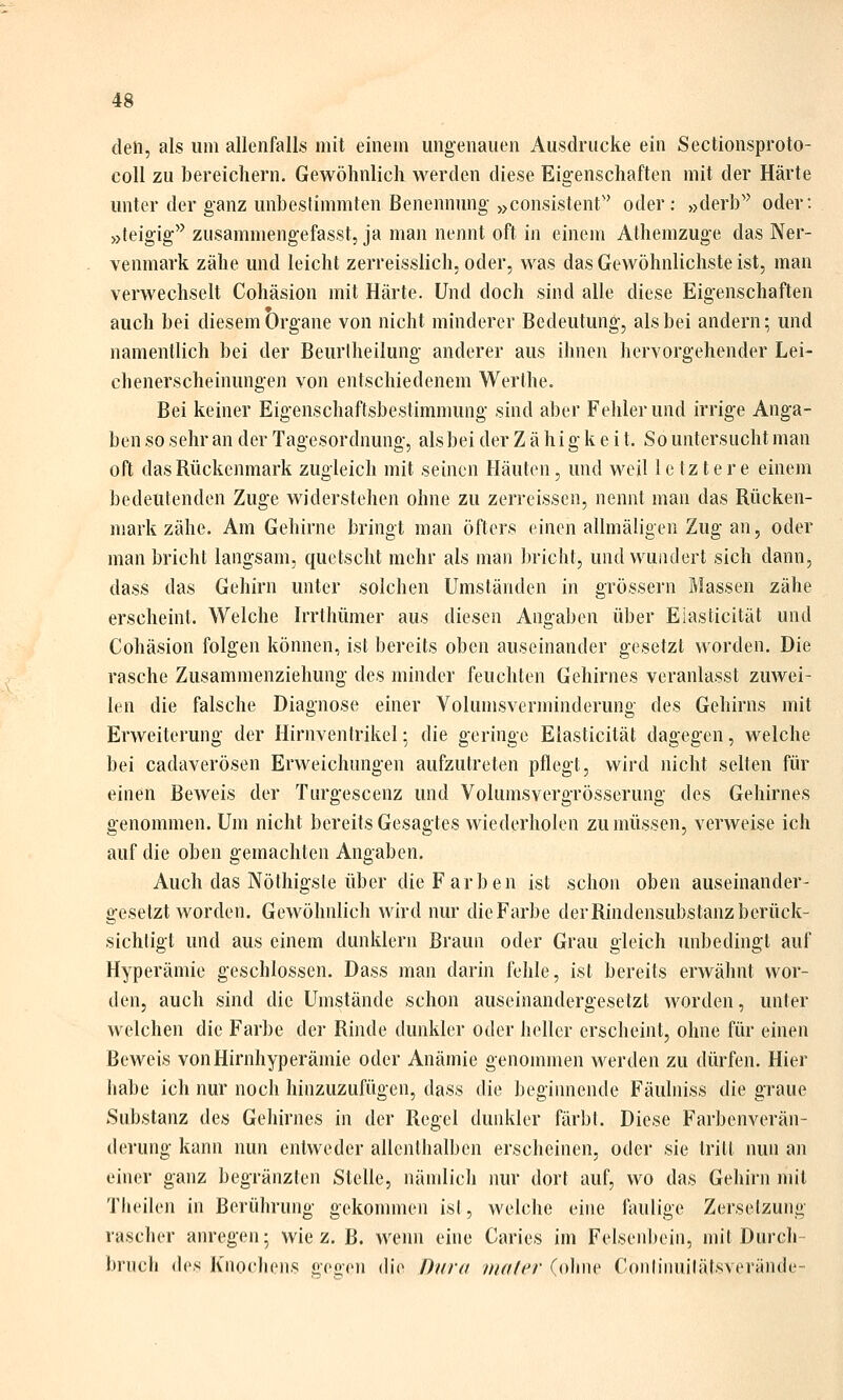 den, als um allenfalls mit einem ungenauen Ausdrucke ein Sectionsproto- coU zu bereichern. Gewöhnlich werden diese Eigenschaften mit der Härte unter der ganz unbestimmten Benennung »consistent oder: »derb'^ oder: »teigig zusammengefasst, ja man nennt oft in einem Athemzuge das Ner- venmark zähe und leicht zerreisslich. oder, was das Gewöhnlichste ist, man verwechselt Cohäsion mit Härte. Und doch sind alle diese Eigenschaften auch bei diesem Organe von nicht minderer Bedeutung, als bei andern; und namentlich bei der Beurtheilung anderer aus ihnen hervorgehender Lei- chenerscheinungen von entschiedenem Werthe. Bei keiner Eigenschaftsbestimmung sind aber Fehler und irrige Anga- ben so sehr an der Tagesordnung, als bei der Zähigkeit. So untersucht man oft das Rückenmark zugleich mit seinen Häuten, und weil letztere einem bedeutenden Zuge widerstehen ohne zu zerreissen, nennt man das Rücken- mark zähe. Am Gehirne bringt man öfters einen allmäligen Zug an, oder man bricht langsam, quetscht mehr als man bricht, und wundert sich dann, dass das Gehirn unter solchen Umständen in grössern Massen zähe erscheint. Welche Irrthümer aus diesen Angaben über Eiasticität und Cohäsion folgen können, ist bereits oben auseinander gesetzt worden. Die rasche Zusammenziehung des minder feuchten Gehirnes veranlasst zuwei- len die falsche Diagnose einer Volumsverminderung des Gehirns mit Erweiterung der Hirnventrikel; die geringe Eiasticität dagegen, welche bei cadaverösen Erweichungen aufzutreten pflegt, wird nicht selten für einen Beweis der Turgescenz und Volumsvergrösserung des Gehirnes genommen. Um nicht bereits Gesagtes wiederholen zu müssen, verweise ich auf die oben gemachten Angaben. Auch das Nöthigsle über die Farben ist schon oben auseinander- gesetzt worden. Gewöhnlich wird nur die Farbe der Rindensubstanz berück- sichtigt und aus einem dunklern Braun oder Grau gleich unbedingt auf Hyperämie geschlossen. Dass man darin fehle, ist bereits erwähnt wor- den, auch sind die Umstände schon auseinandergesetzt worden, unter welchen die Farbe der Rinde dunkler oder heller erscheint, ohne für einen Beweis von Hirnhyperämie oder Anämie genommen werden zu dürfen. Hier habe ich nur noch hinzuzufügen, dass die begiimende Fäuliiiss die graue Substanz des Gehirnes in der Regel dunkler färbt. Diese Farbenverän- derung kann nun entweder allenthalben erscheinen, oder sie tritt nun an einer ganz begränzten Stelle, nämlich nur dort auf, wo das Gehirn mit Theilen in Berührung gekommen ist, welche eine faulige Zersetzung rascher anregen; wie z. B. Avenn eine Caries im Felsenbein, mit Durch- brnch ihs Knochens gegen (b'e Offra mali'v (ohne Conlinuitäfsverände-