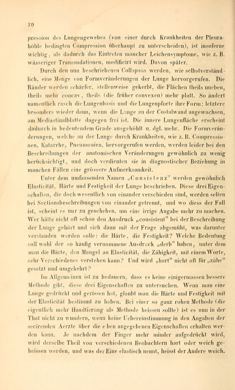 pcession des Lungengewebes (von einer durch Krankheiten der Pleura- höhle bedingten Compression überhaupt zu unterscheiden), ist insoferne wichtig, als dadurch das Eintreten mancher Leichensymptome, wie z. B. wässeriger Transsudationen, modificirt wird. Davon später. Durch den nun beschriebenen Collapsus werden, wie selbstverständ- lich, eine Menge von Formveränderungen der Lunge hervorgerufen. Die Ränder werden schärfer, stellenweise gekerbt, die Flächen theils uneben, theils mehr concav, theils (die früher convexen) mehr platt. So ändert namentlich rasch die Lungenbasis und die Lungenpforte ihre Form; letztere besonders Avieder dann, wenn die Lunge an der Costalwand angewachsen, am Mediastinalblatte dagegen frei ist. Die innere Lungenfläche erscheint dadurch in bedeutendem Grade ausgehöhlt u. dgl. mehr. Die Formverän- derungen, wekhe an der Lunge durch Krankheiten, wie z. B. Compressio- nen, Katarrhe, Pneumonien, hervorgerufen werden, werden leider bei den Beschreibungen der anatomischen Veränderungen gewöhnlich zu wenig berücksichtigt, und doch verdienten sie in diagnostischer Beziehung in manchen Fällen eine grössere Aufmerksamkeit. Unter dem umfassenden Namen «Consis t enz'^ werden gewöhnlich Elasticität, Härte und Festigkeit der Lunge beschrieben. Diese drei Eigen- schaften, die doch wesentlich von einander verschieden sind, werden selten bei Sectionsbeschreibungen von einander getrennt, und wo diess der Fall ist, scheint es nur zu geschehen, um eine irrige Angabe mehr zu machen. Wer hätte nicht oft schon den Ausdruck „consistent'^ bei derBeschreibung der Lunge gehört und sich dann mit der Frage abgemüht, was darunter verstanden werden solle: die Härte, die Festigkeit? Welche Bedeutung soll wohl der so häufig vernommene Ausdruck »derb^'haben, unter dem man die Härte, den Mangel an Elasticität, die Zähigkeit, mit einem AVorte, sehr Verschiedenes verstehen kann? Und wird »hart'^ nicht oft für>jzähe'^ gesetzt und umgekehrt? Im Allgemeinen ist zu bedauern, dass es keine einigermassen bessere Methode gibt, diese drei Eigenschaften zu untersuchen. Wenn man eine Lnnge gedrückt und gerissen hat, glaubt man die Härte und Festigkeit mit der Elasticität bestimmt zu haben. Bei einer so ganz rohen Methode (die eigentlich mehr Handtierung als Methode heissen sollte) ist es nun in der That nicht zu wundern, wenn keine Uebereinstimnumg in den Angaben der secirenden Aerzte über die e b(>n aiieeeebenen Eigenschaften erhalten wer- Co o den kann. Je nachdem der Finger mehr minder aufgedrückt wird, wird derselbe Theil von verschiedenen Beobachtern hart oder weich ge- heissen werden, und was der Eine elastisch nennt, heisst der Andere weich.