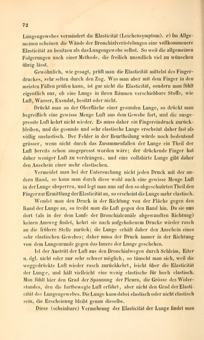 Lüngengewebes vermindert die Elasticität (Leichensymptom), e) Im Allge- meinen scheinen die Wände der Bronchialverästelungen eine vollkommenere Elasticität zu besitzen als das Lungengewebe selbst. So weit die allgemeinen Folgerungen nach einer Methode, die freilich unendlich viel zu wünschen übrig lässt. Gewöhnlich, wie gesagt, prüft man die Elasticität mittelst des Finger- druckes, sehr selten durch den Zug. Was man aber mit dem Finger in den meisten Fällen prüfen kann, ist gar nicht die Elasticität, sondern man fühlt eigentlich nur, ob eine Lunge in ihren Räumen verschiebbare Stoffe, wie Luft, Wasser, Exsudat, besitzt oder nicht. Drückt man an der Oberfläche einer gesunden Lunge, so drückt man begreiflich eine gewisse Menge Luft aus dem Gewebe fort, und die ausge- presste Luft kehrt nicht wieder. Es muss daher ein Fingereindruck zurück- bleiben, und die gesunde und sehr elastische Lunge erscheint daher fast als völlig unelastisch. Der Fehler in der Beurtheilung würde noch bedeutend grösser, wenn nicht durch das Zusammenfallen der Lunge ein Theil der Luft bereits schon ausgepresst worden wäre; der drückende Finger hat daher weniger Luft zu verdrängen, und eine collabirte Lunge gibt daher den Anschein einer mehr elastischen. Vermeidet man bei der Untersuchung nicht jeden Druck mit der an- dern Hand, so kann man durch diese wohl auch eine gewisse Menge Luft in der Lunge absperren, und legt man nun auf den so abgeschnürten Theil den Fingerzur Ermittlung derElasticitätan, so erscheint die Lunge mehr elastisch. Wendet man den Druck in der Richtung von der Fläche gegen den Rand der Lunge an, so treibt man die Luft gegen den Rand hin. Da sie nun dort (als in der dem Laufe der Bronchialcanäle abgewandten Richtung) keinen Ausweg findet, kehrt sie nach aufgehobenem Drucke wieder rasch an die frühere Stelle zurück; die Lunge erhält daher den Anschein eines sehr elastischen Gewebes; daher muss der Druck immer in der Richtung von dem Lungenrande gegen das Innere der Lunge geschehen. Ist der Austritt der Luft aus den ßronchialwegen durch Schleim, Eiter u. dgl. nicht oder nur sehr schwer möglich, so täuscht man sich, weil die weggedrückte Luft wieder rasch zurückkehrt, leicht über die Elasticität der Lunge, und hält vielleicht eine wenig elastische für hoch elastisch. Man fühlt hier den Grad der Spannung der Pleura, die Grösse des Wider- standes, den die fortbewegte Luft erfährt, aber nicht den Grad der Elasti- cität des Lungengewebes. DieLunge kann dabei elastisch oder nicht elastisch sein, die Erscheinung bleibt genau dieselbe. Diese (scheinbare) Vermehrung der Elasticität der Lunge findet man