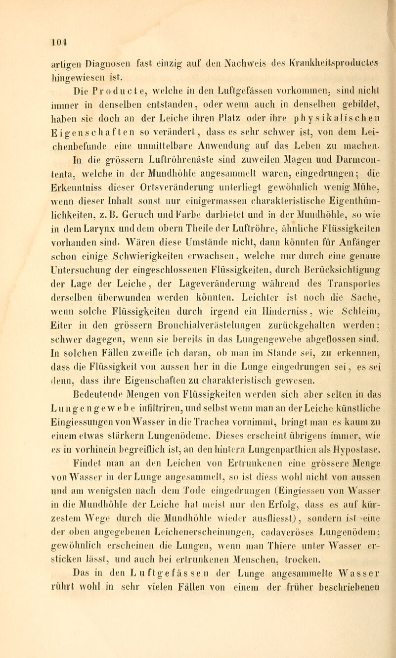 101 artigen Diagnosen fast einzig auf den Nachweis des Kranklieitsproductes hingewiesen ist. Die Producte, welche in den Luftgefässen vorkommenj sind nicht immer in denselben entstanden, oder wenn auch in denselben gebildet, haben sie doch an der Leiche ihren Platz oder ihre physikalischen Eigenschaften so verändert, dass es sehr schwer ist, von dem Lei- chenbefunde eine unmittelbare Anwendung auf das Leben zu machen. In die grössern Luftröhrenäste sind zuweilen Magen und Darmcon- tenta, welche in der Mundhöhle angesammelt waren, eingedrungen; die Erkeimtniss dieser Ortsveränderung unterliegt gewöhnlich wenig Mühe, wenn dieser Inhalt sonst nur einigermassen charakteristische Eigenthüm- lichkeiten, z.B. Geruch und Farbe darbietet und in der Mundhöhle, so wie in deniLarynx und dem obern Theile der Luftröhre, ähnliche Flüssigkeiten vorhanden sind. Wären diese Umstände nicht, dann könnten für Anfänger schon einige Schwierigkeiten erwachsen, welche nur durch eine genaue Untersuchung der eingeschlossenen Flüssigkeilen, durch Berücksichtigung der Lage der Leiche, der Lageveränderung während des Transportes derselben überwunden werden könnten. Leichter ist noch die Sache, wenn solche Flüssigkeiten durch irgend ein Hinderniss, wie Schleim, Eiter in den grössern Bronchialverästelungen zurückgehalten werden; schwer dagegen, wenn sie bereits in das Lungengewebe abgeflossen sind. In solchen Fällen zweifle ich daran, ob man im Stande sei, zu erkennen, dass die Flüssigkeit von aussen her in die Lunge eingedrungen sei, es sei denn, dass ihre Eigenschaften zu charakteristisch gewesen. Bedeutende Mengen von Flüssigkeiten werden sich aber selten in das Lungengewebe infiltriren, und selbst wenn man an der Leiche künstliche Eingiessungen von Wasser in die Trachea vornimmt, bringt man es kaum zu einem etwas stärkern Lungenödeme. Dieses erscheint übrigens immer, wie es in vorhinein begi'eiflich ist, an den hintern Lungenparthien als Hypostase. Findet man an den Leichen von Ertrunkenen eine grössere Menge von Wasser in der Lunge angesammelt, so ist diess wohl nicht von aussen und am wenigsten nach dem Tode eingedrungen (Eingiessen von Wasser in die Mundhöhle der Leiche hat meist nur den Erfolg, dass es auf kür- zestem Wege durch die Mundhöhle wieder ausfliesst), sondern isl eine der oben angegebenen Leichenerscheinungen, cadaveröses Lungenödem: gewöhnlich erscheinen die Lungen, wenn man Thiere unter Wasser er- sticken lässt, und auch bei ertrunkenen Menschen, trocken. Das in den Luftgefässen der Lunge angesannnelle Wasser rührt wohl in sehr vielen Fällen von einem der früher beschriebenen