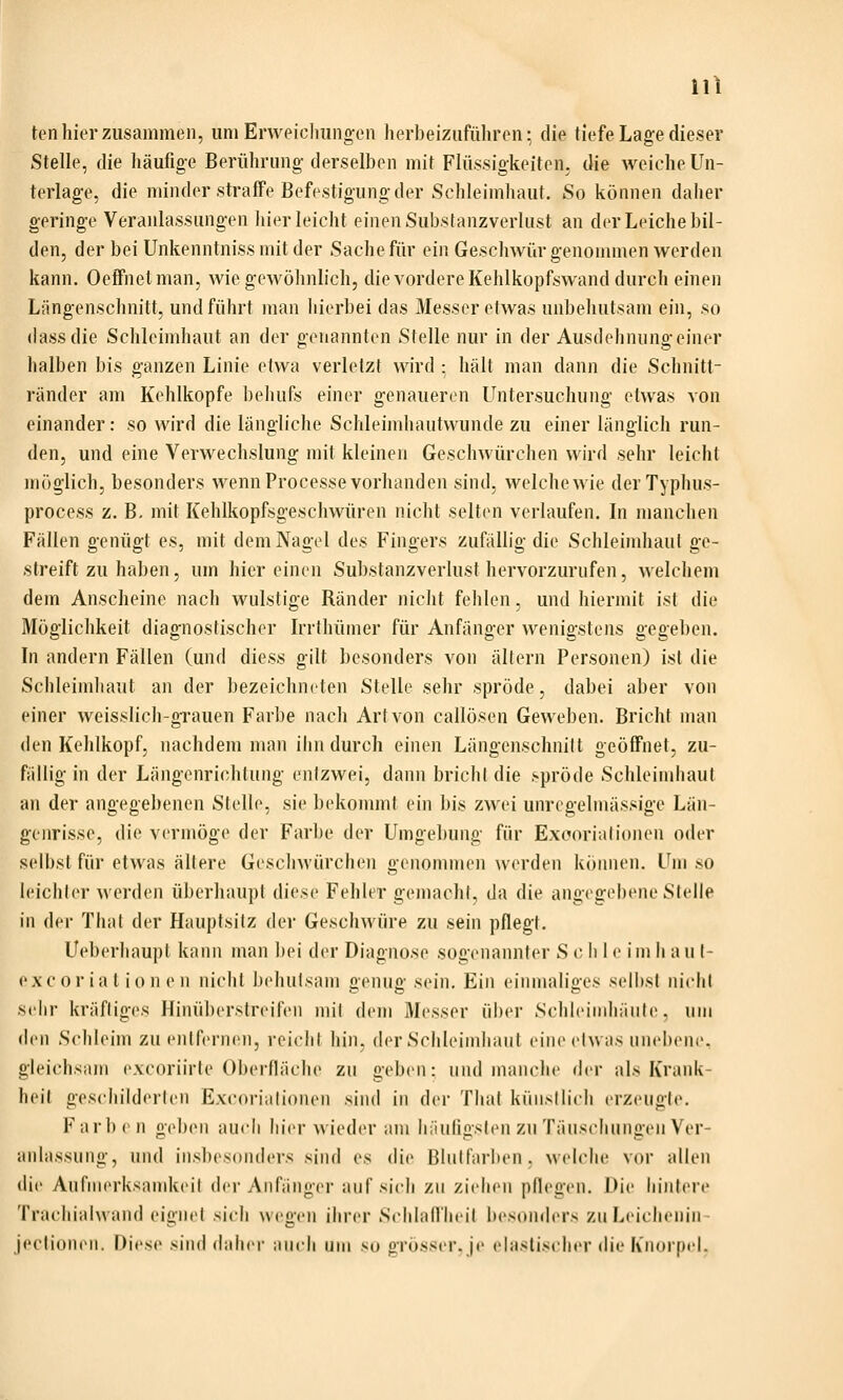 ten hier zusammen, um Erweielmngen herbeizuführen; die tiefe Lage dieser Stelle, die häufige Berührung- derselben mit Flüssigkeiten, die weiche Un- terlage, die minder straffe Befestigung der Schleimhaut. So können daher geringe Veranlassungen hier leicht einen Substanzverlust an der Leiche bil- den, der bei Unkenntniss mit der Sache für ein Geschwür genommen werden kann. Oeffnetman, wie gewöhnlich, die vordere Kehlkopfswand durch einen Längenschnitt, und führt man hierbei das Messer etwas unbehutsam ein, so dassdie Schleimhaut an der genannten Stelle nur in der Ausdehnnno-einer halben bis ganzen Linie etwa verletzt wird : hält man dann die Schnitt- ränder am Kehlkopfe behufs einer genaueren Untersuchung etwas von einander: so wird die längliche Schleimhautwunde zu einer länglich run- den, und eine Verwechslung mit kleinen Geschwürchen wird sehr leicht möglich, besonders wenn Processe vorhanden sind, welche wie derTyphus- process z. B, mit Kehlkopfsgescliwüren nicht selten verlaufen. In manchen Fällen genügt es, mit dem Nagel des Fingers zufällig die Schleimhaut ge- streift zu haben, um hier einen Substanzverlust hervorzurufen, welchem dem Anscheine nach wulstige Ränder nicht fehlen, und hiermit isl die Möglichkeit diagnostischer Irrthümer für Anfänger wenigstens gegeben. In andern Fällen (und diess gilt besonders von altern Personen) ist die Schleimhaut an der bezeichneten Stelle sehr spröde, dabei aber von einer weisslich-grauen Farbe nach Art von callösen Geweben. Bricht man den Kehlkopf, nachdem man ihn durch einen Längenschnilt geöffnet, zu- fällig in der Längenrichtung entzwei, dann brich! die spröde Schleimhaut an der angegebenen Stelle, sie bekommt ein bis zwei unrcgelmässige Län- genrisse, die vermöge der Farbe der Umgebung für Exoorialionen oder selbst für etwas allere Geschwürchen genommen werden k()imen. Um so leichler werden überhaupt diese Fehler gemachl, da die angegebene Stelle in der That der Hauptsilz der Geschwüre zu sein pflegt. Ueberhaupt kann man bei der Diagnose sogenannter S c h l <' i m li a u I- oxc or ia t i 0 n e n nicht beluilsam genug sein. Ein einmaliges selbst nicht sehr kräftiges Hinü])erstreiren mil dem Messer über SchleiMdiäiite, um den Schleim zu entfernen, reicht hin, der Schleimhaut eineelwas unebene, gleichsam excoriirle Oberfläche zu geben: und manche der als Krank- heit geschilderten Excorialionen sind in der Thal küiisilich erzeugte. Farben geben auch hier wieder am hiiungslen zu Täuschungen Ver- anlassung, und iiisbesonders sind es die Blulfarben, welche vor allen die Anfnierksnudteil der Anfängei- auf sich zu ziehen pflegen. Die hintere Trachialwand eignet sich wegen ihrer Schlall'heil besonders zuLeichenin- jeclionen. Diese sind daher auch um so grösser, je elastischer die Knorpel.