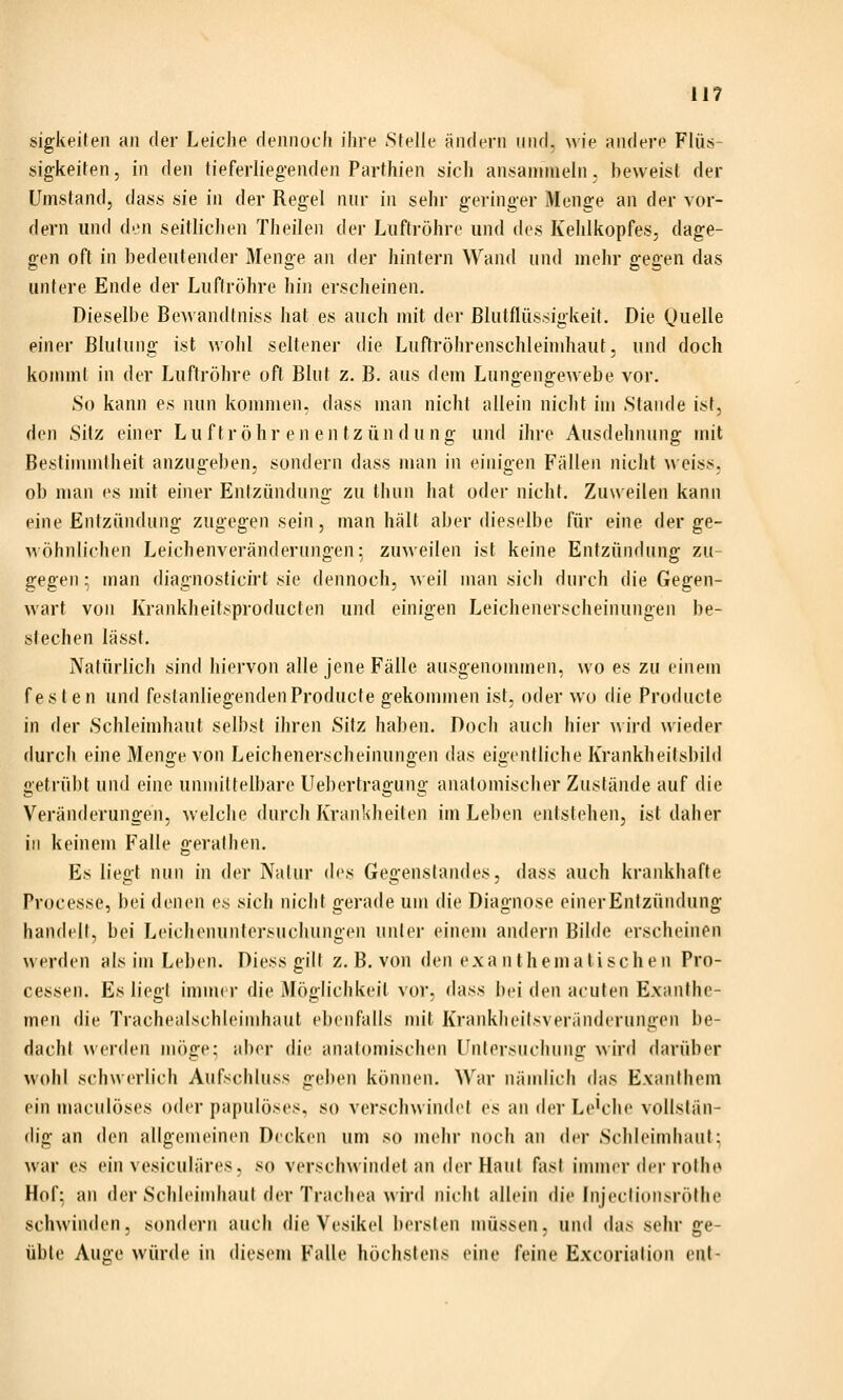 sigkeiten an der Leiche dennoch ihre Stelle ändern und. wie andere Flüs- sigkeiten, in den tieferliegenden Parthien sich ansammeln, beweist der Umstand, dass sie in der Regel nur in sehr geringer Menge an der vor- dem und den seitlichen Theilen der Luftröhre und des Kehlkopfes, dage- gen oft in bedeutender Menge an der hintern Wand und mehr gegen das untere Ende der Luftröhre hin erscheinen. Dieselbe Bewandtniss hat es auch mit der Blutflüssigkeit. Die (juelle einer Blutung ist wohl seltener die Luffröhrenschleinihaut, und doch kommt in der Luftröhre oft Blut z. B. aus dem Lungengewebe vor. So kann es nun kommen, dass man nicht allein nicht im Stande ist, den Sitz einer Liiftröhr eneutzündüng und ihre Ausdehnung mit Bestimmtheit anzugeben, sondern dass man in einigen Fällen nicht \>eiss5 ob man es mit einer Entzündung zu thun hat oder nicht. Zuweilen kann eine Entzündung zugegen sein, man hält aber dieselbe für eine der ge- wöhnlichen Leichenveränderungen: zuweilen ist keine Entzündung zu- gegen- man diagnosticirt sie dennoch, weil man sich durch die Gegen- wart von Krankheitsproducten und einigen Leichenerscheinungen be- stechen lässt. Natürlich sind hiervon alle jene Fälle ausgenommen, wo es zu einem festen und festanliegendenProducte gekonnnen ist, oder wo die Producte in der Schleimhaut selbst ihren Sitz haben. Doch auch hier ^vird wieder durch eine Menge von Leichenerscheinungen das eigentliche Krankheitsbild getrübt und eine unmittelbare Uebertragung anatomischer Zustände auf die Veränderungen, welche durch Krankheiten im Leben entstehen, ist daher in keinem Falle gerallien. Es liegt nun in der Naiur des Gegenstandes, dass auch krankhafte Processe, bei denen (\s sich nicht gerade um die Diagnose einerEntzündung handelt, bei Leichenuntcrsuchungen unter einem andern Bilde erscheinen werden als im Leben. Diess gilt z. B. von den exanthematischen Pro- cessen. Es liegt imuK r die Möglichkeit vor, dass bei den acuten Exanthe- men die Trachealschleimhaut ebenfalls mit Kranklieitsvei'ändcrungen be- dacht werden mi'jge: aber d'n' analomischen l'ntersiiciuing wird darüber wohl schwerlich Aufschluss geben können. War nändich das Exanthem ein maciilöses oder papulöses, so verschwindet es an der Le'che vollstän- dig an den allgemeinen Docken um so mehr noch an der Schleimhaut; war es ein vesiculäres, so verschwindet an der Haut fiist immer der rothe Hof: an der Schleimhaut der Trachea wird nicht allein die Injeclionsröthe schwinden, sondern auch die Vesik<d bersten müssen, und das sehr ge- üble Auge würde in diesem Falle höchstens eine feine Excorialion eut-