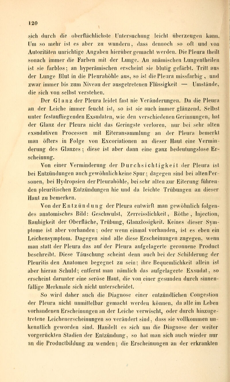 sich durch die oberflächlichste Untersuchung leicht überzeugen kann. Um so mehr ist es aber zu wundern, dass dennoch so oft und von Autoritäten unrichtige Angaben hierüber gemacht werden. Die Pleura theilt sonach immer die Farben mit der Lunge. An anämischen Lungentheilen ist sie farblos; an hyperämischen erscheint sie blutig gefärbt. Tritt aus der Lunge Blut in die Pleurahöhle aus, so ist die Pleura missfarbig, und zwar immer bis zum Niveau der ausgetretenen Flüssigkeit — Umstände, die sich von selbst verstehen. Der Glanz der Pleura leidet fast nie Veränderungen. Da die Pleura an der Leiche immer feucht ist, so ist sie auch immer glänzend. Selbst unter festaufliegenden Exsudaten, wie den verschiedenen Gerinnungen, hat der Glanz der Pleura nicht das Geringste verloren, nur bei sehr alten exsudativen Processen mit Eiteransammlung an der Pleura bemerkt man öfters in Folge von Excoriationen an dieser Haut eine Vermin- derung des Glanzes : diese ist aber dann eine ganz bedeutungslose Er- scheinung. Von einer Verminderung der Durchsichtigkeit der Pleura ist bei Entzündungen auch gewöhnlich keine Spur; dagegen sind bei allen Per- sonen, bei Hydropsien der Pleurahöhle, bei sehr alten zur Eiterung führen- den pleuritischen Entzündungen hie und da leichte Trübungen an dieser Haut zu bemerken. Von der Entzündung der Pleura entwirft man gewöhnlich folgen- des anatomisches Bild: Geschwulst, Zerreisslichkeit, Röthe , Injection, Rauhigkeit der Oberfläche, Trübung, Glanzlosigkeit. Keines dieser Sym- ptome ist aber vorhanden: oder wenn einmal vorhanden, ist es eben ein Leichensymptom. Dagegen sind alle diese Erscheinungen zugegen, wenn man statt der Pleura das auf der Pleura aufgelagerte geronnene Product beschreibt. Diese Täuschung scheint denn auch bei der Schilderung der Pleuritis den Anatomen begegnet zu sein: ihre Bequemlichkeit allein ist aber hieran Schuld; entfernt man nämlich das aufgelagerte Exsudat, so erscheint darunter eine seröse Haut, die von einer gesunden durch sinnen- fällige Merkmale sich nicht unterscheidet. So wird daher auch die Diagnose einer entzündlichen Congestion der Pleura nicht unmittelbar gemacht werden können, da alle im Leben vorhandenen Erscheinungen an der Leiche verwischt, oder durch hinzuge- tretene Leichenerscheinungen so verändert sind, dass sie vollkommen un- kenntlich geworden sind. Handelt es sich um die Diagnose der weiter vorgerückten Stadien der Enizündung, so hat man sich auch wieder nur an die Produclbildung zu wenden; die Erscheinungen an der erkrankten