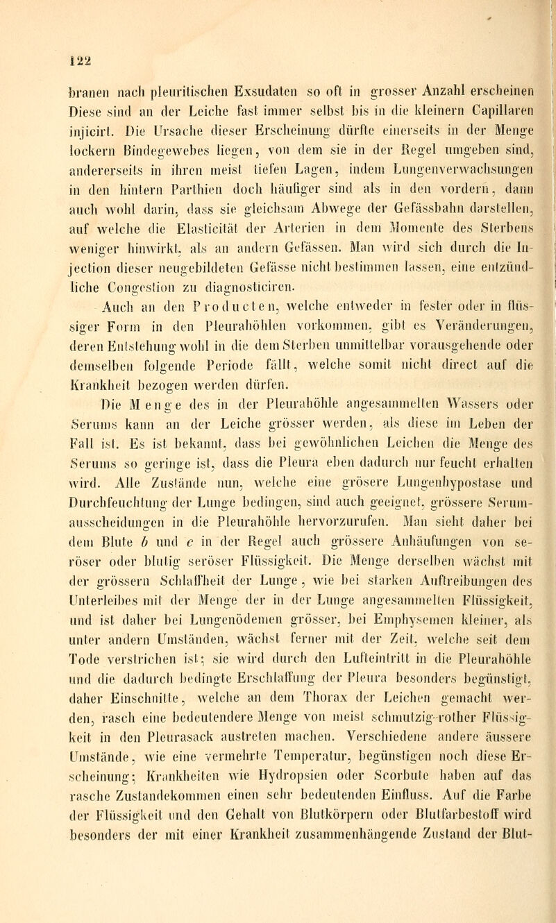 branen nach pleiiritischen Exsudaten so oft in grosser Anzahl erscheinet Diese sind an der Leiche fast immer selbst bis in die kleinern Capillarei injicirt. Die Ursache dieser Erscheinung dürfte einerseits in der Mengi lockern Bindegewebes liegen, von dem sie in der Regel umgeben sine andererseits in ihren meist tiefen Lagen, indem Lungenverwachsunge^ in den hintern Parthien doch häufiger sind als in den vordern, dann auch wohl darin^ dass sie gleichsam Abwege der Gefässbahn darstellen, auf welche die Elaslicitäl der Arterien in dem Momente des Sterbens weniger hinwirkt, als an andern Gefässen. Man wird sich durch die In- jection dieser neugebildeten Gelasse nicht bestimmen lassen, eine eiilzünd- liche Congeslion zu diagnosticiren. Auch an den Producten, welche entweder in fester oder in flüs- siger Form in den Pleurahöhlen vorkommen, gibt es Veränderungen, deren Enislehung wohl in die dem Sterben unmittelbar vorausgehende oder demselben folgende Periode fällt, welche somit nicht direct auf die Krankheit bezogen werden dürfen. Die Menge des in der Pleurahöhle angesammelten Wassers oder Serums kann an der Leiche grösser werden, als diese im Leben der Fall ist. Es ist bekannt, dass bei gewöhnlichen Leichen die Menge des Serums so geringe ist, dass die Pleura eben dadurch nur feucht erhalten wird. Alle Zustände nun, welche eine grösere Lungenhypostase und Durchfeuchtung der Lunge bedingen, sind auch geeignet, grössere Serum- ausscheiduno-en in die Pleurahöhle hervorzurufen. Man sieht daher bei dem Blute h und c in der Rege! auch grössere Anhäufungen von se- röser oder blutig seröser Flüssigkeit. Die Menge derselben wächst mit der grössern Schlaff'heit der Lunge , wie bei starken Auftreibungen des Unterleibes mit der Menge der in der Lunge angesammelten Flüssigkeit, und ist daher bei Lungenödemen grösser, bei Emphysemen kleiner, als unter andern Umständen, wächst ferner mit der Zeit, welche seit dem Tode verstrichen ist-, sie wird durch den Lufteintritt in die Pleurahöhle und die dadurch bedingte Erschlaflüng der Pleura besonders begünstigt, daher Einschnitte, welche an dem Thorax der Leichen gemacht wer- den, rasch eine bedeutendere Menge von meist schmutzig- rother Flüssig- keit in den Pleurasack austreten machen. Verschiedene andere äussere Umstände, wie eine vermehrte Temperatur, begünstigen noch diese Er- scheinung; Krankheiten wie Hydropsien oder Scorbute haben auf das rasche Zustandekommen einen sehr bedeutenden Einfluss. Auf die Farbe der Flüssigkeit und den Gehalt von ßlutkörpern oder Blulfarbestoff wird besonders der mit einer Krankheit zusammenhängende Zustand der Blut-