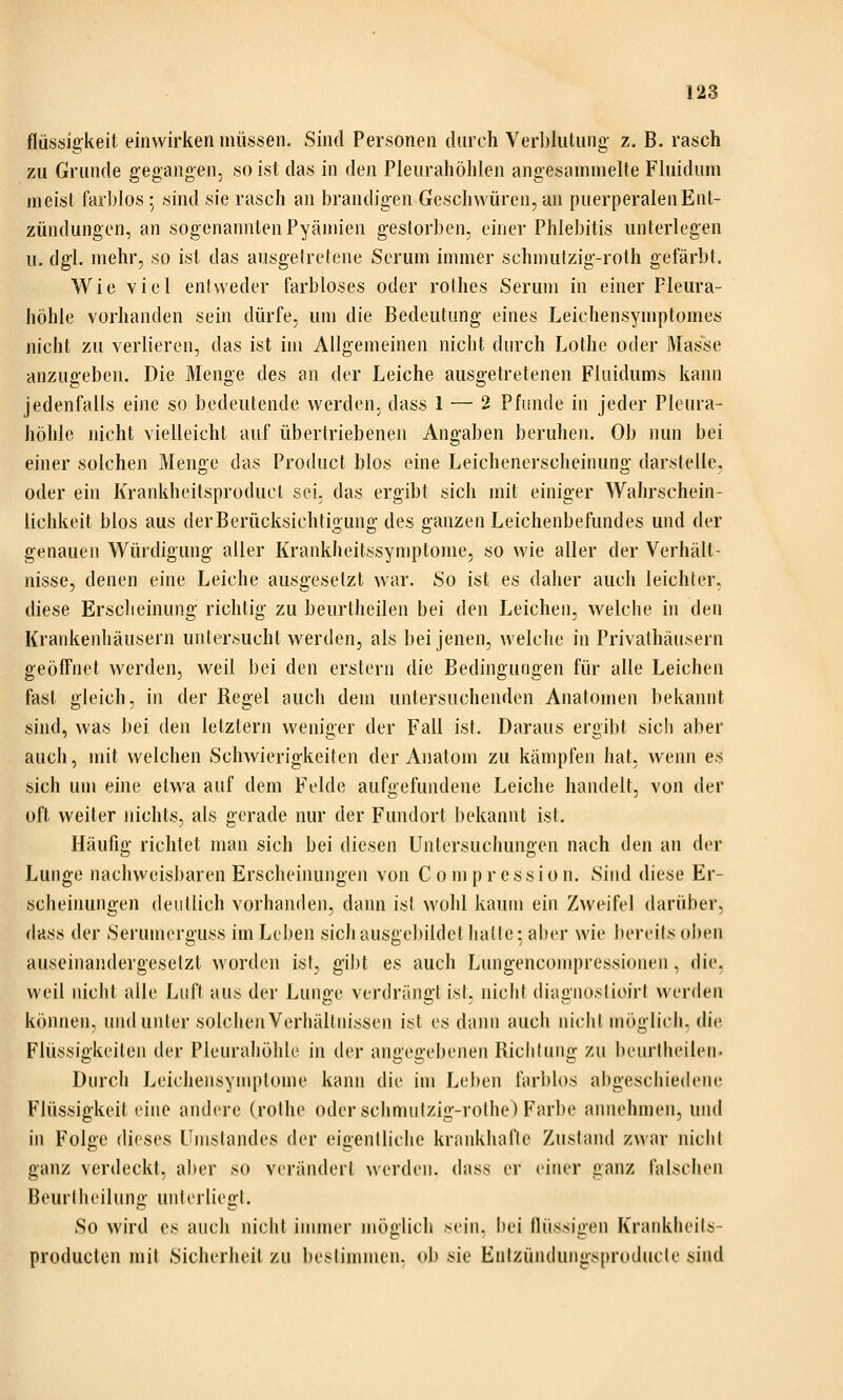 fliissig'keit einwirken müssen. Sind Personen durch Verblutung z. B. rasch zu Grunde gegangen, so ist das in den Pleurahöhlen angesammelte Fluidum meist farblos; sind sie rasch an brandigen Geschwüren, an puerperalen Ent- zündungen, an sogenannten Pyämien gestorben, einer Phlebitis unterlegen u. dgl. mehr, so ist das ausgelretene Serum immer schmutzig-roth gefärbt. Wie viel entweder farbloses oder rolhes Serum in einer Pleura- höhle vorhanden sein dürfe, um die Bedeutung eines Leichensymptomes nicht zu verlieren, das ist im Allgemeinen nicht durch Lothe oder Masse anzugeben. Die Menge des an der Leiche ausgetretenen Fluidums kann jedenfalls eine so bedeutende werden, dass 1 — 2 Pfunde in jeder Pleura- höhle nicht vielleicht auf übertriebenen Angaben beruhen. Ob nun bei einer solchen Menge das Product blos eine Leichenerscheinung darstelle, oder ein Krankheifsproducl sei, das ergibt sich mit einiger Wahrschein- lichkeit blos aus derBerücksichtigung des ganzen Leichenbefundes und der genauen Würdigung aller Krankheitssymptome, so wie aller der Verhält- nisse, denen eine Leiche ausgesetzt war. So ist es daiier auch leichter, diese Erscheinung richtig zu beurtheilen bei den Leichen, welche in ilt^n Kratdienhäusern uniersucht werden, als bei jenen, welche in Privathäusern geöffnet werden, weil bei den erstem die Bedingungen für alle Leichen fast gleich, in der Regel auch dem untersuchenden Anatomen bekannt sind, was bei den letzlern weniger der Fall ist. Daraus ergibt sich aber auch, mit welchen Schwierigkeiten der Anatom zu kämpfen hat. wenn es sich um eine etwa auf dem Felde aufgefundene Leiche handelt, von der oft weiter nichts, als gerade nur der Fundort ])ekannt ist. Häufig richtet man sich bei diesen Untersuchungen nach den an der Lunge nachweisbaren Erscheinungen von C o m p r e s s i o n. Sind diese Er- scheinungen deullich vorhanden, dann ist wohl kaum ein Zweifel darüber, dass der Seruinerguss im Leihen sich ausgebildet halle • abrr wie bereits oi)en auseinandergesetzt worden ist, gibt es auch Lungencompresslonen , die, weil nicht alle Luft aus der Lunge verdrängt ist, nicht diagnoslioirl werden können, und unter solclieuVerhältnissen ist es dann auch nicht möglich, die Flüssigkeilen der Pleurahöhle in der angegebenen Richtung zu beurtheilen. Durch Leichensymptome kann die im Leben farblos abgeschiedene Flüssigkeit eine andere (rothe oder schniulzig-rothe) Farbe annehmen, uiui in Folge dieses Umslandes der eigentliche krankhafte Zustand zwar nicht ganz verdeckt, aber so verändert werden, dass er einer ganz falschen Beurlheilung unterliegt. So wird es auch nicht innner möglich sein, bei fliissigen Krankheits- producten mit Sicherheil zu bestimmen, ob sie Entzündungsproducle sind