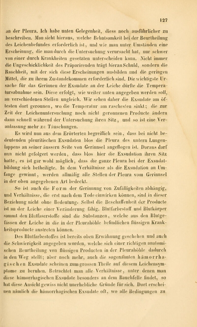 an der Pleura. Ich habe unten Gelegenheit^ diess noch ausführlicher zu beschreiben. Man sieht hieraus, welche Behutsamkeit bei der Beurtheilung- {\es. Leichenbefundes erforderlich ist, und wie man unter Umsh'inden eine Erscheinung-, diemandurcli die Unlersuchuna-verursacht hat. nur schwer von einer durch Krankheiten gesetzlen unterscheiden kann. Nicht immer die Ungeschicklichkeit des Präparirenden trägt iiierauSchuld, sondern die Raschheit, mit der sicli diese Erscheinungen ausbilden und die geringen Mittel, die zu ihrem Zustandekommen erforderlich sind. Die wichtigste Ur- sache für das Gerinnen der Exsudate an der Leiche dürfle die Tempera- tursabnahme sein. Diese erfolgt, wie weiter unten angegeben werden soll_, an verschiedenen Stellen ungleich. Wir sehen dalier die Exsudate am öf- testen dort geronnen, wo die Temperatur am raschesten sinkt; die zur Zeit der Leichenuntersuchung noch nicht geronnenen Producte ändern dann schnell während der Untersuchung ihren Sitz, und so ist eine Ver- anbissung mehr zu Täuschungen. Es wird nun aus dem Erörterten begTeiflicli sein, dass bei lu'cht be- deutenden pleuritischen Exsudaten blos die Pleura des untern Lungen- lappens an seiner äussern Seite von Gerinnsel angeflogen ist. Daraus darf nun nicht gefolgert Averden, dass blos hier <lie Exsudalion ihren Sitz halte, es ist gar wohl möglich, dass die ganze Pleura bei der Exsudat- bildung sich beiheiligte. In dem Verhältnisse als die Exsudation an Um- fange gewinnt, Averden allmälig alle Stellen der Pleura vom Gerinnsel in der oben angegebenen Art bedeckt. So ist auch die Form der Gerinnung von Zufälligkeiten abhängig, und Verhältnisse, die erst nachdem Tode einwirken können, sind in dieser Beziehung nicht ohne Bedeutung. Selbst die Beschaffenheit der Producte islander Leiche einer Veränderung fähig. Blullarbesloff und Blulkörper sammt den Bliilfaserstoffe sind die Substanzen, welche aus den Blulge- fässen der Leiche in die in der Pleurahöhle befindlichen flüssigen Krank- lieilsproducte ausireten können. Des Blutfarbestolfes ist bereits oben Erwähnung gescluluMi und auch (li(> Schwierigkeit angegeben worden^ welche sich einer richtigen anatomi- schen Beurtheihmg von flüssigen Producten in der Pleurahöhle dadurch in den Weg stellt: aber nocli mehr, auch die sogenifnnten hämorrha- üi seilen Exsudate scheinen zum grossen Tlieile aul diesem Leichensym- l)t()me zu beruhen. Betrachtet man alle Verhältnisse, niiler denen man diese hämorrhagischen Exsudate besonders an dem Bauchfelle findet, .so hat diese Ansicht gewiss incht unerhebliche Gründe für sich. Dort erschei- nen nändich die hämorrhasiischen Exsudate oft. wo alle Bedingunuen zu