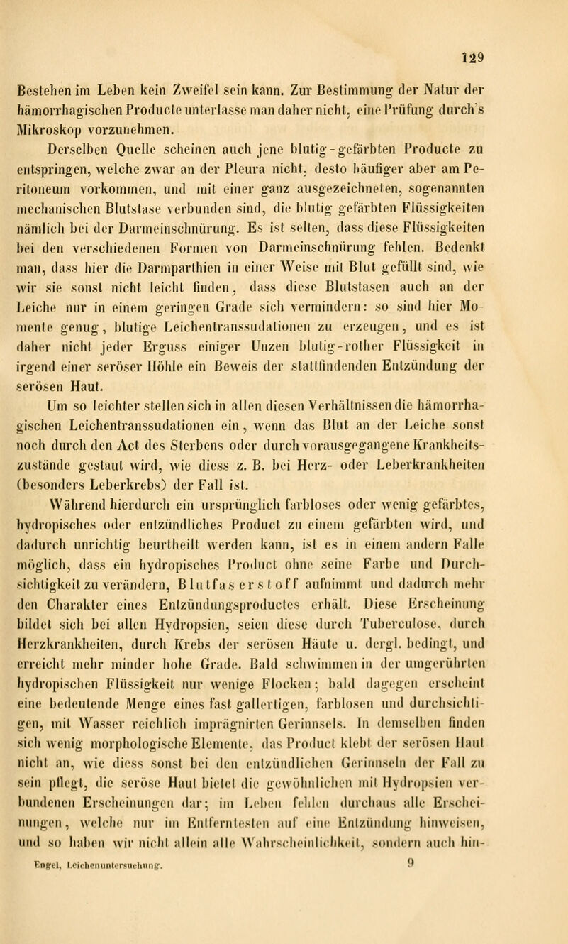 H9 Bestehen im Leben kein Zweifel sein kann. Zur Bestimmung der Natur der hämorrhagischen Producte unterlasse man daher nicht, eine Prüfung durch's Mikroskop vorzunehmen. Derselben Quelle scheinen auch jene blutig - gefärbten Producte zu entspringen, welche zwar an der Pleura nicht, desto häufiger aber am Pe- ritoneum vorkommen, und mit einer ganz ausgezeichneten, sogenannten mechanischen Blutstase verbunden sind, die blutig gefärbten Flüssigkeiten nämlich bei der Darmeinschnürung. Es ist selten, dass diese Flüssigkeiten bei den verschiedenen Formen von Darmeinschnürimg fehlen. Bedenkt man, dass hier die Darmparlhien in einer Weise mil Blut gefüllt sind, wie wir sie sonst nicht leicht finden^ dass diese Blutstasen auch an der Leiche nur in einem geringen Grade sich vermindern: so sind hier Mo- mente genug, blutige Leichentranssudalionen zu erzeugen, und es ist daher nicht jeder Erguss einiger Unzen blutig-rother Flüssigkeit in irgend einer seröser Höhle ein Beweis der stattfindenden Entzündung der serösen Haut. Um so leichter stellen sich in allen diesen Verhältnissen die hämorrha- gischen Leichentranssudationen ein, wenn das Blut an der Leiche sonst noch durch den Act des Sterbens oder durch vorausgegangene Krankheits- zustände gestaut wird, wie diess z. B. bei Herz- oder Leberkrankheiten (besonders Leberkrebs) der Fall ist. Während hierdurch ein ursprünglich farbloses oder wenig gefärbtes, hydropisches oder entzündliches Product zu einem gefärbten wird, und dadurch unrichtig beurtheilt werden kann, ist es in einem andern Falle möglich, dass ein hydropisches Product ohne seine Farbe und Durch- sichtigkeit zu verändern, Bin tfas er s l of f aufnimmt und dadurch mehr den Charakter eines Enizündungsproductes erhält. Diese Erscheinung bildet sich bei allen Hydropsien, seien diese durch Tuberculose, durch IFerzkrankheilen, durch Krebs der serösen Häute u. dergl. bedingt, und erreicht mehr minder hohe Grade. Bald schwimmen in der umgerührten hydropisclien Flüssigkeil nur wenige Flocken: bald dagegen erscheint eine bedeutende Menije eines fast gallcrliüen, farblosen und durchsichli- gen, mit Wasser reichlich imprägnirlcn Gerinnsels. In demselben finden sich wenig morphologische Elemente, das ProducI klebl der serösen Haut nicht an, wie diess sonst bei den entzündlichen Gerinnseln der Fall zu sein pflegt, die seröse Haut bietet die gewöhnlichen mil Hydropsien ver- bundenen Erscheinungen dar; im Leben felihn durchaus alle Erschei- nungen, welche nur im Enifernleslen auf ciiu' Enizündimg hinweisen, und so haben wir niclil allein alle WahrscJieinlichkeil, sondern auch hin- Engrel, l.eicheminlt'rsucluing'. 9