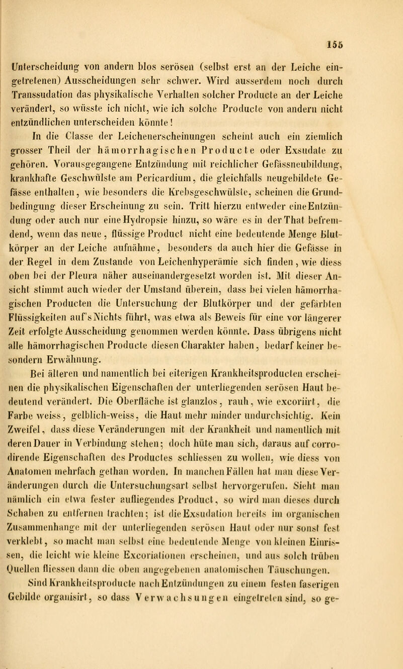 Unterscheidung von andern blos serösen (selbst erst an der Leiche ein- getretenen) Ausscheidungen sehr schwer. Wird ausserdem noch durch Transsudation das physikalische Verhalten solcher Producte an der Leiche verändert, so vvüsste ich nicht, wie ich solche Producte von andern nicht entzündlichen unterscheiden könnte! In die Classe der Leichenerscheinungen scheint auch ein ziemlich grosser Theil der hämorrhagischen Producte oder Exsudate zu gehören. Vorausgegangene Entzündung mit reichlicher Gefässneubildung, krankhafte Geschwülste am Pericardium, die gleichfalls neugebildete Ge- fässe enthalten, wie besonders die Krebsgeschwülste, scheinen die Grund- bedingung dieser Erscheinung zu sein. Tritt hierzu entweder eineEntzün- dung oder auch nur eineHydropsie hinzu, so wäre es in derThat befrem- dend, wenn das neue , flüssige Product nicht eine bedeutende Menge Blut- körper an der Leiche aufnähme, besonders da auch hier die Gefässe in der Regel in dem Zustande von Leichenhyperämie sich finden , wie diess oben bei der Pleura näher auseinandergesetzt worden ist. Mit dieser An- sicht stimmt auch wieder der Umstand überein, dass bei vielen hämorrha- gischen Producten die Untersuchung der ßlutkörper und der gefärbten Flüssigkeiten auf's Nichts führt, was etwa als Beweis für eine vor längerer Zeit erfolgte Ausscheidung genommen werden könnte. Dass übrigens nicht alle hämorrhagischen Producte diesen Charakter haben, bedarf keiner be- sondern Erwähnung. Bei alleren und namentlich bei eiterigen Krankheitsproducten erschei- nen die physikalischen Eigenschaften der unterliegenden serösen Haut be- deutend verändert. Die Oberfläche ist glanzlos, rauh, wie excoriirt, die Farbe weiss, gelblich-weiss, die Haut mehr minder undurchsichtig. Kein Zweifel, dass diese Veränderungen mit der Krankheit und namentlich mit deren Dauer in Verbindung stehen; doch hüte man sich, daraus auf corro- dirende Eigenschaften des Product es schliessen zu wollen, wie diess von Anatomen mehrfach gethan worden. In manchen Fällen hat man diese Ver- änderungen durch die Untersuchungsart selbst hervorgerufen. Sieht man nämlich ein etwa fester aufliegendes Product, so wird man dieses durch Schaben zu ejilfernen trachten; ist die Exsudation ])ireits im organischen Zusammenhange mit der unterliegenden serösen Haut oder nur sonst fest verklebt, so macht man selbst eine bedeutende Menge von kleinen Einris- sen, die leicht wie kleine Excoriationen erscheinen, und aus solch trüben (juellen fliessen dann die oben angegebenen anatomischen Täuschungen. SindKrankheilsproducle nach Entzündungen zu einem festen faserigen Gebilde organisirl, sodass Verwachsungen eingetreten sind, söge-