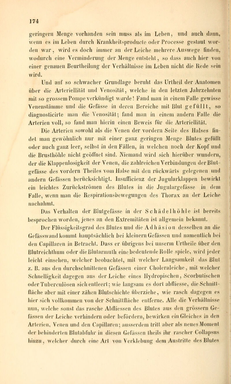 geringem Menge vorhanden sein muss als im Leben, und auch dann, wenn es im Leben durch Krankheit.sproducte oder Processe gestaut wor- den war, wird es doch immer an der Leiche mehrere Auswege finden, wodurch eine Verminderung der Menge entsteht, so dass auch hier von einer genauen Beurtheihmg der Verhältnisse im Leben nicht die Rede sein wird. Und auf so schwacher Grundlage beruht das Urtheil der Anatomen über die Arteriellität und Venosität, welche in den letzten Jahrzehnten mit so grossem Pompe verkündigt wurde! Fand man in einem Falle gewisse Venenstämme und die Gefässe in deren Bereiche mit Blut gefüllt, so diagnosticirte man die Venosität 5 fand man in einem andern Falle die Arterien voll, so fand man hierin einen Beweis für die Arteriellität. Die Arterien sowohl als die Venen der vordem Seite des Halses fin- det man gewöhnlich nur mit einer ganz geringen Menge Blutes gefüllt oder auch ganz leer, selbst in den Fällen, in welchen noch der Kopf und die Brusthöhle nicht geöffnet sind. Niemand wird sich hierüber wundem, der die Klappenlosigkeit der Venen, die zahlreichen Verbindungen der Blut- gefässe des vordem Theiles vom Halse mit den rückwärts gelegenen und andern Gefässen berücksichtigt. Lisufficienz der Jugularklappen bewirkt ein leichtes Zurückströmen des Blutes in die Jugulargefässe in dem Falle, wenn man die Respirationsbewegungen des Thorax an der Leiche nachahmt. Das Verhalten der Blutgefässe in der Schädel höhle ist bereits besprochen worden, jenes an den Extremitäten ist allgemein bekannt. Der Flüssigkeitsgrad des Blutes und die Adhäsion desselben an die Gefässwand kommt hauptsächlich bei kleinern Gefässen und namentlich b(>i den Capillaren in Betracht. Dass er übrigens bei unserm Urtheilc über den Blutreichthum oder dieBlutarmuth eine bedeutende Rolle spiele, wird jeder leicht einsehen, welcher beobachtet, mit welcher Langsamkeit das Blut z. B. aus den durchsclinittenen Gefässen einer Choleraleiche, mit welcher Schnelligkeit dagegen aus der Leiche eines Hydropischen, Scorbutischen oder Tuberculosen sich entleert; wie langsam es dort abfliesse, die Schnitt- fläche aber mit einer zähen Blulschichte überziehe, wie rasch dagegen es hier sich vollkommen von der Schnittfläche entferne. Alle die Verhältnisse nun, welche sonst das rasche Abfliessen des Blutes aus den grössern Ge- fässen der Leiche verhindern oder befördern, bewirken ein Gleiches in den Arlcricii, Venen und <kn Capillaren; ausserdem Irilt aber als neues Moment d(!r beliiiiderlen Blulablühr in dieseii Gefässen llieils ihr rascher CoUapsiis hinzu , welcher durch eine Art von Verklebung dem Austritte des Blutes