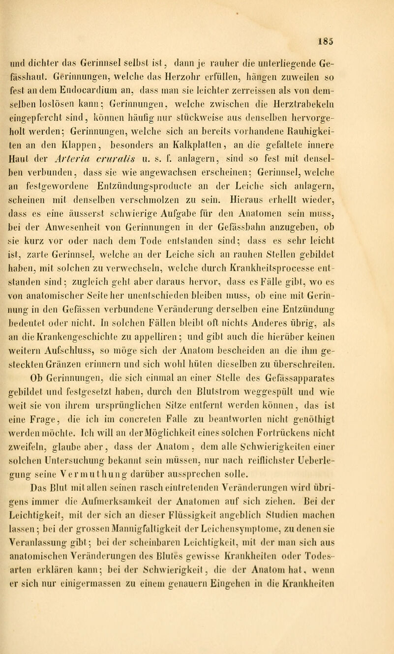 und dichter das Gerinnsel selbst ist, dann je rauher die unterliegende Ge- fässhaut. Gerinnungen, welche das Herzohr erfüllen, hängen zuweilen so fest andern Endocardium an, dass man sie leichler zerreissen als von dem- selben loslösen kann; Gerinnungen, welche zwischen die Herztrabekeln eingepfercht sind, können häufig nur stückweise aus denselben hervorge- holt werden; Gerinnungen, welche sich an bereits vorhandene Rauhigkei- ten an den Klappen, besonders an Kalkplatten, an die gefaltete innere Haut der Arteria cruralis u. s. 1. anlagern, sind so fest mit densel- ben verbunden, dass sie wie angewachsen erscheinen: Gerinnsel, welche an feslgewordene Enfzündungsproducle an der Leiche sich anlagern, scheinen mit denselben verschmolzen zu sein. Hieraus erhellt wieder, dass es eine äusserst schwierige Aufgabe für den Anatomen sein muss, bei der Anwesenheit von Gerinnungen in der Gefässbahn anzugeben, ob sie kurz vor oder nach dem Tode entstanden sind; dass es sehr leicht ist, zarte Gerinnsel, welche an der Leiche sich an rauhen Stellen gebildet haben, mit solchen zu verwechseln, welche durch Krankheitsprocesse ent- standen sind; zugleich geht aber daraus hervor, dass es Fälle gibt, wo es von anatomischer Seite her unentschieden bleiben muss, ob eine mit Gerin- nung in den Gefässen verbundene Veränderung derselben eine Entzündung bedeutet oder nicht. In solchen Fällen bleibt oft nichts Anderes übrig, als an die Krankengeschichte zu appelliren; und gibt auch die hierüber keinen weitern Aufschluss, so möge sich der Anatom bescheiden an die ihm ge- steckten Gränzen erinnern und sich wohl hüten dieselben zu überschreiten. Ob Gerinnungen, die sich einmal an einer Stelle des Gefässapparates gebildet und festgesetzt haben, durch den Blutstrom weggespült und wie weit sie von ihrem ursprünglichen Sitze entfernt werden können, das ist eine Frage, die ich im concreten Falle zu beantworten nicht genöthigt werden möchte. Ich will an der Möglichkeit eines solchen Fortrückens nicht zweifeln, glaube aber, dass der Anatom , dem alle Schwierigkeiten einer solchen Untersuchung bekannt sein müssen, nur nach reiflichster Ueberle- gung seine Vermulhung darüber aussprechen solle. Das Blut mit allen seinen rasch eintretenden Veränderungen wird übri- gens immer die Aufmerksamkeil der Anatomen auf sich ziehen. Bei der Leichtigkeit, mit der sich an dieser Flüssigkeil angeblich Studien machen lassen; bei der grossenMannigraltigkeil der Leichensym])tome, zudenensie Veranlassung gibt; bei der scheinbaren Leichtigkeit, mit der man sich aus anatomischen Veränderungen des Blutes gewisse Krankheiten oder Todes- arten erklären kann; beider Schwierigkeil, die der Anatom hat. wenn er sich nur einigermassen zu einem genauem Eingehen in die Krankheilen