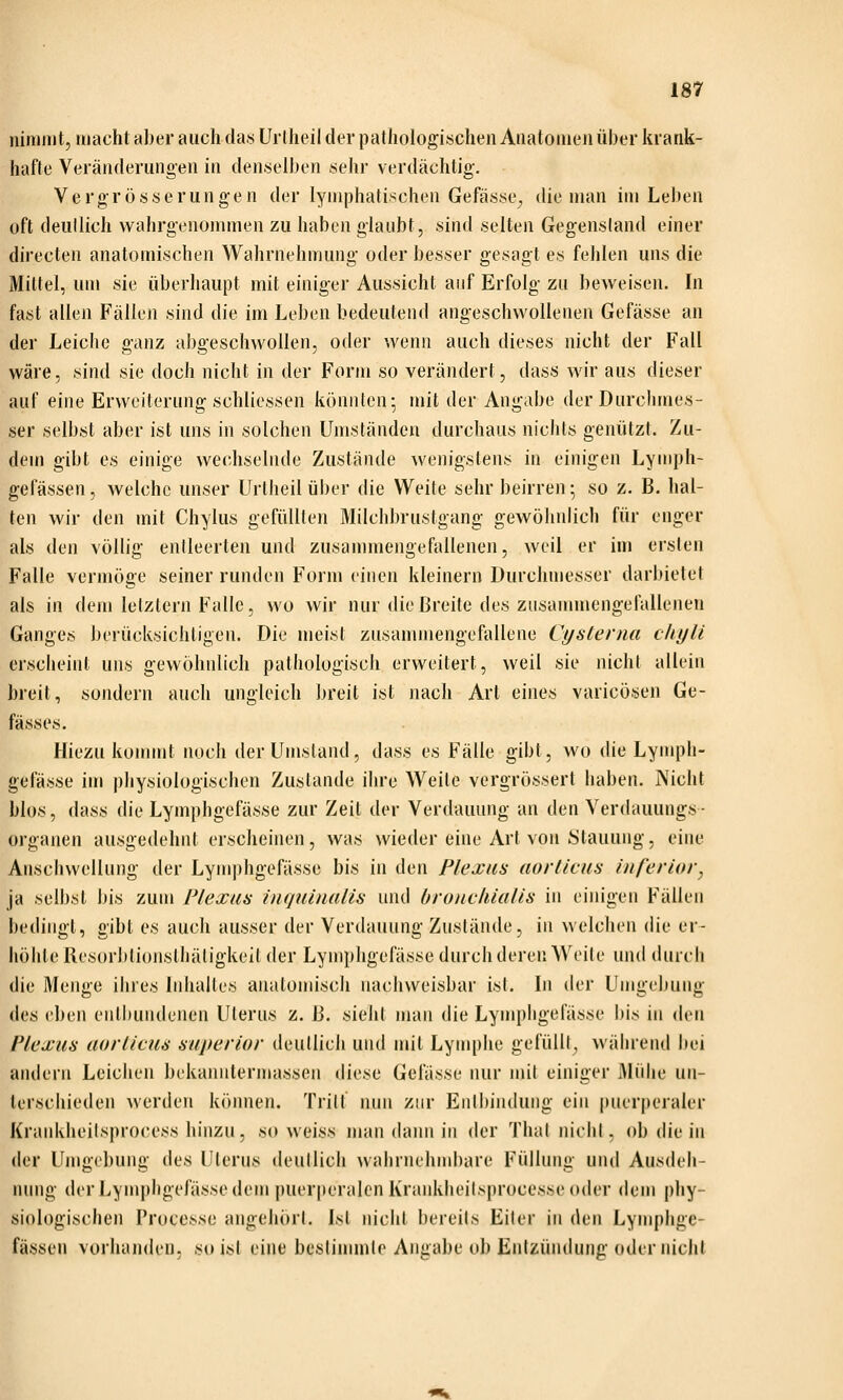 nimmt, macht aber auch das Urlheil der pathologischen Anatomen über krank- hafte Veränderungen in denselben sehr verdächtig. Vergrösserungen der lymphatischen Gefässe^ die man im Leben oft deutlich wahrgenommen zu haben glaubt, sind selten Gegenstand einer directen anatomischen Wahrnehmung oder besser gesagt es fehlen uns die Mittel, um sie überhaupt mit einiger Aussicht auf Erfolg zu beweisen. In fast allen Fällen sind die im Leben bedeutend angeschwollenen Gefässe an der Leiche ganz abgeschwollen, oder wenn auch dieses nicht der Fall wäre, sind sie doch nicht in der Form so verändert, dass wir aus dieser auf eine Erweiterung schliessen könnten; mit der Angabe der Durciunes- ser selbst aber ist uns in solchen Umständen durchaus nichts genützt. Zu- dem gibt es einige wechselnde Zustände wenigstens in einigen Lymph- gefässen, welche unser Urlheil über die Weite sehr beirren; so z. ß. hal- ten wir den mit Chylus gefüllten Milchbrustgang gewöhnlich für enger als den völlig entleerten und zusammengefallenen, weil er im ersten Falle vermöge seiner runden Form einen kleinern Durchmesser darbietet als in dem letztem Falle, wo wir nur die Breite des zusammengefallenen Ganges berücksichtigen. Die meist zusanunengefallene Cystenia chyli erscheint uns gewöhnlich pathologisch erweitert, weil sie nicht allein breit, sondern auch ungleich breit ist nach Art eines varicösen Ge- fässes, Hiezu konnnt noch der Umstand, dass es Fälle gibt, wo die Lymph- gefässe im physiologischen Zustande ihre Weite vergrössert haben. Nicht blos, dass die Lymphgefässe zur Zeil der Verdauung an den Verdauungs- organen ausgedehnt erscheinen, was wieder eine Art von Stauung, eine Anschwellung der Lymphgefässe bis in den Plexus aorticus inferior, ja selbst bis zum Plexus inquimilis und broiicliialis in einigen Fällen bedingt, gibt es auch ausser der Verdauung Zustände, in welchen die er- höhte Resorbtionsthätigkeit der Lymphgefässe durch deren Weite und durcli die Menge ihres Inhaltes anatomisch nachweisbar ist. In der Umgebung des eben entbundenen Uterus z. [i. sieht man die Lympligelasse bis in den Plexus uorlicus superior deutlich und mit Lymphe gefüllt, während bei andern Leichen bekanntermassen diese Gefässe nur mit einiger Mühe un- terschieden werden können. Tritf nmi zur Enli)in(lung ein puer|)eraler Krankheilsjnocess hinzu, so weiss man dann in der Thal nicht, ob die in der Umgebung des Uterus deutlich wahrnehnd)are Füllung und Ausdeh- nung der Lymphgefässe dem puerperalen Kranklieitsprocesse oder dem j)hy- siologischen Processe angehört. Ist nicht bereits Eiter in den Lymphge- fässeu vorhanden, so ist eine bestiuunto Angabe ob Entzündung oder nicht