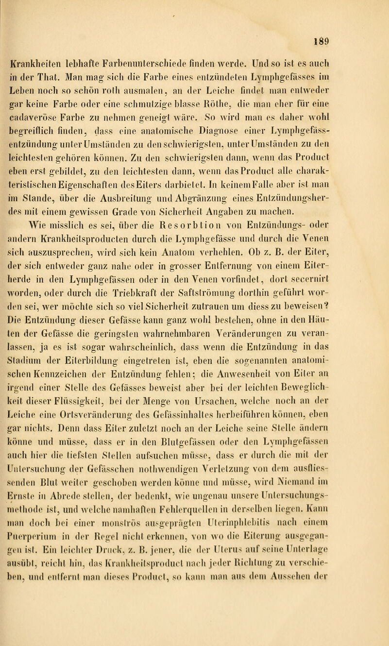 Id9 Krankheiten lebhafte Farbenunterschiede finden werde. Und so ist es auch in der That. Man mag sich die Farbe eines enlzündelen Lyniphgefässes im Leben noch so schön rolli ausmalen, an der Leiche findet man entweder gar keine Farbe oder eine schmutzige blasse Röthe, die man eher für eine cadaveröse Farbe zu nehmen geneigt wäre. So wird man es daher wohl begreiflich finden, dass eine anatomische Diagnose einer Lymphgefäss- entzündung unter Umständen zu den schwierigsten, unter Umständen zu den leichtesten gehören können. Zu den schwierigsten dann, wenn das Product eben erst gebildet, zu den leichtesten dann, wenn das Product alle charak- teristischen Eigenschaften des Eiters darbietet. In keinem Falle aber ist man im Stande, über die Ausbreitung und Abgränzung eines Entzündungsher- des mit einem gewissen Grade von Sicherheit Angaben zu machen. Wie misslich es sei, über die Resorbtion von Entzündungs- oder andern Krankheitsproducten durch die Lymphgefässe und (Kirch die Venen sich auszusprechen, wird sich kein Anatom verhehlen. Ob z. B. der Eiter, der sich entweder ganz nahe oder in grosser Entfernung von einem Eiter- herde in den Lymphgefässen oder in den Venen vorfindet, dort secernirt worden, oder durch die Triebkraft der Saftströmung dorthin geführt wor- (hMi sei, wer möchte sich so viel Sicherheit zutrauen um diess zu beweisen? Die Entzündung dieser Gefässe kann ganz wohl bestehen, ohne in den Häu- ten der Gefässe die geringsten wahrnehmbaren Veränderungen zu veran- lassen, ja es ist sogar wahrscheinlich, dass wenn die Entzündung in das Stadium der Eiterbiiduno; eino-etreten ist, eben die sop:enannten anatomi- sehen Kennzeichen der Entzündung fehlen; die Anwesenheit von Eiter an irgend einer Stelle des Gefässes beweist aber bei der leichten Beweglich- keit dieser Flüssigkeit, bei der Menge von Ursachen, welche noch an i\cx Leiche eine Ortsveränderung des Gefässinhaltes herbeiführen können, eben gar nichts. Denn dass Eiter zuletzt noch an der Leiche seine Stelle änih-rn könne und müsse, dass er in den Blutgefässen oder den Lymphgefässen auch hier die tiefsten Stellen aufsuchen müsse, dass er durch die mit der Untersuchung der Gefässchen notliwendigen Verletzung von dem ausilies- s(Miden Blut weiter geschoben werden könne und müsse, wird j\iemand im Ernste in Abrede stellen, der l)e(lenkt, wie ungenau unsere Untersuchungs- methode ist, und welche namhaften Fehlerquellen in derselben liegen. Kann man doch bei einer monströs an>geprägten Ulerinplilebilis nach einem Puerperium in der Regel nicht erkennen, von wo die Eiterung ausgegan- gen ist. Ein leiciiler Druck, z. B. jener, die der Uterus auf seine Unterlage ausübt, reicht hin, das Krankheitsproduct nach jeder Richtung zu verschie- ben, und entfernt man dieses Product, so kann nian aus dem Aussehen der