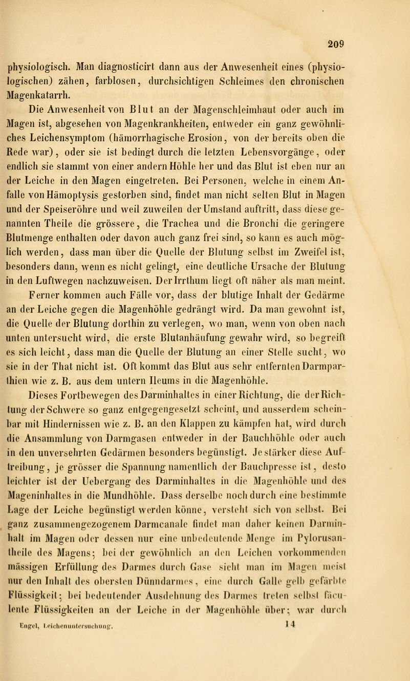 physiologisch. Man diagnosticirt dann aus der Anwesenheit eines (physio- logischen) zähen, farblosen, durchsichtigen Schleimes den chronischen Magenkatarrh. Die Anwesenheit von Blut an der Magenschleimhaut oder auch im Magen ist, abgesehen von Magenkrankheiten, entweder ein ganz gewöhnli- ches Leichensymptom (hämorrhagische Erosion, von der bereits oben die Rede war), oder sie ist bedingt durch die letzten Lebensvorgänge, oder endlich sie stammt von einer andern Höhle her und das Blut ist eben nur an der Leiche in den Magen eingetreten. Bei Personen, welche in einem An- falle vonHämoptysis gestorben sind, findet man nicht selten Blut in Magen und der Speiseröhre und weil zuweilen der Umstand auftritt, dass diese ge- nannten Theile die grössere, die Trachea und die Bronchi die geringere Blutmenge enthalten oder davon auch ganz frei sind, so kann es auch mög- lich werden, dass man über die Quelle der Blutung selbst im Zweifel ist, besonders dann, wenn es nicht gelingt^ eine deutliche Ursache der Blutung in den Luftwegen nachzuweisen. Derirrthum liegt oft näher als man meint. Ferner kommen auch Fälle vor, dass der blutige Inhalt der Gedärme an der Leiche gegen die Magenhöhle gedrängt wird. Da man gewohnt ist, die Quelle der Blutung dorthin zu verlegen, wo man, wenn von oben nach unten untersucht wird, die erste Blutanhäufung gewahr wird, so begreift es sich leicht, dass man die Qut'lle der Blutung an einer Stelle sucht, wo sie in der That nicht ist. Oft kommt das Blut aus sehr entfernten Darmpar- Ihien wie z. B. aus dem untern Ilcums in die Magenhöhle. Dieses Fortbewegen des Darminhaltes in einer Richtung, die der Rich- tung der Schwere so ganz entgegengesetzt scheint, und ausserdem schein- bar mit Hindernissen wie z. B. an den Klappen zu kämpfen hat, wird durch die Ansammlung von Darmgasen entweder in der Bauchhöhle oder auch in den unversehrten Gedärmen besonders begünstigt. Je stärker diese Auf- Ireibung, je grösser die Spannung namentlich der Bauchpresse ist, desto leichter ist der Uebergang des Darminhalles in die Magenhöhle und des Mageninhaltes in die Mundhöhle. Dass derselbe noch durch eine bestimmte Lage der Leiche begünstigt werden könne, verstellt sich von seihst. Bei ganz zusammengezogenem Darmcanale findet man daher keinen Darmin- halt im Magen oder dessen nur eine unbedeutende Menge im Pylorusan- Iheile des Maoens: bei der cewöhnlich an den Leichen vorkommenden massigen Erfüllung des Darmes durcli Gase sieiit man im Magen meist nur den Inhalt des obersten Dünndarmes, eine durch Galle gelb gefärbte Flüssigkeit: bei bedeutender Ausdehnung des Darmes Ireti'n selbst fäeu- lente Flüssigkeiten an der Leiche in der Magenhöhle über; war durch Eng'ol, l.cichcniiiittfi'sucliuiig'. * 4