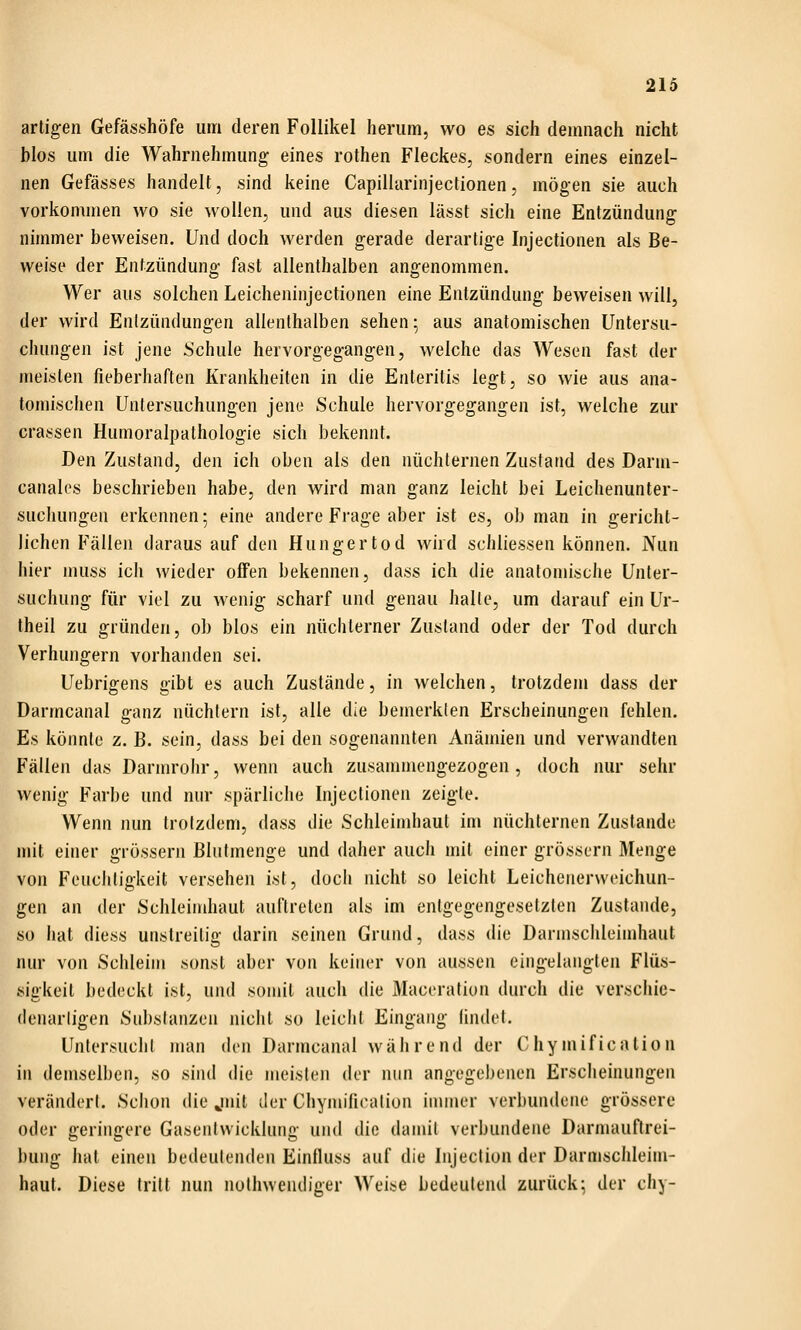 artigen Gefässhöfe um deren Follikel herum, wo es sich demnach nicht blos um die Wahrnehmung eines rothen Fleckes, sondern eines einzel- nen Gefässes handelt, sind keine Capillarinjectionen, mögen sie auch vorkommen wo sie wollen, und aus diesen lässt sich eine Entzündung nimmer beweisen. Und doch werden gerade derartige Injectionen als Be- weise der Entzündung fast allenthalben angenommen. Wer aus solchen Leicheninjectionen eine Entzündung beweisen will, der wird Entzündungen allenthalben sehen; aus anatomischen Untersu- chungen ist jene üchule hervorgegangen, welche das Wesen fast der meisten fieberhaften Krankheiten in die Enteritis legt, so wie aus ana- tomischen Untersuchungen jene Schule hervorgegangen ist, welche zur crassen Humoralpathologie sich bekennt. Den Zustand, den ich oben als den nüchternen Zustand des Darm- canales beschrieben habe, den wird man ganz leicht bei Leichenunter- suchungen erkennen; eine andere Frage aber ist es, ob man in gericht- lichen Fällen daraus auf den Hungertod wird schliessen können. Nun hier muss ich wieder offen bekennen, dass ich die anatomische Unter- suchung für viel zu wenig scharf und genau halte, um darauf ein Ur- theil zu gründen, ob blos ein nüchterner Zustand oder der Tod durch Verhungern vorhanden sei. Uebrigens gibt es auch Zustände, in welchen, trotzdem dass der Darmcanal ganz nüchtern ist, alle die bemerkten Erscheinungen fehlen. Es könnte z. B. sein, dass bei den sogenannten Anämien und verwandten Fällen das Darnu'ohr, wenn auch zusanunengezogen, doch nur sehr wenig Farbe und nur spärliche Injectionen zeigte. Wenn nun trotzdem, dass die Schleindiaut im nüchternen Zustande mit einer grössern Bhitmenge und daher auch mit einer grössern Menge von Feuchtigkeit versehen ist, doch nicht so leicht Leichenerweichun- gen an der Schleindiaut auftreten als im entgegengesetzten Zustande, so hat diess unstreitig darin seinen Grund, dass die Darmschleimhaut nur von Schleim sonst aber von keiner von aussen eingelangten Flüs- sigkeit bedeckt ist, und somit auch die Maceration durch die verschie- (lenarligen Substanzen nicht so leicht Eingang findet. UntersuchI man den Darmcanal während der Chymification in demselben, so .sind die meisten der nun angegebenen Erscheinungen verändert. Schon die jiiit der Chymificalion innner verbundene grössere oder geringere Gasentwicklung und die damit verbundene Darmauftrei- bung hat einen bedeutenden Einfluss auf die Injeclion der Darmschleim- haut. Diese tritt nun nuthwendiger Weise bedeutend zurück; der chy-