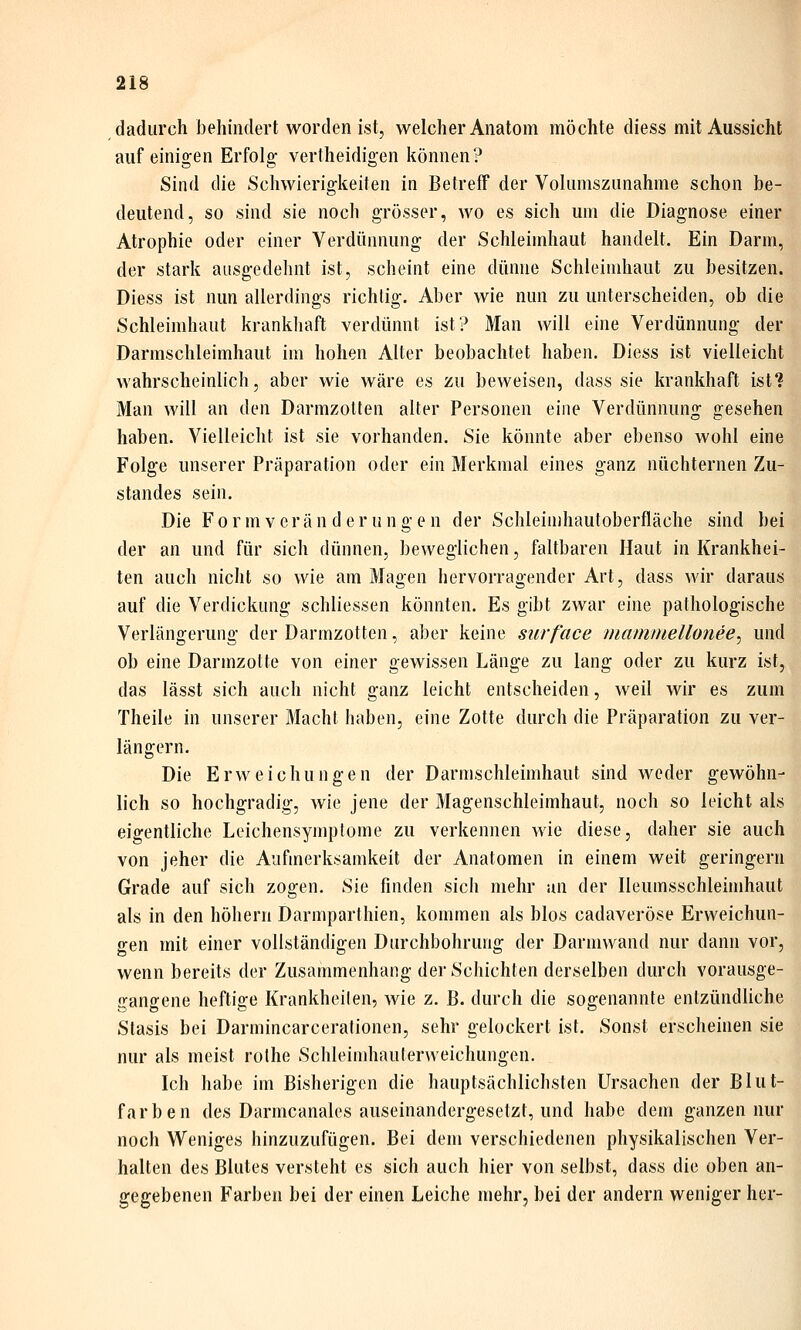 dadurch behindert worden ist, welcher Anatom möchte diess mit Aussicht auf einigen Erfolg vertheidigen können? Sind die Schwierigkeiten in Betreff der Volumszunahme schon be- deutend, so sind sie noch grösser, wo es sich um die Diagnose einer Atrophie oder einer Verdünnung der Schleimhaut handelt. Ein Darm, der stark ausgedehnt ist, scheint eine dünne Schleimhaut zu besitzen. Diess ist nun allerdings richtig. Aber wie nun zu unterscheiden, ob die Schleimhaut krankliaft verdünnt ist? Man will eine Verdünnung der Darmschleimhaut im hohen Alter beobachtet haben. Diess ist vielleicht wahrscheinlich, aber wie wäre es zu beweisen, dass sie krankhaft ist? Man will an den Darmzolten alter Personen eine Verdünnung gesehen haben. Vielleicht ist sie vorhanden. Sie könnte aber ebenso wohl eine Folge unserer Präparation oder ein Merkmal eines ganz nüchternen Zu- standes sein. Die Formverän der ungen der Schleinihautoberfläche sind bei der an und für sich dünnen, beweglichen, faltbaren Haut in Krankhei- ten auch nicht so wie am Magen hervorragender Art, dass wir daraus auf die Verdickung schliessen könnten. Es gibt zwar eine pathologische Verlängerung der Darmzotten, aber keine surf'ace mammellonee^ und ob eine Darmzotte von einer gewissen Länge zu lang oder zu kurz ist, das lässt sich auch nicht ganz leicht entscheiden, weil wir es zum Theile in unserer Macht haben, eine Zotte durch die Präparation zu ver- längern. Die Erweichungen der Dannschleimhaut sind weder gewöhn- lich so hochgradig, wie jene der Magenschleimhaut, noch so leicht als eigentliche Leichensymplome zu verkennen wie diese, daher sie auch von jeher die Aufmerksamkeit der Anatomen in einem weit geringern Grade auf sich zogen. Sie finden sich mehr an der Ileumsschleimhaut als in den höhern Darmparthien, kommen als blos cadaveröse Erweichun- gen mit einer vollständigen Durchbohrung der Darmwand nur dann vor, wenn bereits der Zusammenhang der Schichten derselben durch vorausge- gangene heftige Krankheilen, wie z. ß. durch die sogenannte entzündliche Stasis bei Darmincarcerationen, sehr gelockert ist. Sonst erscheinen sie nur als meist rolhe Schleindiauterweichungcn. Ich habe im Bisherigen die hauptsächlichsten Ursachen der Blut- farben des Darmcanales auseinandergesetzt, und habe dem ganzen nur noch Weniges hinzuzufügen. Bei dem verschiedenen physikalischen Ver- halten des Blutes versteht es sich auch hier von selbst, dass die oben an- gegebenen Farben bei der einen Leiche mehr, bei der andern weniger her-