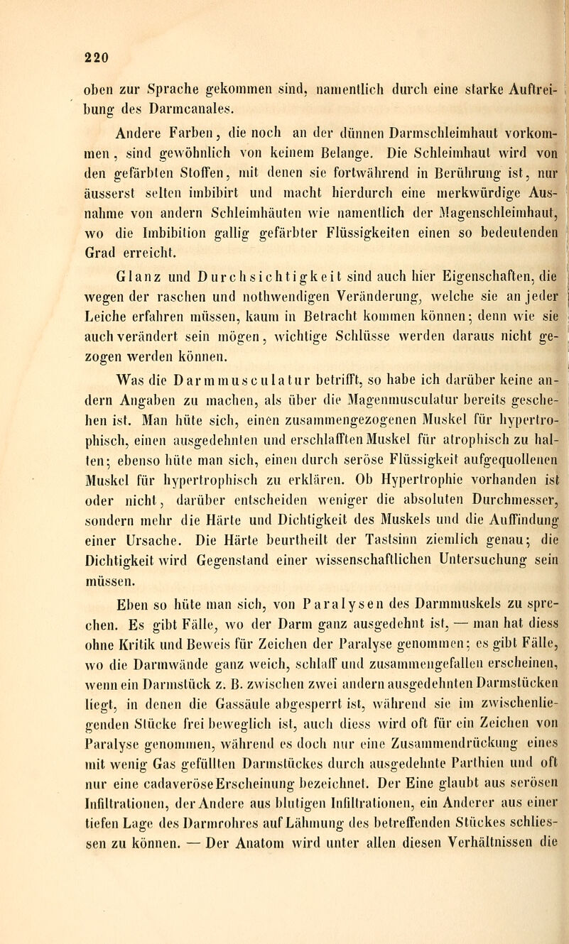 oben zur iSprache gekommen sind, namentlich durch eine starke Auftrei- bunff des Darmcanales. Andere Farben, die noch an der dünnen Darmschleimhaut vorkom- men , sind gewöhnlich von keinem Belange. Die Schleimhaut wird vort den gefärbten Stoffen, mit denen sie fortwährend in Berührung ist, nur äusserst selten imbibirt und macht hierdurch eine merkwürdige Aus- nahme von andern Schleimhäuten wie namentlich der Magenschleimhaut, wo die Imbibition gallig gefärbter Flüssigkeiten einen so bedeutenden Grad erreicht. Glanz und Durchsichtigkeit sind auch hier Eigenschaften, die wegen der raschen und nothwendigen Veränderung, welche sie an jeder Leiche erfahren müssen, kaum in Betracht kommen können; denn wie sie auch verändert sein mögen, wichtige Schlüsse werden daraus nicht ge- zogen werden können. Was die Darmmusculatur betrifft, so habe ich darüber keine an- dern Angaben zu machen, als über die Magenmusculatur bereits gesche- hen ist. Man hüte sich, einen zusammengezogenen Muskel für hypertro- phisch, einen ausgedehnten und erschlafften Muskel für atrophisch zu hal- ten-, ebenso hüte man sich, einen durch seröse Flüssigkeit aufgequollenen Muskel für hypertrophisch zu erklären. Ob Hypertrophie vorhanden ist oder nicht, darüber entscheiden weniger die absoluten Durchmesser, sondern mehr die Härte und Dichtigkeit des Muskels und die Auffindung einer Ursache. Die Härte beurtheilt der Tastsinn ziemlich genau; die Dichtigkeit wird Gegenstand einer wissenschaftlichen Untersuchung sein müssen. Eben so hüte man sich, von Paralysen des Darmmuskels zu spre- chen. Es gibt Fälle^ wo der Darm ganz ausgedehnt ist, — man hat diess ohne Kritik und Beweis für Zeichen der Paralyse genommen; es gibt Fälle, wo die Darmwände ganz weich, schlaff und zusammengefallen erscheinen, wenn ein Darmstück z. B. zwischen zwei andern ausgedehnten Darmslücken liegt, in denen die Gassäule abgesperrt ist, während sie im zwischenlie- genden Slücke frei beweglich ist, aucii diess wird oft für ein Zeichen von Paralyse genommen, während es doch nur eine Zusammendrückung eines mit wenig Gas gefüllten Darmslückes durch ausgedehnte Parthien und oft nur eine cadaveröseErscheinung bezeichnet. Der Eine glaubt aus serösen Infiltrationen, der Andere aus blutigen Infiltrationen, ein Anderer aus einer tiefen Lage des Darmrohres auf Lähmung des betreffenden Stückes schlies- sen zu können. — Der Anatom wird unter allen diesen Verhältnissen die