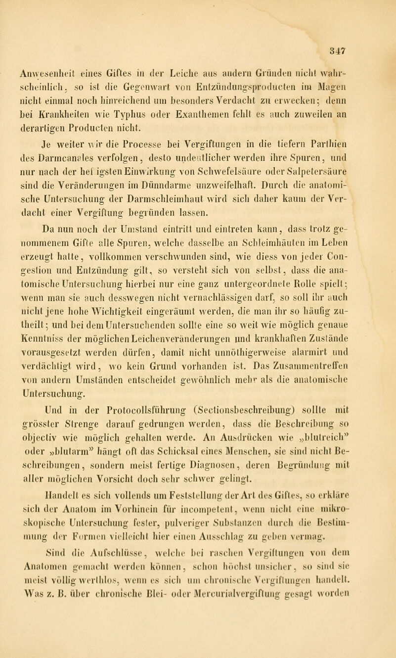 Anwesenheit eines Giftes in der Leiche aus andern Gründen nicht walir- scheinlich. so ist die Gegenwart von Entzündungsproducten im Magen nicht einmal noch hinreichend um besonders Verdacht zu erwecken; denn bei Krankheilen wie Typhus oder Exanthemen fehlt es auch zuweilen an derartigen Producten nicht. Je weiter \\jr die Processe bei Vergiftungen in die tiefern Parthien des Darmcan?les verfolgen, desto undeutlicher werden ihre Spuren, und nur nach der hei igsten Einwirkung von Schwefelsäure oder Salpetersäure sind die Veränderungen im Dünndarme unzweifelhaft. Durch die anatomi- sche Untersuchung der Darmschleimhaut wird sich daher kaum der Ver- dacht einer Vergiftung begründen lassen. Da nun noch der Umstand eintritt und eintreten kann, dass trotz ge- nommenem Gif(e alle Spuren, welche dasselbe an Schleimhäuten im Leben erzeugt hatte, vollkommen verschwunden sind, wie diess von jeder Con- geslion und Entzündung gilt, so versteht sich von selbst, dass die ana- tomische Untersuchung hierbei nur eine ganz untergeordnete Rolle spielt: wenn man sie auch desswegen nicht vernachlässigen darf, so soll ihr auch nicht jene hohe Wichtigkeit eingeräumt werden, die man ihr so häufig zu- Iheilt; und bei dem Untersuchenden solüe eine so weit wie möglich genaue Kenntniss der möglichen Leichenveränderungen und krankhaften Zustände vorausgesetzt werden dürfen, damit nicht unnölhigerweise alarmirt und verdächtigt wird, wo kein Grund vorhanden ist. Das Zusanmientreffen von andern Umständen entscheidet gewöhnlich mehr als die anatomische Untersuchung. Und in der Protocollsführung (Sectionsbeschreibung) sollte mit grössler SIrenge darauf gedrungen w^erden, dass die Beschreibung so objectiv wie möglich gehalten werde. An Ausdrücken wie >>blulreich** oder »blutarm'^ hängt oft das Schicksal eines Menschen, sie sind nichl Be- schreibungen , sondern meist fertige Diagnosen, deren Begründung mit aller möglichen Vcn'sicht doch sehr schwer gelingt. Handelt es sich volleiuls um Feststellung der Art des Giftes, so erkläre sich der Anatom im Vorhinein für incompelent, wenn nicht eine mikro- skopische Untersuchung fesler, pulveriger Substanzen durch die Bestim- mung der Formen vielleicht hier einen Ausschlag zu geben vermag. Sind die Aufschlüsse, welche bei raschen Vergiftungen von dem Anatomen gemacht werden können, schon höchst unsicher, so sind sie meist völlig werlhlos, wenn es sich um chronische Vergiftungen handelt. Was z. B. über chronische Blei- oder Mercurialvergiflung gesagt worden