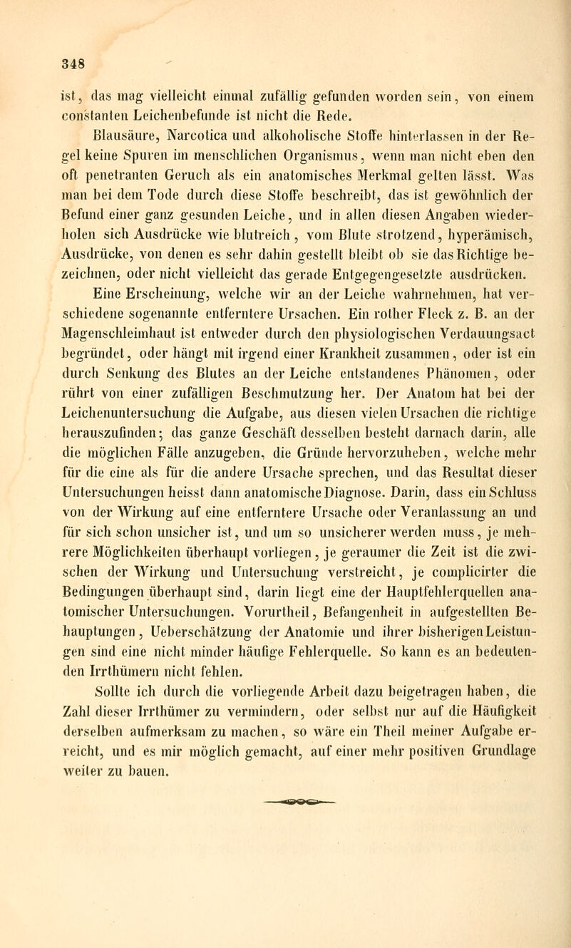 ist, das mag vielleicht einmal zufällig gefunden worden sein, von einem Constanten Leichenbefunde ist nicht die Rede. Blausäure, Narcotica und alkoholische Stoffe hinterlassen in der Re- gel keine Spuren im menschlichen Organismus, wenn man nicht eben den oft penetranten Geruch als ein anatomisches Merkmal gelten lässt. Was man bei dem Tode durch diese Stoffe beschreibt, das ist gewöhnlich der Befund einer ganz gesunden Leiche, und in allen diesen Angaben wieder- holen sich Ausdrücke wie blutreich , vom Blute strotzend, hyperämisch. Ausdrücke, von denen es sehr dahin gestellt bleibt ob sie das Richtige be- zeichnen, oder nicht vielleicht das gerade Entgegengesetzte ausdrücken. Eine Erscheinung, welche wir an der Leiche wahrnehmen, hat ver- schiedene sogenannte entferntere Ursachen. Ein rother Fleck z. B. an der Magenschleimhaut ist entweder durch den physiologischen Verdauungsact begründet, oder hängt mit irgend einer Krankheit zusammen, oder ist ein durch Senkung des Blutes an der Leiche entstandenes Phänomen, oder rührt von einer zufälligen ßeschmutzung her. Der Anatom hat bei der Leichenuntersuchung die Aufgabe, aus diesen vielen Ursachen die richtige herauszufinden-, das ganze Geschäft desselben besteht darnach darin, alle die möglichen Fälle anzugeben, die Gründe hervorzuheben, welche mehr für die eine als für die andere Ursache sprechen, und das Resultat dieser Untersuchungen heisst dann anatomische Diagnose. Darin, dass einSchluss von der Wirkung auf eine entferntere Ursache oder Veranlassung an und für sich schon unsicher ist, und um so unsicherer werden muss, je meh- rere Möglichkeiten überhaupt vorliegen, je geraumer die Zeit ist die zwi- schen der Wirkung und Untersuchung verstreicht, je complicirter die Bedingungen überhaupt sind, darin liegt eine der Hauptfehlerquellen ana- tomischer Untersuchungen. Vorurtheil, Befangenheit in aufgestellten Be- hauptungen, Ueberschätzung der Anatomie und ihrer bisherigen Leistun- gen sind eine nicht minder häufige Fehlerquelle. So kann es an bedeuten- den Irrthümern nicht fehlen. Sollte ich durch die vorliegende Arbeit dazu beigetragen haben, die Zahl dieser Irrthümer zu vermindern, oder selbst nur auf die Häufigkeit derselben aufmerksam zu machen, so wäre ein Theil meiner Aufgabe er- reicht, und es mir möglich gemacht, auf einer mehr positiven Grundlage weiter zu bauen.