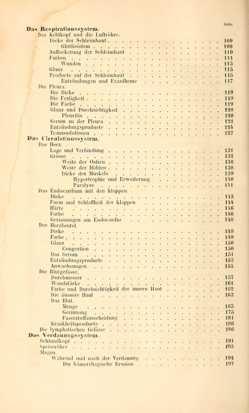 Das Rcspiratioiissysfem, Der Kehlkopf und die Luftröhre. Dicke der Schleimhaut , , , Glottisödem , . , . . Auflockerung der Schleimhaut Farben .,,,,.,. Wunden Glanz Producte auf der Schleimhaut Entzündungen und Exantheme Die Pleura. Die Dicke Die Festigkeit Die Farbe Glanz und Durchsichtigkeit Pleuritis Serum an der Pleura , , Entzündungsproducte . , Trnnssudationen , , , , Das C'li-cnlatJonssystem. Das Herz. • Lage und Verbindung ...... Grösse , . , . . Weite der Ostien ,,.,., Weite der Höhlen ..,,., Dicke des Muskels ..... Hypertrophie und Erweiterung Paralyse .,..,,. Das Endocardium mit den Klappen. Dicke . , Form und Schlaffheit der Klappen Härte ,,.... Farbe ,,,...,,,., Gerinnungen am Endocardio . . . Der Herzbeutel. Dicke ,......,., Farbe , . Glanz ..... Congestion Das Serum Entzündungsproducte , . . . , Anwachsungen , Die Blutgefässe. Durchmesser Wandstärke Farbe und Durchsichtigkeit der inner Die äussere Haut ...... Das Blut. Menge Gerinnung Faserstoffausscheidung , . . Krankheitsproducte , Die lymphalischeu Gcfässe , , , , , Das Vt'rdaiiiüigssysteiii, Schlundkopf , , Speiseröhre . , Mngen. W/ihrend und nach der Verdauung Die hämorrhagische Erosion . Seite Haut