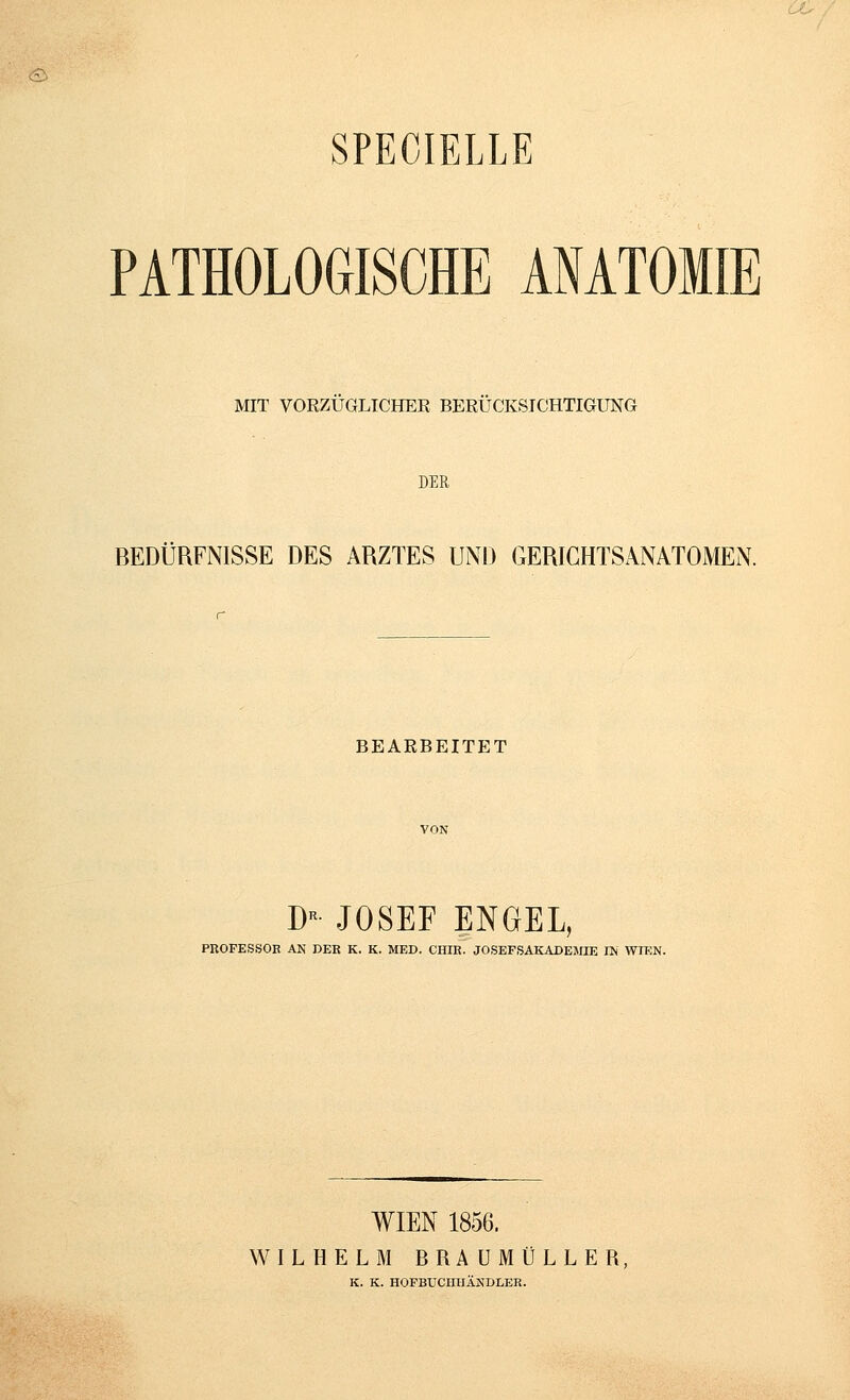 <£> SPECIELLE PATHOLOGISCHE ANATOMIE MIT VORZUGLICHER BERÜCKSICHTIGUNG DER BEDÜRFNISSE DES ARZTES UND GERICHTSANATOMEN. BEARBEITET D JOSEF ENGEL, PROFESSOR AN DER K. K. MED. CHIR. JOSEFSAKADEMIE IN WTCN. WIEN 1856. WILHELM BRAUMÜLLER, K. K. HOFBUCIITIÄNDLER.