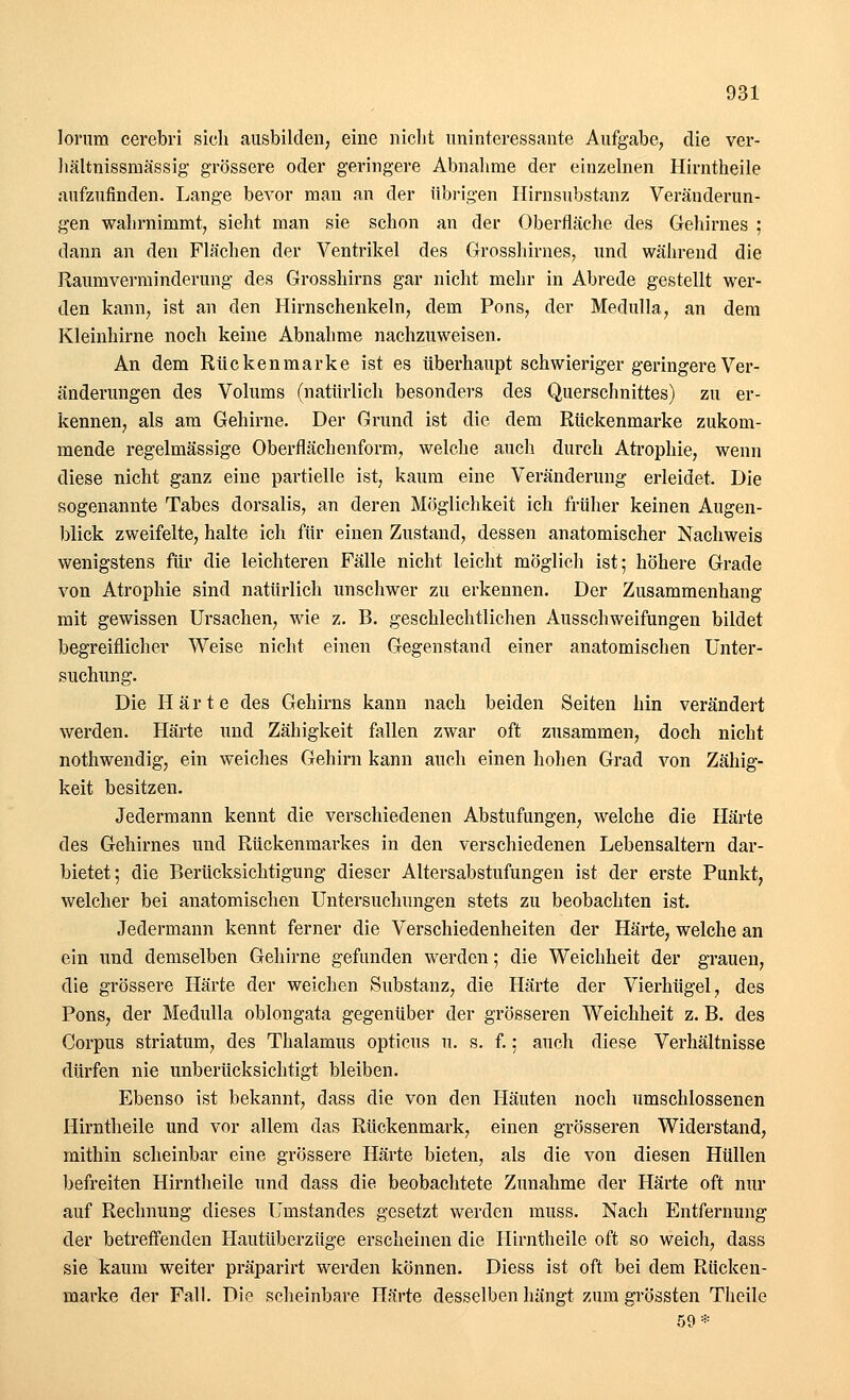 lorum cerebri sich ausbilden, eine nicht uninteressante Aufgabe, die ver- hältnissmässig grössere oder geringere Abnahme der einzelnen Hirntheile aufzufinden. Lange bevor man an der übrigen Hirnsubstanz Veränderun- gen wahrnimmt, sieht man sie schon an der Oberfläche des Gehirnes ; dann an den Flächen der Ventrikel des Grosshirnes, und während die Raumverminderung des Grosshirns gar nicht mehr in Abrede gestellt wer- den kann, ist an den Hirnschenkeln, dem Pons, der Medulla, an dem Kleinhirne noch keine Abnahme nachzuweisen. An dem Rücken marke ist es überhaupt schwieriger geringere Ver- änderungen des Volums (natürlich besonders des Querschnittes) zu er- kennen, als am Gehirne. Der Grund ist die dem Rückenmarke zukom- mende regelmässige Oberflächenform, welche auch durch Atrophie, wenn diese nicht ganz eine partielle ist, kaum eine Veränderung erleidet. Die sogenannte Tabes dorsalis, an deren Möglichkeit ich früher keinen Augen- blick zweifelte, halte ich für einen Zustand, dessen anatomischer Nachweis wenigstens für die leichteren Fälle nicht leicht möglich ist; höhere Grade von Atrophie sind natürlich unschwer zu erkennen. Der Zusammenhang mit gewissen Ursachen, wie z. B. geschlechtlichen Ausschweifungen bildet begreiflicher Weise nicht einen Gegenstand einer anatomischen Unter- suchung. Die Härte des Gehirns kann nach beiden Seiten hin verändert werden. Härte und Zähigkeit fallen zwar oft zusammen, doch nicht nothwendig, ein weiches Gehirn kann auch einen hohen Grad von Zähig- keit besitzen. Jedermann kennt die verschiedenen Abstufungen, welche die Härte des Gehirnes und Rückenmarkes in den verschiedenen Lebensaltern dar- bietet; die Berücksichtigung dieser Altersabstufungen ist der erste Punkt, welcher bei anatomischen Untersuchungen stets zu beobachten ist. Jedermann kennt ferner die Verschiedenheiten der Härte, welche an ein und demselben Gehirne gefunden werden; die Weichheit der grauen, die grössere Härte der weichen Substanz, die Härte der Vierhügel, des Pons, der Medulla oblongata gegenüber der grösseren Weichheit z. B. des Corpus striatum, des Thalamus opticus u. s. f.: auch diese Verhältnisse dürfen nie unberücksichtigt bleiben. Ebenso ist bekannt, dass die von den Häuten noch umschlossenen Hirntheile und vor allem das Rückenmark, einen grösseren Widerstand, mithin scheinbar eine grössere Härte bieten, als die von diesen Hüllen befreiten Hirntheile und dass die beobachtete Zunahme der Härte oft nur auf Rechnung dieses Unistandes gesetzt werden muss. Nach Entfernung der betreffenden Hautüberzüge erscheinen die Hirntheile oft so weich, dass sie kaum weiter präparirt werden können. Diess ist oft bei dem Rücken- marke der Fall. Die scheinbare Härte desselben hängt zum grössten Theile 59*