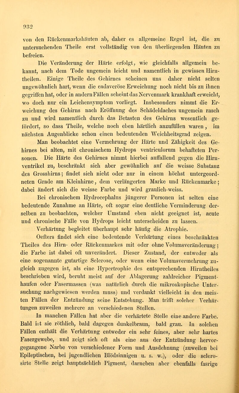 von den Rückenmarkshäuten ab, daher es allgemeine Regel ist, die zu untersuchenden Theile erst vollständig von den tiberliegenden Häuten zu befreien. Die Veränderung der Härte erfolgt, wie gleichfalls allgemein be- kannt, nach dem Tode ungemein leicht und namentlich in gewissen Hirn- theilen. Einige Theile des Gehirnes scheinen uns daher nicht selten ungewöhnlich hart, wenn die cadaveröse Erweichung noch nicht bis zu ihnen gegriffen hat, oder in andern Fällen scheint das Nervenmark krankhaft erweicht, wo doch nur ein Leichensymptom vorliegt. Insbesonders nimmt die Er- weichung des Gehirns nach Eröffnung des Schädeldaches ungemein rasch zu und wird namentlich durch das Betasten des Gehirns wesentlich ge- fördert, so dass Theile, welche noch eben härtlich anzufüllen waren , im nächsten Augenblicke schon einen bedeutenden Weichheitsgrad zeigen. Man beobachtet eine Vermehrung der Härte und Zähigkeit des Ge- hirnes bei alten, mit chronischem Hydrops ventriculorum behafteten Per- sonen. Die Härte des Gehirnes nimmt hierbei auffallend gegen die Hirn- ventrikel zu, beschränkt sich aber gewöhnlich auf die weisse Substanz des Grosshirns; findet sich nicht oder nur in einem höchst untergeord- neten Grade am Kleinhirne, dem verlängerten Marke und Rückenmarke; dabei ändert sich die weisse Farbe und wird graulich-weiss. Bei chronischem Hydrocephalus jüngerer Personen ist selten eine bedeutende Zunahme an Härte, oft sogar eine deutliche Verminderung der- selben zu beobachten, welcher Umstand eben nicht geeignet ist, acute und chronische Fälle von Hydrops leicht unterscheiden zu lassen. Verhärtung begleitet überhaupt sehr häufig die Atrophie. Oefters findet sich eine bedeutende Verhärtung eines beschränkten Theiles des Hirn- oder Rückenmarkes mit oder ohne Volumsveränderung: die Farbe ist dabei oft unverändert. Dieser Zustand, der entweder als eine sogenannte gutartige Sclerose, oder wenn eine Volums Vermehrung zu- gleich zugegen ist, als eine Hypertrophie des entsprechenden Hirntheiles beschrieben wird, beruht meist auf der Ablagerung zahlreicher Pigment- haufen oder Fasermassen (was natürlich durch die mikroskopische Unter- suchung nachgewiesen werden muss) und verdankt vielleicht in den meis- ten Fällen der Entzündung seine Entstehung. Man trifft solcher Verhär- tungen zuweilen mehrere an verschiedenen Stellen. In manchen Fällen hat aber die verhärtete Stelle eine andere Farbe. Bald ist sie röthlich, bald dagegen dunkelbraun, bald grau. In solchen Fällen enthält die Verhärtung entweder ein sehr feines, aber sehr hartes Fasergewebe, und zeigt sich oft als eine aus der Entzündung hervor- gegangene Narbe von verschiedener Form und Ausdehnung (zuweilen bei Epileptischen, bei jugendlichen Blödsinnigen u. s. w.), oder die sclero- sirte Stelle zeigt hauptsächlich Pigment, darneben aber ebenfalls fasrige