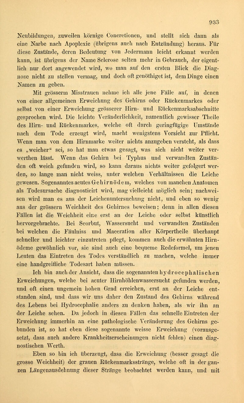 Neubildungen, zuweilen körnige Concretionen, und stellt sieb dann als eine Narbe nach Apoplexie (übrigens auch nach Entzündung) heraus. Für diese Zustände, deren Bedeutung von Jedermann leicht erkannt werden kann, ist übrigens der Name Sclerose selten mehr in Gebrauch, der eigent- lich nur dort angewendet wird, wo man auf den ersten Blick die Diag- nose nicht zu stellen vermag, und doch oft genöthiget ist, dem Dinge einen Namen zu geben. Mit grösserm Misstrauen nehme ich alle jene Fälle auf, in denen von einer allgemeinen Erweichung des Gehirns oder Rückenmarkes oder selbst von einer Erweichung grösserer Hirn- und Rückenmarksabschnitte gesprochen wird. Die leichte Veränderlichkeit, namentlich gewisser Theile des Hirn- und Rückenmarkes, welche oft durch geringfügige Umstände nach dem Tode erzeugt wird, macht wenigstens Vorsicht zur Pflicht. Wenn man von dem Hirnmarke weiter nichts anzugeben versteht, als dass es „weicher sei, so hat mau etwas gesagt, was sich nicht weiter ver- werthen lässt. Wenn das Gehirn bei Typhus und verwandten Zustän- den oft weich gefunden wird, so kann daraus nichts weiter gefolgert wer- den, so lange man nicht weiss, unter welchen Verhältnissen die Leiche gewesen. Sogenanntes acutes Gehirnödem, welches von manchen Anatomen als Todesursache diagnosticirt wird, mag vielleicht möglich sein; nachwei- sen wird man es aus der Leichenuntersuchung nicht, und eben so wenig aus der grössern Weichheit des Gehirnes beweisen; denn in allen diesen Fällen ist die Weichheit eine erst an der Leiche oder selbst künstlich hervorgebrachte. Bei Scorbut, Wassersucht und verwandten Zuständen bei welchen die Fäulniss und Maceration aller Körpertheile überhaupt schneller und leichter einzutreten pflegt, kommen auch die erwähnten Hirn- ödeme gewöhnlich vor, sie sind auch eine bequeme Redeformel, um jenen Leuten das Eintreten des Todes verständlich zu machen, welche immer eine handgreifliche Todesart haben müssen. Ich bin auch der Ansicht, dass die sogenannten h y d r o c e p h a 1 i s c h e n Erweichungen, welche bei acuter Hirnhöhlenwassersucht gefunden werden, und oft einen ungemein hohen Grad erreichen, erst an der Leiche ent- standen sind, und dass wir uns daher den Zustand des Gehirns während des Lebens bei Hydrocephalie anders zu denken haben, als wir ihn an der Leiche sehen. Da jedoch in diesen Fällen das schnelle Eintreten der Erweichung immerhin an eine pathologische Veränderung des Gehirns ge- bunden ist, so hat eben diese sogenannte weisse Erweichung (vorausge- setzt, dass auch andere Krankheitserscheinungen nicht fehlen) einen diag- nostischen Werth. Eben so bin ich überzeugt, dass die Erweichung (besser gesagt die grosse Weichheit) der grauen Rückenmarksstränge, welche oft in der gan- zen Längenausdehnung dieser Stränge beobachtet werden kann, und mit