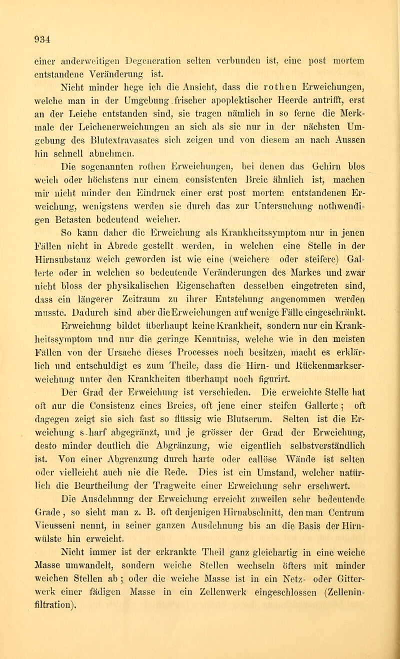 einer anderweitigen Degeneration selten verbunden ist, eine post mortem entstandene Veränderung ist. Nicht minder hege ich die Ansicht, dass die rothen Erweichungen, welche man in der Umgebung. frischer apoplektischer Heerde antrifft, erst an der Leiche entstanden sind, sie tragen nämlich in so ferne die Merk- male der Leichenerweichungen an sich als sie nur in der nächsten Um- gebung des Blutextravasates sich zeigen und von diesem an nach Aussen hin schnell abnehmen. Die sogenannten rothen Erweichungen, bei denen das Gehirn blos weich oder höchstens nur einem consistenten Breie ähnlich ist, machen mir nicht minder den Eindruck einer erst post mortem entstandenen Er- weichung, wenigstens werden sie durch das zur Untersuchung notwendi- gen Betasten bedeutend weicher. So kann daher die Erweichung als Krankheitssymptom nur in jenen Fällen nicht in Abrede gestellt - werden, in welchen eine Stelle in der Hirnsubstanz weich geworden ist wie eine (weichere oder steifere) Gal- lerte oder in welchen so bedeutende Veränderungen des Markes und zwar nicht bloss der physikalischen Eigenschaften desselben eingetreten sind, dass ein längerer Zeitraum zu ihrer Entstehung angenommen werden musste. Dadurch sind aber die Erweichungen auf wenige Fälle eingeschränkt. Erweichung bildet überhaupt keine Krankheit, sondern nur ein Krank- heitssymptom und nur die geringe Kenntniss, welche wie in den meisten Fällen von der Ursache dieses Processes noch besitzen, macht es erklär- lich und entschuldigt es zum Theile, dass die Hirn- und Rückenmarkser- weichung unter den Krankheiten überhaupt noch figurirt. Der Grad der Erweichung ist verschieden. Die erweichte Stelle hat oft nur die Consistenz eines Breies, oft jene einer steifen Gallerte; oft dagegen zeigt sie sich fast so flüssig wie Blutserum. Selten ist die Er- weichung s-harf abgegränzt, und je grösser der Grad der Erweichung, desto minder deutlich die Abgränzung, wie eigentlich selbstverständlich ist. Von einer Abgrenzung durch harte oder callöse Wände ist selten oder vielleicht auch nie die Bede. Dies ist ein Umstand, welcher natür- lich die Beurtheilung der Tragweite einer Erweichung sehr erschwert. Die Ausdehnung der Erweichung erreicht zuweilen sehr bedeutende Grade, so sieht man z. B. oft denjenigen Hirn abschnitt, den man Centrum Vieusseni nennt, in seiner ganzen Ausdehnung bis an die Basis der Hirn- wülste hin erweicht. Nicht immer ist der erkrankte Theil ganz gleichartig in eine weiche Masse umwandelt, sondern weiche Stellen wechseln Öfters mit minder weichen Stellen ab ; oder die weiche Masse ist in ein Netz- oder Gitter- werk einer fädigen Masse in ein Zellenwerk eingeschlossen (Zellenin- filtration).
