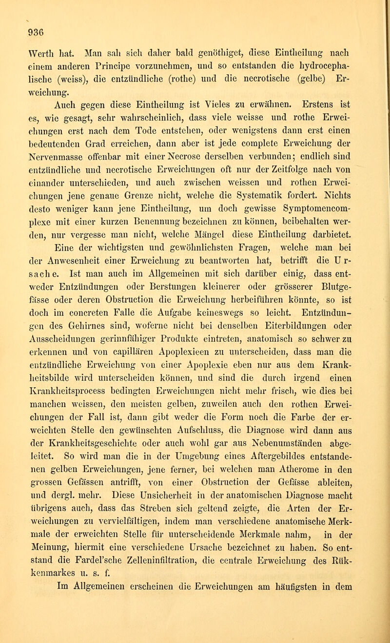Werth hat. Man sali sich daher bald genöthiget, diese Eintheilung nach einem anderen Principe vorzunehmen, und so entstanden die hydrocepha- lische (weiss), die entzündliche (rothe) und die necrotische (gelbe) Er- weichung. Auch gegen diese Eintheilung ist Vieles zu erwähnen. Erstens ist es, wie gesagt, sehr wahrscheinlich, dass viele weisse und rothe Erwei- chungen erst nach dem Tode entstehen, oder wenigstens dann erst einen bedeutenden Grad erreichen, dann aber ist jede complete Erweichung der Nervenmasse offenbar mit einer Necrose derselben verbunden; endlich sind entzündliche und necrotische Erweichungen oft nur der Zeitfolge nach von einander unterschieden, und auch zwischen weissen und rothen Erwei- chungen jene genaue Grenze nicht, welche die Systematik fordert. Nichts desto weniger kann jene Eintheilung, um doch gewisse Symptomencom- plexe mit einer kurzen Benennung bezeichnen zu können, beibehalten wer- den, nur vergesse man nicht, welche Mängel diese Eintheilung darbietet. Eine der wichtigsten und gewöhnlichsten Fragen, welche man bei der Anwesenheit einer Erweichung zu beantworten hat, betrifft die U r- sache. Ist man auch im Allgemeinen mit sich darüber einig, dass ent- weder Entzündungen oder Berstungen kleinerer oder grösserer Blutge- fässe oder deren Obstruction die Erweichung herbeiführen könnte, so ist doch im concreten Falle die Aufgabe keineswegs so leicht. Entzündun- gen des Gehirnes sind, woferne nicht bei denselben Eiterbildungen oder Ausscheidungen gerinnfähiger Produkte eintreten, anatomisch so schwer zu erkennen und von capillären Apoplexieen zu unterscheiden, dass man die entzündliche Erweichung von einer Apoplexie eben nur aus dem Krank- heitsbilde wird unterscheiden können, und sind die durch irgend einen Krankheitsprocess bedingten Erweichungen nicht mehr frisch, wie dies bei manchen weissen, den meisten gelben, zuweilen auch den rothen Erwei- chungen der Fall ist, dann gibt weder die Form noch die Farbe der er- weichten Stelle den gewünschten Aufschluss, die Diagnose wird dann aus der Krankheitsgeschichte oder auch wohl gar aus Nebenumständen abge- leitet. So wird man die in der Umgebung eines Aftergebildes entstande- nen gelben Erweichungen, jene ferner, bei welchen man Atherome in den grossen Gefässen antrifft, von einer Obstruction der Gefässe ableiten, und dergl. mehr. Diese Unsicherheit in der anatomischen Diagnose macht übrigens auch, dass das Streben sich geltend zeigte, die Arten der Er- weichungen zu vervielfältigen, indem man verschiedene anatomische Merk- male der erweichten Stelle für unterscheidende Merkmale nahm, in der Meinung, hiermit eine verschiedene Ursache bezeichnet zu haben. So ent- stand die Fardel'sche Zelleninfiltration, die centrale Erweichung des Rük- kenmarkes u. s. f. Im Allgemeinen erscheinen die Erweichungen am häufigsten in dem