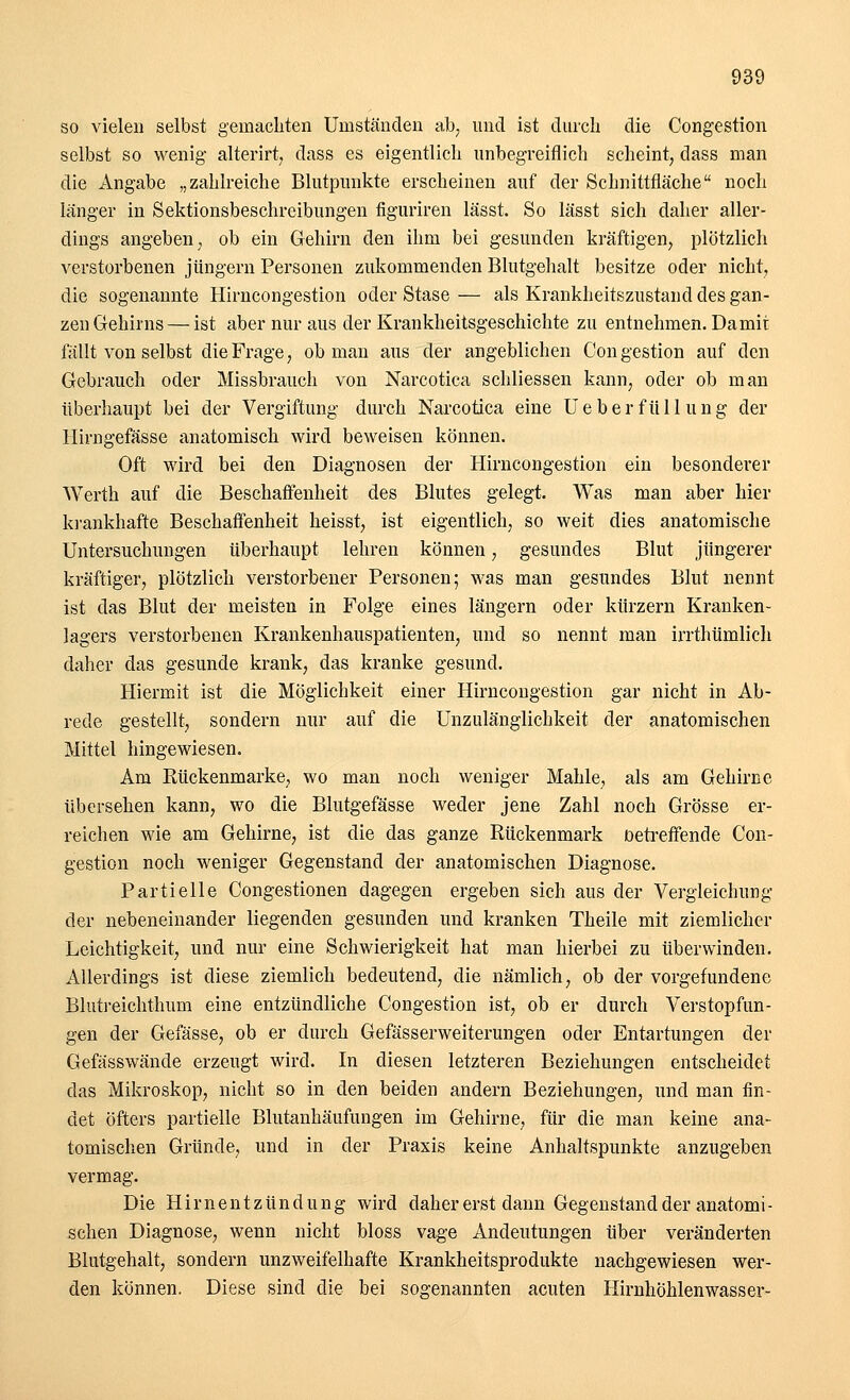 so vielen selbst gemachten Umständen ab, und ist durch die Congestion selbst so wenig alterirt, dass es eigentlich unbegreiflich scheint, dass man die Angabe „zahlreiche Blutpunkte erscheinen auf der Schnittfläche noch länger in Sektionsbeschreibungen figuriren lässt. So lässt sich daher aller- dings angeben, ob ein Gehirn den ihm bei gesunden kräftigen, plötzlich verstorbenen Jüngern Personen zukommenden Blutgehalt besitze oder nicht, die sogenannte Hirncongestion oder Stase — als Krankheitszustand des gan- zen Gehirns— ist aber nur aus der Krankheitsgeschichte zu entnehmen. Damit fällt von selbst die Frage, ob man aus der angeblichen Congestion auf den Gebrauch oder Missbrauch von Narcotica schliessen kann, oder ob man überhaupt bei der Vergiftung durch Narcotica eine U e b e r f ü 11 u n g der Hirngefässe anatomisch wird beweisen können. Oft wird bei den Diagnosen der Hirncongestion ein besonderer Werth auf die Beschaffenheit des Blutes gelegt. Was man aber hier krankhafte Beschaffenheit heisst, ist eigentlich, so weit dies anatomische Untersuchungen überhaupt lehren können, gesundes Blut jüngerer kräftiger, plötzlich verstorbener Personen; was man gesundes Blut nennt ist das Blut der meisten in Folge eines längern oder kürzern Kranken- lagers verstorbenen Krankenhauspatienten, und so nennt man irrthümlich daher das gesunde krank, das kranke gesund. Hiermit ist die Möglichkeit einer Hirncongestion gar nicht in Ab- rede gestellt, sondern nur auf die Unzulänglichkeit der anatomischen Mittel hingewiesen. Am Rückenmarke, wo man noch weniger Mahle, als am Gehirne übersehen kann, wo die Blutgefässe weder jene Zahl noch Grösse er- reichen wie am Gehirne, ist die das ganze Rückenmark Detreffende Con- gestion noch weniger Gegenstand der anatomischen Diagnose. Partielle Congestionen dagegen ergeben sich aus der Vergleichung der nebeneinander liegenden gesunden und kranken Theile mit ziemlicher Leichtigkeit, und nur eine Schwierigkeit hat man hierbei zu überwinden. Allerdings ist diese ziemlich bedeutend, die nämlich, ob der vorgefundene Blutreichthum eine entzündliche Congestion ist, ob er durch Verstopfun- gen der Gefässe, ob er durch Gefässerweiterungen oder Entartungen der Gefasswände erzeugt wird. In diesen letzteren Beziehungen entscheidet das Mikroskop, nicht so in den beiden andern Beziehungen, und man fin- det öfters partielle Blutanhäufungen im Gehirne, für die man keine ana- tomischen Gründe, und in der Praxis keine Anhaltspunkte anzugeben vermag. Die Hirnentzündung wird daher erst dann Gegenstand der anatomi- schen Diagnose, wenn nicht bloss vage Andeutungen über veränderten Blutgehalt, sondern unzweifelhafte Krankheitsprodukte nachgewiesen wer- den können. Diese sind die bei sogenannten acuten Hirnhöhlenwasser-