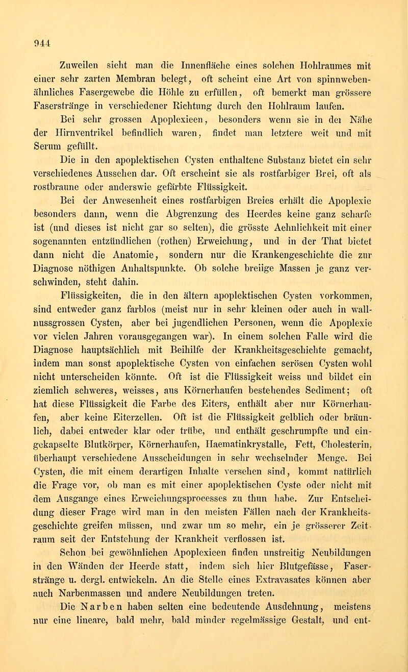 Zuweilen sieht man die Innenfläche eines solchen Hohlraumes mit einer sehr zarten Membran belegt, oft scheint eine Art von spinnweben- ähnliches Fasergewebe die Höhle zu erfüllen, oft bemerkt man grössere Faserstränge in verschiedener Richtung durch den Hohlraum laufen. Bei sehr grossen Apoplexieen, besonders wenn sie in dei Nähe der Hirnventrikel befindlich waren, findet man letztere weit und mit Serum gefüllt. Die in den apoplektischen Cysten enthaltene Substanz bietet ein sehr verschiedenes Aussehen dar. Oft erscheint sie als rostfarbiger Brei, oft als rostbraune oder anderswie gefärbte Flüssigkeit. Bei der Anwesenheit eines rostfarbigen Breies erhält die Apoplexie besonders dann, wenn die Abgrenzung des Heerdes keine ganz scharfe ist (und dieses ist nicht gar so selten), die grösste Aehnlichkeit mit einer sogenannten entzündlichen (rothen) Erweichung, und in der That bietet dann nicht die Anatomie, sondern nur die Krankengeschichte die zur Diagnose nöthigen Anhaltspunkte. Ob solche breiige Massen je ganz ver- schwinden, steht dahin. Flüssigkeiten, die in den altern apoplektischen Cysten vorkommen, sind entweder ganz farblos (meist nur in sehr kleinen oder auch in wall- nussgrossen Cysten, aber bei jugendlichen Personen, wenn die Apoplexie vor vielen Jahren vorausgegangen war). In einem solchen Falle wird die Diagnose hauptsächlich mit Beihilfe der Krankheitsgeschichte gemacht, indem man sonst apoplektische Cysten von einfachen serösen Cysten wohl nicht unterscheiden könnte. Oft ist die Flüssigkeit weiss und bildet ein ziemlich schweres, weisses, aus Körnerhaufen bestehendes Sediment; oft hat diese Flüssigkeit die Farbe des Eiters, enthält aber nur Körnerhau- fen, aber keine Eiterzellen. Oft ist die Flüssigkeit gelblich oder bräun- lich, dabei entweder klar oder trübe, und enthält geschrumpfte und ein- gekapselte Blutkörper, Körnerhaufen, Haematinkrystalle, Fett, Cholesterin, überhaupt verschiedene Ausscheidungen in sehr wechselnder Menge. Bei Cysten, die mit einem derartigen Inhalte versehen sind, kommt natürlich die Frage vor, ob man es mit einer apoplektischen Cyste oder nicht mit dem Ausgange eines Erweichungsprocesses zu thun habe. Zur Entschei- dung dieser Frage wird man in den meisten Fällen nach der Krankheits- geschichte greifen müssen, und zwar um so mehr, ein je grösserer Zeit- raum seit der Entstehung der Krankheit verflossen ist. Schon bei gewöhnlichen Apoplexieen finden unstreitig Neubildungen in den Wänden der Heerde statt, indem sich hier Blutgefässe, Faser- stränge u. dergl. entwickeln. An die Stelle eines Extravasates können aber auch Narbenmassen und andere Neubildungen treten. Die Narben haben selten eine bedeutende Ausdehnung, meistens nur eine lineare, bald mehr, bald minder regelmässige Gestalt, und ent-
