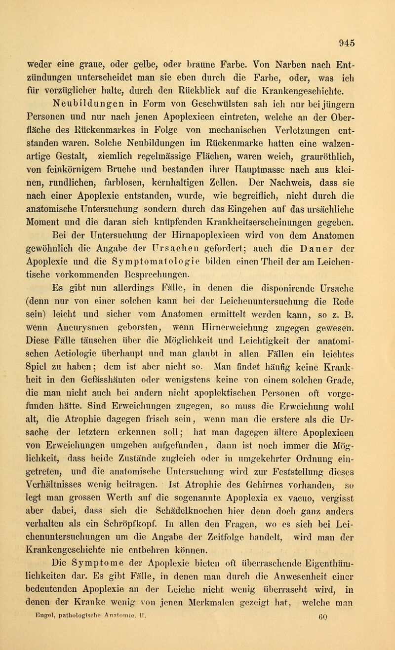weder eine graue, oder gelbe, oder braune Farbe. Von Narben nach Ent- zündungen unterscheidet man sie eben durch die Farbe, oder, was ich für vorzüglicher halte, durch den Rückblick auf die Krankengeschichte. Neubildungen in Form von Geschwülsten sah ich nur bei Jüngern Personen und nur nach jenen Apoplexieen eintreten, welche an der Ober- fläche des Rückenmarkes in Folge von mechanischen Verletzungen ent- standen waren. Solche Neubildungen im Rückenmarke hatten eine walzen- artige Gestalt, ziemlich regelmässige Flächen, waren weich, grauröthlich, von feinkörnigem Bruche und bestanden ihrer Hauptmasse nach aus klei- nen, rundlichen, farblosen, kernhaltigen Zellen. Der Nachweis, dass sie nach einer Apoplexie entstanden, wurde, wie begreiflich, nicht durch die anatomische Untersuchung sondern durch das Eingehen auf das ursächliche Moment und die daran sich knüpfenden Krankheitserscheinungen gegeben. Bei der Untersuchung der Hirnapoplexieen wird von dem Anatomen gewöhnlich die Angabe der Ursachen gefordert; auch die Dauer der Apoplexie und die Symptomatologie bilden einen Theil der am Leichen - tische vorkommenden Besprechungen. Es gibt nun allerdings Fälle, in denen die disponirende Ursache (denn nur von einer solchen kann bei der Leichenuntersuchung die Rede sein) leicht und sicher vom Anatomen ermittelt werden kann, so z. B. wenn Aneurysmen geborsten, wenn Hirnerweichung zugegen gewesen. Diese Fälle täuschen über die Möglichkeit und Leichtigkeit der anatomi- schen Aetiologie überhaupt und man glaubt in allen Fällen ein leichtes Spiel zu haben; dem ist aber nicht so. Man findet häufig keine Krank- heit in den Gefässhäuten oder wenigstens keine von einem solchen Grade, die man nicht auch bei andern nicht apoplektischen Personen oft vorge- funden hätte. Sind Erweichungen zugegen, so muss die Erweichung wohl alt, die Atrophie dagegen frisch sein, wenn man die erstere als die Ur- sache der letztern erkennen soll; hat man dagegen ältere Apoplexieen von Erweichungen umgeben aufgefunden, dann ist noch immer die Mög- lichkeit, dass beide Zustände zugleich oder in umgekehrter Ordnung ein- getreten, und die anatomische Untersuchung wird zur Feststellung dieses Verhältnisses wenig beitragen. Ist Atrophie des Gehirnes vorhanden, so legt man grossen Werth auf die sogenannte Apoplexia ex vacuo, vergisst aber dabei, dass sich die Schädelknochen hier denn doch ganz anders verhalten als ein Schröpfkopf. In allen den Fragen, wo es sich bei Lei- chenuntersuchungen um die Angabe der Zeitfolge handelt, wird man der Krankengeschichte nie entbehren können. Die Symptome der Apoplexie bieten oft überraschende Eigenthüm- lichkeiten dar. Es gäbt Fälle, in denen man durch die Anwesenheit einer bedeutenden Apoplexie an der Leiche nicht wenig überrascht wird, in denen der Kranke wenig von jenen Merkmalen gezeigt hat, welche man TCngel, pathologische Anatomie. IL ßQ