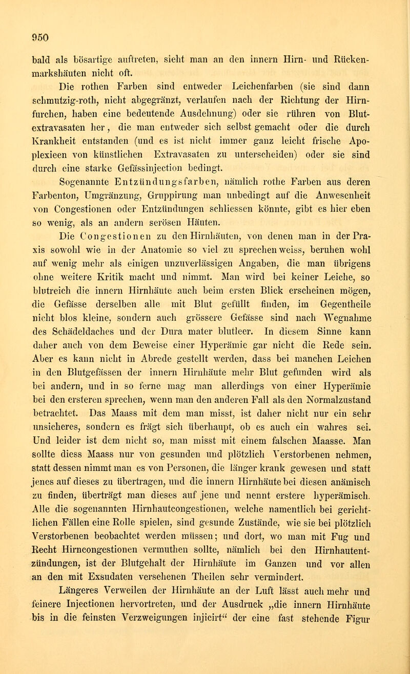 bald als bösartige auftreten, sieht man an den innern Hirn- und Rücken- naarkshäuten nicht oft. Die rothen Farben sind entweder Leichenfarben (sie sind dann schmutzig-roth, nicht abgegränzt, verlaufen nach der Richtung der Hirn- furchen, haben eine bedeutende Ausdehnung) oder sie rühren von Blut- extravasaten her, die man entweder sich selbst gemacht oder die durch Krankheit entstanden (und es ist nicht immer ganz leicht frische Apo- plexieen von künstlichen Extravasaten zu unterscheiden) oder sie sind durch eine starke Gefässinjection bedingt. Sogenannte Ent zun dungs färben, nämlich rothe Farben aus deren Farbenton, Umgränzung, Gruppirung man unbedingt auf die Anwesenheit von Congestionen oder Entzündungen schliessen könnte, gibt es hier eben so wenig, als an andern serösen Häuten. Die Congestionen zu den Hirnhäuten, von denen man in der Pra- xis sowohl wie in der Anatomie so viel zu sprechen weiss, beruhen wohl auf wenig mehr als einigen unzuverlässigen Angaben, die man übrigens ohne weitere Kritik macht und nimmt. Man wird bei keiner Leiche, so blutreich die innern Hirnhäute auch beim ersten Blick erscheinen mögen, die Gefässe derselben alle mit Blut gefüllt finden, im Gegentheile nicht blos kleine, sondern auch grössere Gefässe sind nach Wegnahme des Schädeldaches und der Dura mater blutleer. In diesem Sinne kann daher auch von dem Beweise einer Hyperämie gar nicht die Rede sein. Aber es kann nicht in Abrede gestellt werden, dass bei manchen Leichen in den Blutgefässen der innern Hirnhäute mehr Blut gefunden wird als bei andern, und in so ferne mag man allerdings von einer Hyperämie bei den ersteren sprechen, wenn man den anderen Fall als den Normalzustand betrachtet. Das Maass mit dem man misst, ist daher nicht nur ein sehr unsicheres, sondern es fragt sich überhaupt, ob es auch ein wahres sei. Und leider ist dem nicht so, man misst mit einem falschen Maasse. Man sollte diess Maass nur von gesunden und plötzlich Verstorbenen nehmen, statt dessen nimmt man es von Personen, die länger krank gewesen und statt jenes auf dieses zu übertragen, und die innern Hirnhäute bei diesen anämisch zu finden, überträgt man dieses auf jene und nennt erstere hj^perämisch. Alle die sogenannten Hirnhautcongestionen, welche namentlich bei gericht- lichen Fällen eine Rolle spielen, sind gesunde Zustände, wie sie bei plötzlich Verstorbenen beobachtet werden müssen; und dort, wo man mit Fug und Recht Hirncongestionen vermuthen sollte, nämlich bei den Hirnhautent- zündungen, ist der Blutgehalt der Hirnhäute im Ganzen und vor allen an den mit Exsudaten versehenen Theilen sehr vermindert. Längeres Verweilen der Hirnhäute an der Luft lässt auch mehr und feinere Injectionen hervortreten, und der Ausdruck „die innern Hirnhäute bis in die feinsten Verzweigungen injicirt der eine fast stehende Figur