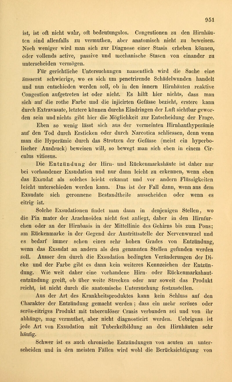 ist, ist oft nicht wahr, oft bedeutungslos. Congestionen zu den Hirnhäu- ten sind allenfalls zu vermuthen, aber anatomisch nicht zu beweisen. Noch weniger wird man sich zur Diagnose einer Stasis erheben können, oder vollends active, passive und mechanische Stasen von einander zu unterscheiden vermögen. Für gerichtliche Untersuchungen namentlich wird die Sache eine äusserst schwierige, wo es sich um penetrirende Schädelwunden handelt und nun entschieden werden soll, ob in den innern Hirnhäuten reaktive Congestion aufgetreten ist oder nicht. Es hilft hier nichts, dass man sich auf die rothe Farbe und die injicirten Gefässe bezieht, erstere kann durch Extravasate, letztere können durchs Eindringen der Luft sichtbar gewor- den sein und nichts gibt hier die Möglichkeit zur Entscheidung der Frage. Eben so wenig lässt sich aus der vermeinten Hirnhauthyperämie auf den Tod durch Ersticken oder durch Narcotica schliessen, denn wenn man die Hyperämie durch das Strotzen der Gefässe (meist ein hyperbo- lischer Ausdruck) beweisen will, so bewegt man sich eben in einem Cir- culus vitiosus. Die Entzündung der Hirn- und Rückenmarkshäute ist daher nur bei vorhandener Exsudation und nur dann leicht zu erkennen, wenn eben das Exsudat als solches leicht erkannt und vor andern Flüssigkeiten leicht unterschieden werden kann. Das ist der Fall dann, wenn aus dem Exsudate sich geronnene Bestandtheile ausscheiden oder wenn es eitrig ist. Solche Exsudationen tindet man dann in denjenigen Stellen, wo die Pia mater der Arachnoidea nicht fest anliegt, daher in den Hirnfur- chen oder an der Hirnbasis in der Mittellinie des Gehirns bis zum Pons; am Rückenmarke in der Gegend der Austrittsstelle der Nervenwurzel und es bedarf immer schon eines sehr hohen Grades von Entzündung, wenn das Exsudat an andern als den genannten Stellen gefunden werden Soll. Ausser den durch die Exsudation bedingten Veränderungen der Di- cke und der Farbe gibt es dann kein weiteres Kennzeichen der Entzün- dung. Wie weit daher eine vorhandene Hirn- oder Rückenmarkshaut- entzündung greift, ob über weite Strecken oder nur soweit das Produkt reicht, ist nicht durch die anatomische Untersuchung festzustellen. Aus der Art des Krankheitsproduktes kann kein Schluss auf den Charakter der Entzündung gemacht werden; dass ein mehr seröses oder serös-eitriges Produkt mit tuberculöser Crasis verbunden sei und von ihr abhänge, mag vermuthet, aber nicht diagnosticirt werden. Uebrigens ist jede Art von Exsudation mit Tuberkelbildung an den Hirnhäuten sehr häufig. Schwer ist es auch chronische Entzündungen von acuten zu unter- scheiden und in den meisten Fällen wird wohl die Berücksichtigung von