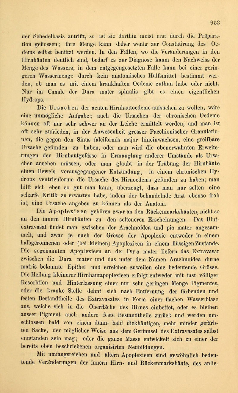 der Schedelbasis antrifft, so ist sie dorthin meist erst durch die Präpara- tion geflossen; ihre Menge kann daher wenig zur Constatirung des Oe- dems selbst benützt werden. In den Fällen, wo die Veränderungen in den Hirnhäuten deutlich sind, bedarf es zur Diagnose kaum den Nachweiss der Menge des Wassers, in dem entgegengesetzten Falle kann bei einer gerin- geren Wassermenge durch kein anatomisches Hülfsmittel bestimmt wer- den, ob man es mit einem krankhaften Oedeme zuthun habe oder nicht. Nur im Canale der Dura mater spinalis gibt es einen eigentlichen Hydrops. Die Ursachen der acuten Hirnhautoedeme aufsuchen zu wollen, wäre eine unmögliche Aufgabe; auch die Ursachen der chronischen Oedeme können oft nur sehr schwer an der Leiche ermittelt werden, und man ist oft sehr zufrieden, in der Anwesenheit grosser Pacchionischer Granulatio- nen, die gegen den Sinus falciformis major hineinwachsen, eine greifbare Ursache gefunden zu haben, oder man wird die obenerwähnten Erweite- rungen der Hirnhautgefässe in Ermanglung anderer Umstände als Ursa- chen ansehen müssen, oder man glaubt in der Trübung der Hirnhäute einen Beweis vorausgegangener Entzündung, in einem chronischen Hy- drops ventriculorum die Ursache des Hirnoedems gefunden zu haben; man hilft sich eben so gut man kann, überzeugt, dass man nur selten eine scharfe Kritik zu erwarten habe, indem der behandelnde Arzt ebenso froh ist, eine Ursache angeben zu können als der Anatom. Die Apoplexie en gehören zwar an den Rückenmarkshäuten, nicht so an den innern Hirnhäuten zu den selteneren Erscheinungen. Das Blut- extravasat findet man zwischen der Arachnoidea und pia mater angesam- melt, und zwar je nach der Grösse der Apoplexie entweder in einem halbgeronnenen oder (bei kleinen) Apoplexieen in einem flüssigen Zustande. Die sogenannten Apoplexieen an der Dura mater liefern das Extravasat zwischen die Dura mater und das unter dem Namen Arachnoidea durae matris bekannte Epithel und erreichen zuweilen eine bedeutende Grösse. Die Heilung kleinerer Hirnhautapoplexieen erfolgt entweder mit fast völliger Resorbtion und Hinterlassung einer nur sehr geringen Menge Pigmentes, oder die kranke Stelle dehnt sich nach Entfernung der färbenden und festen Bestandteile des Extravasates in Form einer flachen Wasserblase aus, welche sich in die Oberfläche des Hirnes einbettet, oder es bleiben ausser Pigment auch andere feste Bestandtheile zurück und werden um- schlossen bald von einem dünn- bald dickhäutigen, mehr minder gefärb- ten Sacke, der möglicher Weise aus dem Gerinnsel des Extravasates selbst entstanden sein mag; oder die ganze Masse entwickelt sich zu einer der bereits oben beschriebenen organisirten Neubildungen. Mit umfangsreichen und altern Apoplexieen sind gewöhnlich bedeu- tende Veränderungen der innern Hirn- und Rückenmarkshäute, des anlie-