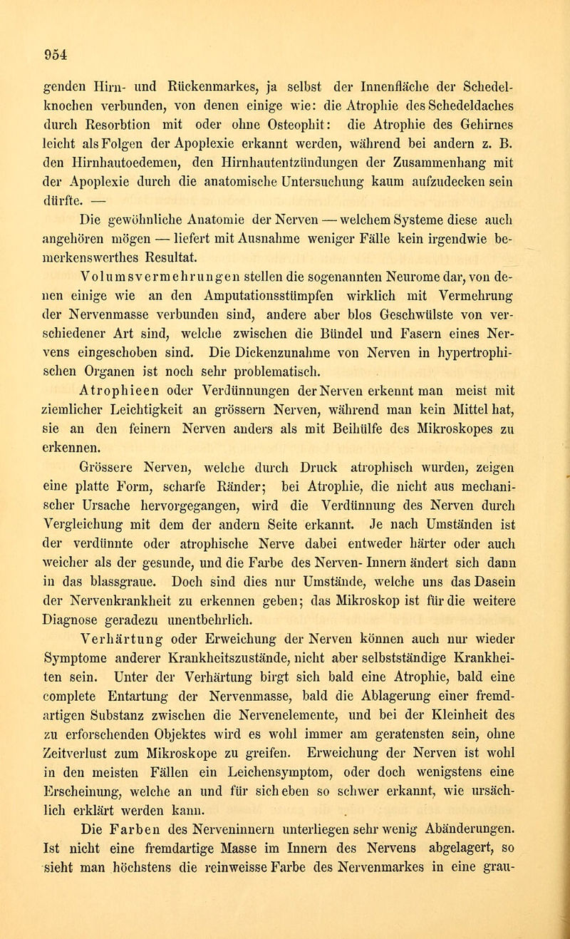 genden Hirn- und Rückenmarkes, ja selbst der Innenfläche der Schedel- knochen verbunden, von denen einige wie: die Atrophie des Schedeldaches durch Resorbtion mit oder ohne Osteophit: die Atrophie des Gehirnes leicht als Folgen der Apoplexie erkannt werden, während bei andern z. B. den Hirnhautoedemen, den Hirnhautentzündungen der Zusammenhang mit der Apoplexie durch die anatomische Untersuchung kaum aufzudecken sein dürfte. — Die gewöhnliche Anatomie der Nerven — welchem Systeme diese auch angehören mögen — liefert mit Ausnahme weniger Fälle kein irgendwie be- merkenswerthes Resultat. Volums Vermehrungen stellen die sogenannten Neurome dar, von de- nen einige wie an den Amputationsstümpfen wirklich mit Vermehrung der Nervenmasse verbunden sind, andere aber blos Geschwülste von ver- schiedener Art sind, welche zwischen die Bündel und Fasern eines Ner- vens eingeschoben sind. Die Dickenzunahme von Nerven in hypertrophi- schen Organen ist noch sehr problematisch. Atrophieen oder Verdünnungen der Nerven erkennt man meist mit ziemlicher Leichtigkeit an grössern Nerven, während man kein Mittel hat, sie an den feinern Nerven anders als mit Beihülfe des Mikroskopes zu erkennen. Grössere Nerven, welche durch Druck atrophisch wurden, zeigen eine platte Form, scharfe Ränder; bei Atrophie, die nicht aus mechani- scher Ursache hervorgegangen, wird die Verdünnung des Nerven durch Vergleichung mit dem der andern Seite erkannt. Je nach Umständen ist der verdünnte oder atrophische Nerve dabei entweder härter oder auch weicher als der gesunde, und die Farbe des Nerven- Innern ändert sich dann in das blassgraue. Doch sind dies nur Umstände, welche uns das Dasein der Nervenkrankheit zu erkennen geben; das Mikroskop ist für die weitere Diagnose geradezu unentbehrlich. Verhärtung oder Erweichung der Nerven können auch nur wieder Symptome anderer Krankheitszustände, nicht aber selbstständige Krankhei- ten sein. Unter der Verhärtung birgt sich bald eine Atrophie, bald eine complete Entartung der Nervenmasse, bald die Ablagerung einer fremd- artigen Substanz zwischen die Nervenelemente, und bei der Kleinheit des zu erforschenden Objektes wird es wohl immer am geratensten sein, ohne Zeitverlust zum Mikroskope zu greifen. Erweichung der Nerven ist wohl in den meisten Fällen ein Leichensymptom, oder doch wenigstens eine Erscheinung, welche an und für sich eben so schwer erkannt, wie ursäch- lich erklärt werden kann. Die Farben des Nerveninnern unterliegen sehr wenig Abänderungen. Ist nicht eine fremdartige Masse im Innern des Nervens abgelagert, so sieht man höchstens die reinweisse Farbe des Nervenmarkes in eine grau-