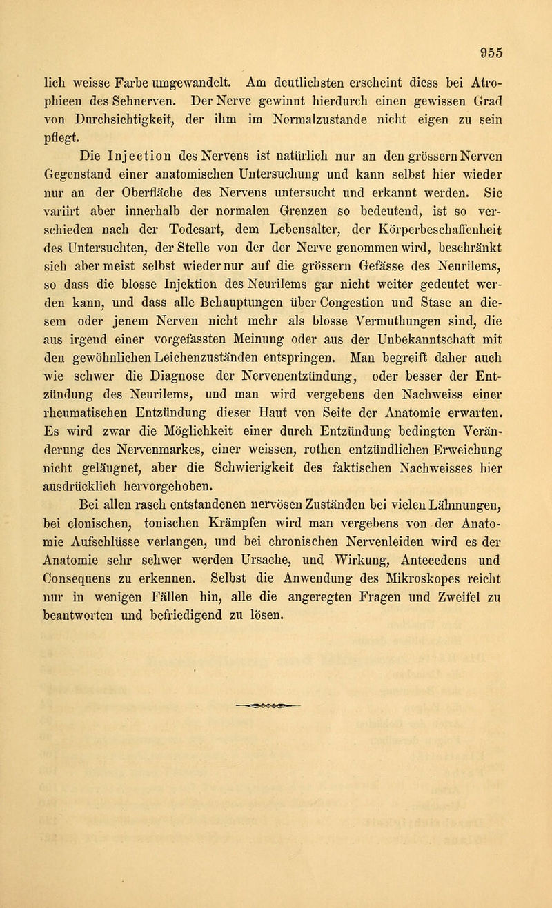 lieh weisse Farbe umgewandelt. Am deutlichsten erscheint diess bei Atro- phieen des Sehnerven. Der Nerve gewinnt hierdurch einen gewissen Grad von Durchsichtigkeit, der ihm im Normalzustande nicht eigen zu sein pflegt. Die Injection des Nervens ist natürlich nur an den grössern Nerven Gegenstand einer anatomischen Untersuchung und kann selbst hier wieder nur an der Oberfläche des Nervens untersucht und erkannt werden. Sie variirt aber innerhalb der normalen Grenzen so bedeutend, ist so ver- schieden nach der Todesart, dem Lebensalter, der Körperbeschafl'enheit des Untersuchten, der Stelle von der der Nerve genommen wird, beschränkt sich aber meist selbst wieder nur auf die grössern Gefässe des Neurilems, so dass die blosse Injektion des Neurilems gar nicht weiter gedeutet wer- den kann, und dass alle Behauptungen über Congestion und Stase an die- sem oder jenem Nerven nicht mehr als blosse Vermuthungen sind, die aus irgend einer vorgefassten Meinung oder aus der Unbekanntschaft mit den gewöhnlichen Leichenzuständen entspringen. Man begreift daher auch wie schwer die Diagnose der Nervenentzündung, oder besser der Ent- zündung des Neurilems, und man wird vergebens den Nachweiss einer rheumatischen Entzündung dieser Haut von Seite der Anatomie erwarten. Es wird zwar die Möglichkeit einer durch Entzündung bedingten Verän- derung des Nervenmarkes, einer weissen, rothen entzündlichen Erweichung nicht geläugnet, aber die Schwierigkeit des faktischen Nachweisses hier ausdrücklich hervorgehoben. Bei allen rasch entstandenen nervösen Zuständen bei vielen Lähmungen, bei clonischen, tonischen Krämpfen wird man vergebens von der Anato- mie Aufschlüsse verlangen, und bei chronischen Nervenleiden wird es der Anatomie sehr schwer werden Ursache, und Wirkung, Antecedens und Consequens zu erkennen. Selbst die Anwendung des Mikroskopes reicht nur in wenigen Fällen hin, alle die angeregten Fragen und Zweifel zu beantworten und befriedigend zu lösen.