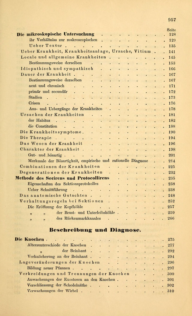 Seite Die mikroskopische Untersuchung . . .' . . . ... 128 ihr Verhältniss zur makroscopischen 129 Ueber Textur 135 Ueber Krankheit, Krankheitsanlage, Ursache, Vitium . . 141 Locale und allgemeine Krankheiten 145 Bestimmungsweise derselben 153 Idiopathischundsympathisch 166 Dauer der Krankheit 167 Bestimmungsweise derselben 167 acut und chronisch 171 primär und secundär . 172 Stadien 173 Crisen 176 Aus- und Uebergänge der Krankheiten 178 Ursachen der Krankheiten 181 der Habitus 182 die Constitution . . . . . . . . . . . 188 Die Krankheitssymptome 190 Die Therapie ... 194 Das Wesen der Krankheit 196 Charakter der Krankheit 198 Gut- und .bösartig 201 Merkmale der Bösartigkeit, empirische und rationelle Diagnose . .214 Combinationen der Krankheiten 225 Degenerationen der Krankheiten 232 Methode des Secirens und Protocollirens 235 Eigenschaften des Sektionsprotokolles 238 Ueber Schnittführimg 238 Das anatomische Gutachten 248 Verhaltungsregeln bei Sektionen 252 Die Eröffnung der Kopfhöhle 257 „ „ der Brust- und Unterleibshöhle 259 „ „ des Rückenmarkkanales . 266 Beschreibung und Diagnose. Die Knochen 275 Altersunterschiede der Knochen 277 „ der Beinhaut 292 Verknöcherung an der Beinhaut 294 Lageveränderungen der Knochen '. 296 Bildung neuer Pfannen ' 297 Verkreidungen und Trennungen der Knochen .... 300 Anwachsungen der Exostosen an den Knochen 301 Verschliessung der Schedelnäthe . 302 Verwachsungen der Wirbel 310