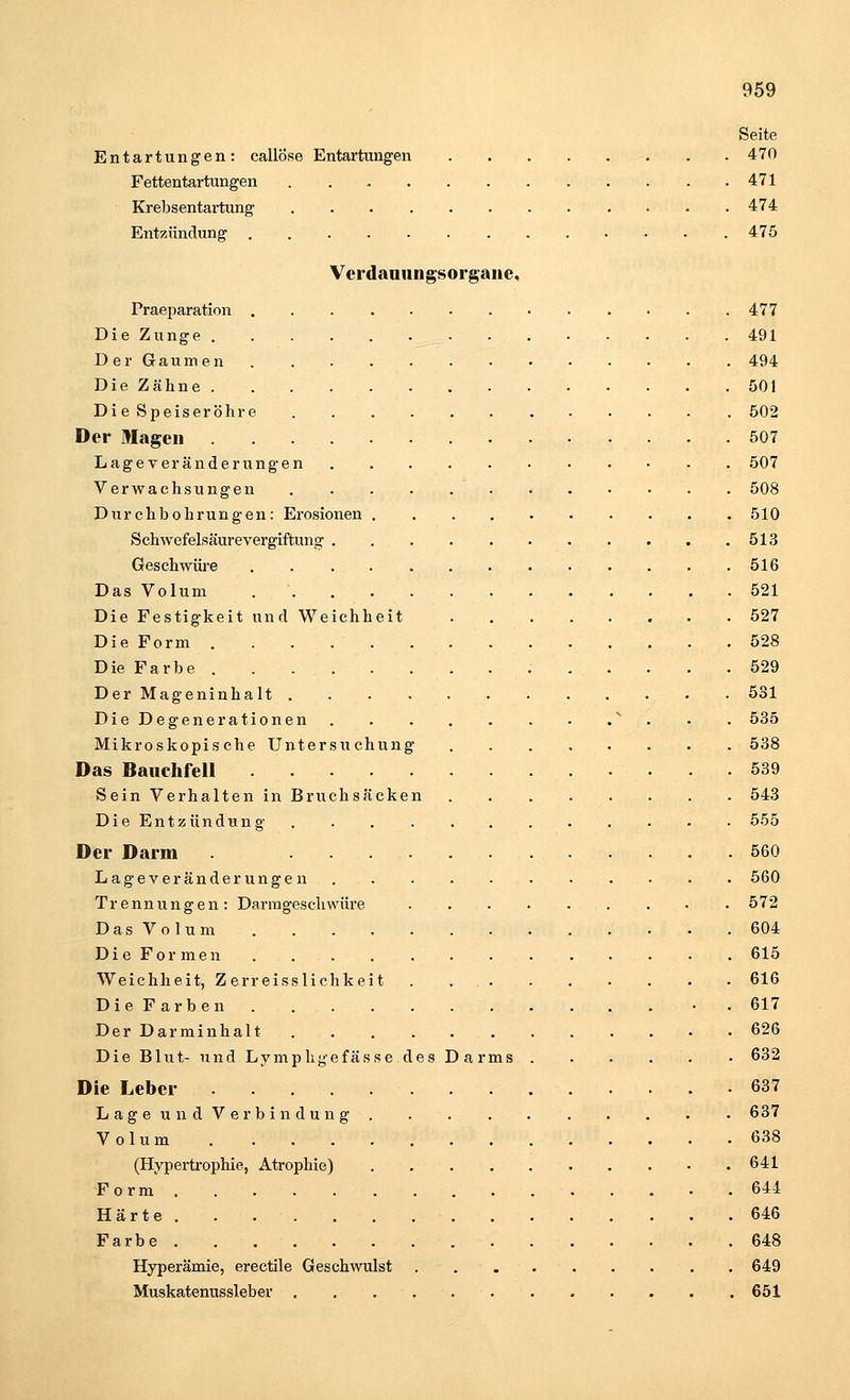 Seite Entartungen: callöse Entartungen 470 Fettentartungen 471 Krebsentartung 474 Entzündung 475 Verdauungsorgane, Praeparation 477 Die Zunge 491 Der Gaumen 494 Die Zähne 501 Di e Speiseröhre 502 Der Magen 507 Lage Veränderungen 507 Verwachsungen 508 Durchbohrungen: Erosionen 510 Schwefelsäurevergiftung 513 Geschwüre 516 Das Volum 521 Die Festigkeit und Weichheit 527 Die Form 528 Die Farbe . . . . . . . .529 Der Mageninhalt 531 Die Degenerationen  535 Mikroskopische Untersuchung 538 Das Bauchfell 539 Sein Verhalten in Bruchsäcken 543 Die Entzündung 555 Der Darm 560 Lageveränderungen 560 Trennungen: Darmgeschwüre 572 Das Volum 604 Die Formen 615 Weichheit, Z erreisslichkeit . 616 Die Farben • 617 Der Darminhalt 626 Die Blut- und Lympligefässe des Darms 632 Die Leber 637 Lage und Verbindung 637 Volum 638 (Hypertrophie, Atrophie) 641 Form 644 Härte . . . ■ 646 Farbe 648 Hyperämie, erectile Geschwulst 649 Muskatenussleber 651