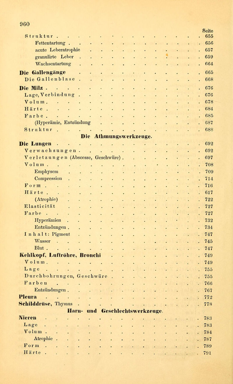 Seite Struktur • 655 Fettentartung 656 acute Leberatrophie 657 granulirte Leber .* 659 Wachsentartung 664 Die Gallengänge 665 Die Gallenblase 668 Die Milz 676 Lage, Verbindung . 676 Volum 678 Härte . .684 Farbe . .685 (Hyperämie, Entzündung . , 687 Struktur 688 Die Athmungswerkzcuge. Die Lungen 692 Verwachsungen 692 Verletzungen (Abscesse, Geschwüre) 697 Volum . . . .708 Emphysem ... 709 Compression . 714 Form • - .716 Härte 617 (Atrophie) 722 Elasticität 727 Farbe 727 Hyperämien . • 732 Entzündungen 734 Inhalt: Pigment . 747 Wasser 745 Blut 747 Kehlkopf, Luftröhre, Bronchi 749 Volum „ . 749 Lage 755 Durchbohrungen, Geschwüre . 755 Farben 766 Entzündungen . 767 Pleura 772 Schilddrüse, Thymus 778 Harn- und Gesrhlcchtswcrkzetige. Nieren 783 Lage 783 Volum 784 Atrophie 787 Form. . . , 789 Härte 791