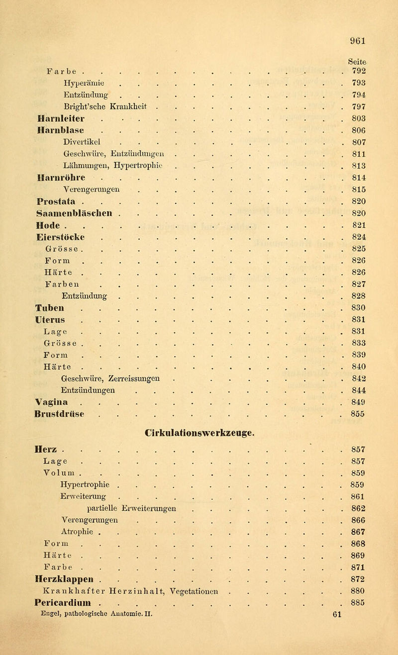 Seite Farbe 792 Hyperämie 793 Entzündung 794 Bright'sche Krankheit 797 Harnleiter 803 Harnblase 806 Divertikel 807 Geschwüre, Entzündungen ' 811 Lähmungen, Hypertrophie 813 Harnröhre 814 Verengerungen 815 Prostata 820 Saamenbläschen 820 Hode . . - 821 Eierstöcke 824 Grösse 825 Form . 826 Härte 826 Farben .827 Entzündung 828 Tuben 830 Uterus 831 Lage 831 Grösse 833 Form 839 Härte 840 Geschwüre, Zerreissungen . 842 Entzündungen 844 Vagina 849 Brustdrüse 855 Cirkulationswe rkzeuge. Herz . 857 Lage 857 Volum '. 859 Hypertrophie 859 Erweiterung 861 partielle Erweiterungen 862 Verengerungen 866 Atrophie 867 Form 868 Härte 869 Farbe 871 Herzklappen . ... 872 Krankhafter Herzinhalt, Vegetationen 880 Pericardium 885 Engel, pathologische Anatomie. II. 61