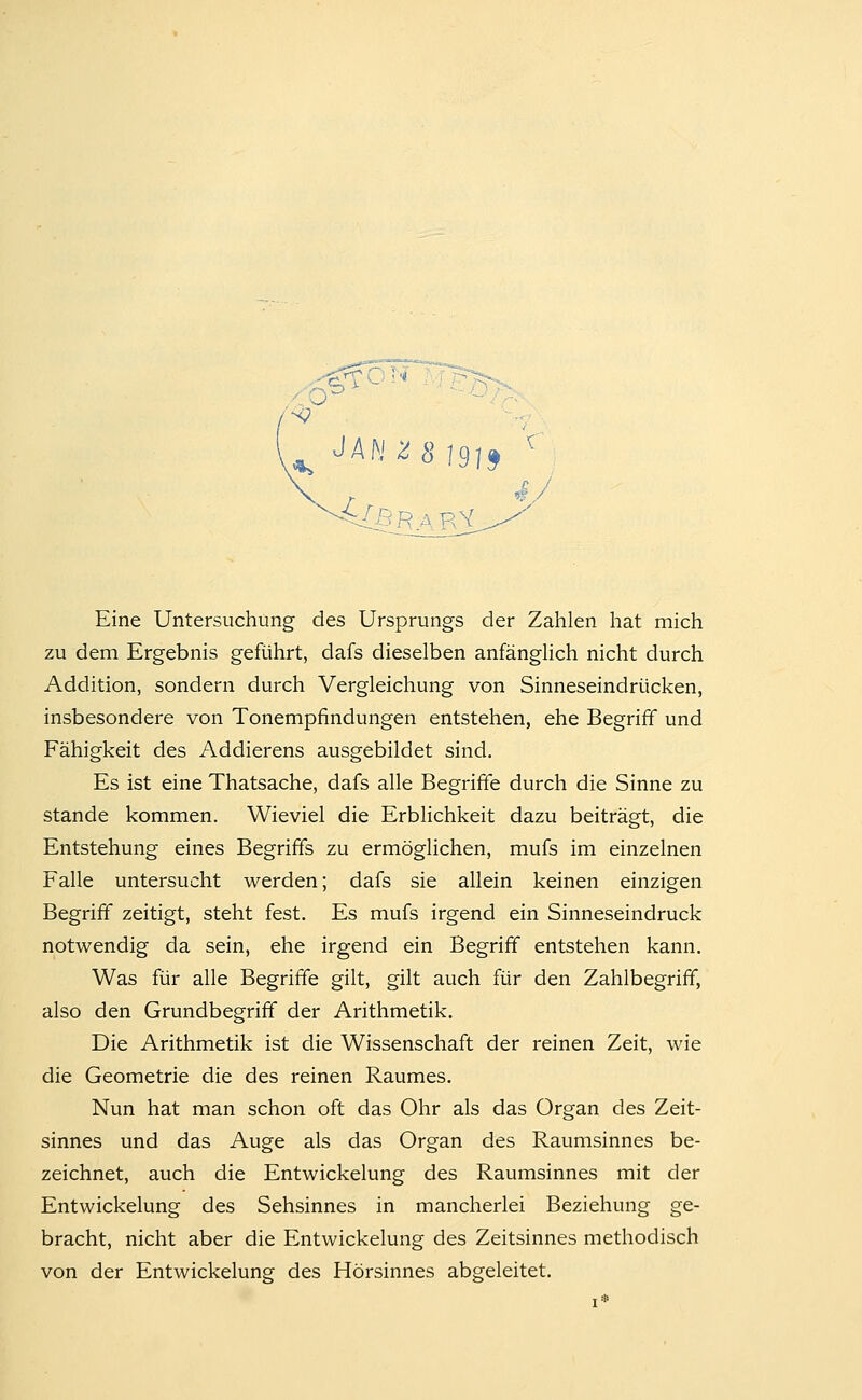 «V Eine Untersuchung des Ursprungs der Zahlen hat mich zu dem Ergebnis geführt, dafs dieselben anfänglich nicht durch Addition, sondern durch Vergleichung von Sinneseindrücken, insbesondere von Tonempfindungen entstehen, ehe Begriff und Fähigkeit des Addierens ausgebildet sind. Es ist eine Thatsache, dafs alle Begriffe durch die Sinne zu Stande kommen. Wieviel die Erblichkeit dazu beiträgt, die Entstehung eines Begriffs zu ermöglichen, mufs im einzelnen Falle untersucht werden; dafs sie allein keinen einzigen Begriff zeitigt, steht fest. Es mufs irgend ein Sinneseindruck notwendig da sein, ehe irgend ein Begriff entstehen kann. Was für alle Begriffe gilt, gilt auch für den Zahlbegrifif, also den Grundbegriff der Arithmetik. Die Arithmetik ist die Wissenschaft der reinen Zeit, wie die Geometrie die des reinen Raumes. Nun hat man schon oft das Ohr als das Organ des Zeit- sinnes und das Auge als das Organ des Raumsinnes be- zeichnet, auch die Entwickelung des Raumsinnes mit der Entwickelung des Sehsinnes in mancherlei Beziehung ge- bracht, nicht aber die Entwickelung des Zeitsinnes methodisch von der Entwickelung des Hörsinnes abgeleitet.